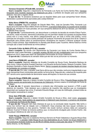 . 39
Vanessa Grazziotin (PCdoB-AM), senadora
Qual a suspeita: Segundo o depoimento de Fernando Luiz Ayres da Cunha Santos Reis, Vanessa
Grazziotin teria recebido repasses da Odebrecht em 2012, a pretexto de doação para sua campanha
eleitoral, mas sem o registro oficial.
O que ela diz: "A senadora esclarece que as doações feitas para suas campanhas foram oficiais,
declaradas e posteriormente aprovadas pela Justiça Eleitoral."
Kátia Abreu (PMDB-TO), senadora
Qual a suspeita: Segundo delação de Cláudio Melo Filho, José de Carvalho Filho, Fernando Luiz
Ayres da Cunha Santos Reis e Mário Amaro da Silveira, a senadora Kátia Abreu é suspeita de ter recebido
R$ 500 mil, divididos em duas parcelas, em sua campanha eleitoral de 2014 ao Senado, por intermédio
de Moisés Pinto Gomes.
O que ela diz: "Lamentavelmente, por desconhecer o conteúdo da decisão do ministro Edson Fachin,
não tenho, neste momento, elementos suficientes que me permitam rebater as supostas acusações feitas
contra mim e o meu marido, mas afirmo categoricamente que, em toda a minha vida pública, nunca
participei de corrupção e nunca aceitei participar de qualquer movimento de grupos fora da lei. Estarei à
disposição para prestar todos os esclarecimentos necessários de maneira a eliminar qualquer dúvida
sobre a nossa conduta. Sigo trabalhando no Senado pelo Brasil e pelo Tocantins. Minha história e minha
correção são a base fundamental da minha defesa."
Fernando Collor de Mello (PTC-AL), senador
Qual a suspeita: De acordo com depoimentos de Fernando Luiz Ayres da Cunha Santos Reis e
Alexandre José Lopes Barradas, o senador recebeu R$ 800 mil não contabilizados para sua campanha
eleitoral em 2010, pagos pelo Setor de Operações Estruturadas do Grupo Odebrecht.
O que ele diz: a assessoria do senador disse que ele não vai se pronunciar no momento.
José Serra (PSDB-SP), senador
Qual a suspeita: Segundo delações de Arnaldo Cumplido de Souza Couto, Benedicto Barbosa da
Silva Júnior, Carlos Armando Guedes Paschoal, Luiz Eduardo da Rocha Soares, Roberto Cumplido, Fábio
Andreani Gandolfo e Pedro Augusto Ribeiro Novis, Serra é suspeito de receber doações ilegais em troca
de facilidades em contratos no estado.
O que ele diz: Em nota, o senador José Serra afirma que não cometeu nenhuma irregularidade e que
suas campanhas foram conduzidas pelo partido na forma da lei. Segundo ele, a abertura do inquérito pelo
STF servirá como oportunidade de demonstrar essas afirmações e a lisura de sua conduta.
Eduardo Braga (PMDB-AM), senador
Qual a suspeita: Segundo o delator Arnaldo Cumplido de Souza e Silva, Eduardo Braga recebeu R$
1 milhão quando era governador do Amazonas da Odebrecht, dinheiro relativo à construção da Ponte do
Rio Negro.
O que ele diz: O senador desconhece o conteúdo das informações que levaram a PGR a pedir
abertura de inquérito. "Vale destacar que a abertura de inquérito não significa que os investigados
respondam por qualquer tipo crime. O senador Eduardo Braga, em caso de notificação, prestará todas as
informações necessárias à Justiça."
Omar Aziz (PSD-AM), senador
Qual a suspeita: Segundo o delator Arnaldo Cumplido de Souza e Silva, José Lopes, empresário
ligado a Omar Aziz, fazia pedidos de pagamentos à Odebrecht para favorecer o consórcio da empresa
na construção da Ponte do Rio Negro.
O que ele diz: "Ninguém tem mais interesse do que eu na conclusão deste inquérito. Não tenho e
nunca tive nenhum tipo de relação com a Odebrecht. Essa empresa não teve sequer contratos ou
pagamentos recebidos no meu governo. Também não recebi nenhum centavo deles em campanha
eleitoral. O jornal 'O Globo' já inclusive publicou que, no documento divulgado pelo ministro Fachin, não
há qualquer referência de valor em meu nome."
Valdir Raupp (PMDB-RO), senador
Qual a suspeita: Segundo os delatores Henrique Serrano do Prado Valladares e Augusto Roque Dias
Fernandes Filho, o senador Valdir Raupp foi um dos destinatários de um "fundo" do Grupo Odebrecht e
da Construtora Andrade Gutierrez de até R$ 20 milhões devido à execução das obras da Hidrelétrica de
Santo Antonio, no Rio Madeira.
1332730 E-book gerado especialmente para JEFFERSON VIEIRA ALVES
 