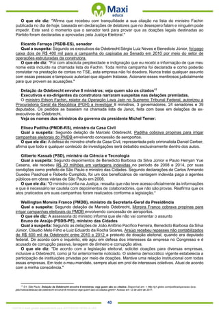 . 40
O que ele diz: "Afirma que recebeu com tranquilidade a sua citação na lista do ministro Fachin
publicada no dia de hoje, baseada em declarações de delatores que no desespero falam e ninguém pode
impedir. Este será o momento que o senador terá para provar que as doações legais destinadas ao
Partido foram declaradas e aprovadas pela Justiça Eleitoral."
Ricardo Ferraço (PSDB-ES), senador
Qual a suspeita: Segundo os executivos da Odebrecht Sérgio Luiz Neves e Benedicto Júnior, foi pago
caixa dois de R$ 400 mil para a campanha do capixaba ao Senado em 2010 por meio do setor de
operações estruturadas da construtora.
O que ele diz: "Foi com absoluta perplexidade e indignação que eu recebi a informação de que meu
nome está incluído na chamada lista do Fachin. Toda minha campanha foi declarada e como poderão
constatar na prestação de contas no TSE, esta empresa não foi doadora. Nunca tratei qualquer assunto
com essas pessoas e tampouco autorizei que alguém tratasse. Acionarei esses mentirosos judicialmente
para que provem as acusações."
Delação da Odebrecht envolve 8 ministros; veja quem são os citados17
Executivos e ex-dirigentes da construtora narraram suspeitas nas delações premiadas.
O ministro Edson Fachin, relator da Operação Lava Jato no Supremo Tribunal Federal, autorizou a
Procuradoria Geral da República (PGR) a investigar 8 ministros, 3 governadores, 24 senadores e 39
deputados. Os pedidos se baseiam na chamada lista de Janot, feita com base em delações de ex-
executivos da Odebrecht.
Veja os nomes dos ministros do governo do presidente Michel Temer:
Eliseu Padilha (PMDB-RS), ministro da Casa Civil
Qual a suspeita: Segundo delação de Marcelo Odebrecht, Padilha cobrava propinas para irrigar
campanhas eleitorais do PMDB envolvendo concessão de aeroportos.
O que ele diz: A defesa do ministro-chefe da Casa Civil, representada pelo criminalista Daniel Gerber,
afirma que todo e qualquer conteúdo de investigações será debatido exclusivamente dentro dos autos.
Gilberto Kassab (PSD), ministro da Ciência e Tecnologia
Qual a suspeita: Segundo depoimentos de Benedicto Barbosa da Silva Júnior e Paulo Henyan Yue
Cesena, ele recebeu R$ 20 milhões em vantagens indevidas no período de 2008 e 2014, por suas
condições como prefeito de São Paulo e ministro das Cidades. Segundo declarações de Carlos Armando
Guedes Paschoal e Roberto Cumplido, foi um dos beneficiários de vantagem indevida paga a agentes
públicos em obras viárias de São Paulo em 2008.
O que ele diz: "O ministro confia na Justiça, ressalta que não teve acesso oficialmente às informações
e que é necessário ter cautela com depoimentos de colaboradores, que não são provas. Reafirma que os
atos praticados em suas campanhas foram realizados conforme a legislação."
Wellington Moreira Franco (PMDB), ministro da Secretaria-Geral da Presidência
Qual a suspeita: Segundo delação de Marcelo Odebrecht, Moreira Franco cobrava propinas para
irrigar campanhas eleitorais do PMDB envolvendo concessão de aeroportos.
O que ele diz: A assessoria do ministro informa que ele não vai comentar o assunto
Bruno de Araújo (PSDB-PE), ministro das Cidades
Qual a suspeita: Segundo as delações de João Antônio Pacífico Ferreira, Benedicto Barbosa da Silva
Júnior, Cláudio Melo Filho e Luiz Eduardo da Rocha Soares, Araújo recebeu repasses não contabilizados
de R$ 600 mil da Odebrecht entre 2010 e 2012 a pretexto de doação eleitoral, quando era deputado
federal. De acordo com o inquérito, ele agiu em defesa dos interesses da empresa no Congresso e é
acusado de corrupção passiva, lavagem de dinheiro e corrupção ativa.
O que ele diz: "De acordo com a legislação eleitoral, solicitei doações para diversas empresas,
inclusive a Odebrecht, como já foi anteriormente noticiado. O sistema democrático vigente estabelecia a
participação de instituições privadas por meio de doações. Mantive uma relação institucional com todas
essas empresas. Em todo o meu mandato, sempre atuei em prol de interesses coletivos. Atuei de acordo
com a minha consciência."
17
G1, São Paulo. Delação da Odebrecht envolve 8 ministros; veja quem são os citados. Disponível em: < http://g1.globo.com/politica/operacao-lava-
jato/noticia/delacao-da-odebrecht-envolve-8-ministros-veja-quem-sao-os-citados.ghtml> Acesso em 12 de abril de 2017.
1332730 E-book gerado especialmente para JEFFERSON VIEIRA ALVES
 