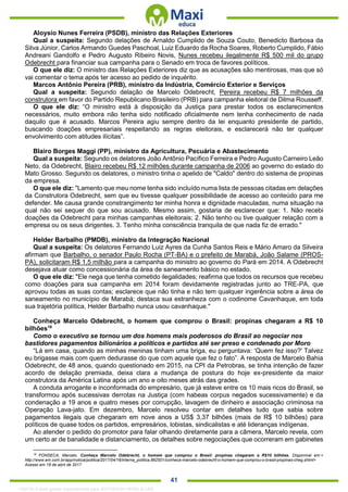 . 41
Aloysio Nunes Ferreira (PSDB), ministro das Relações Exteriores
Qual a suspeita: Segundo delações de Arnaldo Cumplido de Souza Couto, Benedicto Barbosa da
Silva Júnior, Carlos Armando Guedes Paschoal, Luiz Eduardo da Rocha Soares, Roberto Cumplido, Fábio
Andreani Gandolfo e Pedro Augusto Ribeiro Novis, Nunes recebeu ilegalmente R$ 500 mil do grupo
Odebrecht para financiar sua campanha para o Senado em troca de favores políticos.
O que ele diz: O ministro das Relações Exteriores diz que as acusações são mentirosas, mas que só
vai comentar o tema após ter acesso ao pedido de inquérito.
Marcos Antônio Pereira (PRB), ministro da Indústria, Comércio Exterior e Serviços
Qual a suspeita: Segundo delação de Marcelo Odebrecht, Pereira recebeu R$ 7 milhões da
construtora em favor do Partido Republicano Brasileiro (PRB) para campanha eleitoral de Dilma Rousseff.
O que ele diz: “O ministro está à disposição da Justiça para prestar todos os esclarecimentos
necessários, muito embora não tenha sido notificado oficialmente nem tenha conhecimento de nada
daquilo que é acusado. Marcos Pereira agiu sempre dentro da lei enquanto presidente de partido,
buscando doações empresariais respeitando as regras eleitorais, e esclarecerá não ter qualquer
envolvimento com atitudes ilícitas”.
Blairo Borges Maggi (PP), ministro da Agricultura, Pecuária e Abastecimento
Qual a suspeita: Segundo os delatores João Antônio Pacífico Ferreira e Pedro Augusto Carneiro Leão
Neto, da Odebrecht, Blairo recebeu R$ 12 milhões durante campanha de 2006 ao governo do estado do
Mato Grosso. Segundo os delatores, o ministro tinha o apelido de "Caldo" dentro do sistema de propinas
da empresa.
O que ele diz: "Lamento que meu nome tenha sido incluído numa lista de pessoas citadas em delações
da Construtora Odebrecht, sem que eu tivesse qualquer possibilidade de acesso ao conteúdo para me
defender. Me causa grande constrangimento ter minha honra e dignidade maculadas, numa situação na
qual não sei sequer do que sou acusado. Mesmo assim, gostaria de esclarecer que: 1. Não recebi
doações da Odebrecht para minhas campanhas eleitorais; 2. Não tenho ou tive qualquer relação com a
empresa ou os seus dirigentes. 3. Tenho minha consciência tranquila de que nada fiz de errado."
Helder Barbalho (PMDB), ministro da Integração Nacional
Qual a suspeita: Os delatores Fernando Luiz Ayres da Cunha Santos Reis e Mário Amaro da Silveira
afirmam que Barbalho, o senador Paulo Rocha (PT-BA) e o prefeito de Marabá, João Salame (PROS-
PA), solicitaram R$ 1,5 milhão para a campanha do ministro ao governo do Pará em 2014. A Odebrecht
desejava atuar como concessionária da área de saneamento básico no estado.
O que ele diz: "Ele nega que tenha cometido ilegalidades; reafirma que todos os recursos que recebeu
como doações para sua campanha em 2014 foram devidamente registradas junto ao TRE-PA, que
aprovou todas as suas contas; esclarece que não tinha e não tem qualquer ingerência sobre a área de
saneamento no município de Marabá; destaca sua estranheza com o codinome Cavanhaque, em toda
sua trajetória política, Helder Barbalho nunca usou cavanhaque."
Conheça Marcelo Odebrecht, o homem que comprou o Brasil: propinas chegaram a R$ 10
bilhões18
Como o executivo se tornou um dos homens mais poderosos do Brasil ao negociar nos
bastidores pagamentos bilionários a políticos e partidos até ser preso e condenado por Moro
“Lá em casa, quando as minhas meninas tinham uma briga, eu perguntava: ‘Quem fez isso?' Talvez
eu brigasse mais com quem dedurasse do que com aquele que fez o fato”. A resposta de Marcelo Bahia
Odebrecht, de 48 anos, quando questionado em 2015, na CPI da Petrobras, se tinha intenção de fazer
acordo de delação premiada, deixa clara a mudança de postura do hoje ex-presidente da maior
construtora da América Latina após um ano e oito meses atrás das grades.
A conduta arrogante e inconformada do empresário, que já esteve entre os 10 mais ricos do Brasil, se
transformou após sucessivas derrotas na Justiça (com habeas corpus negados sucessivamente) e da
condenação a 19 anos e quatro meses por corrupção, lavagem de dinheiro e associação criminosa na
Operação Lava-jato. Em dezembro, Marcelo resolveu contar em detalhes tudo que sabia sobre
pagamentos ilegais que chegaram em nove anos a US$ 3,37 bilhões (mais de R$ 10 bilhões) para
políticos de quase todos os partidos, empresários, lobistas, sindicalistas e até lideranças indígenas.
Ao atender o pedido do promotor para falar olhando diretamente para a câmera, Marcelo revela, com
um certo ar de banalidade e distanciamento, os detalhes sobre negociações que ocorreram em gabinetes
18
FONSECA, Marcelo. Conheça Marcelo Odebrecht, o homem que comprou o Brasil: propinas chegaram a R$10 bilhões. Disponível em:<
http://www.em.com.br/app/noticia/politica/2017/04/16/interna_politica,862501/conheca-marcelo-odebrecht-o-homem-que-comprou-o-brasil-propinas-cheg.shtml>
Acesso em 18 de abril de 2017.
1332730 E-book gerado especialmente para JEFFERSON VIEIRA ALVES
 