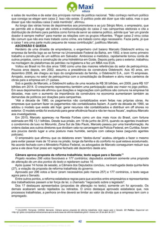 . 42
e salas de reuniões e de estar dos principais nomes da política nacional. “Não conheço nenhum político
que consiga se eleger sem caixa 2. Isso não existe. O político pode até dizer que não sabia, mas o que
disser que não recebeu caixa 2 está mentindo”, afirmou.
Ao longo das várias horas de depoimentos aos promotores e ao juiz Sérgio Moro, o empresário, que
se permite até a divagar até sobre a institucionalização do caixa 2 nas campanhas eleitorais e cita a
distribuição de dinheiro para partidos como forma de servir ao sistema político, admite que “ser um grande
doador é sempre melhor” para manter as relações com os grupos influentes. “Pagar caixa 2 virou coisa
tão comum que não era mais tratado como crime, era tratado como algo necessário. Fazia parte, já que
o caixa 1 era uma parte muito pequena de nossa contribuição”, justificou Marcelo.
ASCENSÃO E QUEDA
Herdeiro de uma dinastia de empreiteiros, o engenheiro civil baiano Marcelo Odebrecht entrou na
empresa da família logo ao se formar na Universidade Federal da Bahia, em 1992, e teve como primeiro
trabalho a construção de um edifício em Salvador. Ambicioso e metódico, rapidamente tomou conta de
outros projetos, como a construção de uma hidrelétrica em Goiás. Depois partiu para o exterior, trabalhou
na montagem de plataformas de petróleo na Inglaterra e fez um MBA nos EUA.
Voltou ao Brasil no fim dos anos 1990 como uma das maiores referências do setor de petroquímica.
Poucos anos depois, em 2002, assumiu a presidência da construtora Odebrecht. Aos 40 anos, em
dezembro 2008, ele chegou ao topo do conglomerado da família, o Odebrecht S.A., com 15 empresas.
Arrojado, avançou no setor de petroquímica com a consolidação da Braskem e abriu mais canteiros de
obras para a empresa em 21 países.
Sob a gestão de Marcelo, a Odebrecht saltou de uma receita de R$ 38 bilhões, em 2009, para R$ 107
bilhões em 2014. O crescimento representou também uma participação cada vez maior no jogo político.
Em seus depoimentos ele afirmou que doações e negociações com políticos são comuns na empresa há
décadas, mas com o aumento da importância da construtora na economia aumentaram também as
demandas de políticos por doações para campanhas.
“Até a década de 1980, os pagamentos não contabilizados eram feitas nas próprias obras. As
empresas que queriam fazer os pagamentos não contabilizados faziam. A partir da década de 1990, se
adotou o modelo que existe até hoje: gerar recursos não contabilizados e distribuir em off shores no
exterior. O modelo então foi evoluindo para gerar eficiência fiscal e não ter riscos fiscais”, explicou Marcelo
aos investigadores.
Em 2015, Marcelo apareceu na Revista Forbes como um dos mais ricos do Brasil, com fortuna
estimada em R$ 13,1 bilhões. Desde sua prisão, em 19 de junho de 2015, quando os agentes invadiram
o condomínio de luxo no Morumbi, Zona Sul de São Paulo, Marcelo passou por uma transformação. As
ordens dadas aos outros diretores que dividiam cela na carceragem da Polícia Federal, em Curitiba, foram
aos poucos dando lugar a uma postura mais humilde, sempre com cabeça baixa (segundo agentes
policiais).
O empresário que afirmou que os delatores eram “dedos-duros” acabou obrigado a fazer o mesmo
para evitar passar mais de 10 anos na prisão, longe da família e do conforto no qual estava acostumado.
No acordo fechado com o Ministério Público Federal, os advogados de Marcelo conseguiram reduzir sua
pena e ele deve ficar preso em regime fechado até dezembro deste ano.
Câmara aprova proposta de reforma trabalhista; texto segue para o Senado19
Projeto recebeu 296 votos favoráveis e 177 contrários; deputados aceitaram somente uma proposta
de alteração de um dos pontos do texto e rejeitaram outras 16.
Após quase 14 horas de sessão, a Câmara dos Deputados concluiu, na madrugada desta quinta-feira
(27), a votação da proposta de reforma trabalhista do governo.
Aprovado por 296 votos a favor (eram necessários pelo menos 257) e 177 contrários, o texto segue
agora para o Senado.
Entre outros pontos, a reforma estabelece regras para que acordos entre empresários e representantes
dos trabalhadores passem a ter força de lei, o chamado "negociado sobre o legislado".
Dos 17 destaques apresentados (propostas de alteração no texto), somente um foi aprovado. Os
demais acabaram sendo rejeitados ou retirados. O único destaque aprovado estabelece que, nos
processos trabalhistas, a penhora on-line deverá se limitar ao valor da dívida que a empresa tem com o
empregado.
19
CALGARO, Fernanda. CARAM, Bernardo. Câmara aprova proposta de reforma trabalhista; texto segue para o Senado. G1 Política. Disponível em:
<http://g1.globo.com/politica/noticia/camara-aprova-texto-base-da-reforma-trabalhista.ghtml> Acesso em 28 de abril de 2017.
1332730 E-book gerado especialmente para JEFFERSON VIEIRA ALVES
 