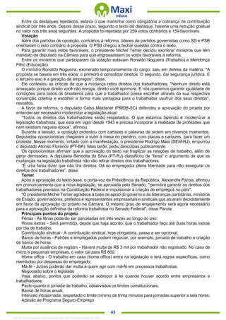 . 43
Entre os destaques rejeitados, estava o que mantinha como obrigatória a cobrança de contribuição
sindical por três anos. Depois desse prazo, segundo o texto do destaque, haveria uma redução gradual
no valor nos três anos seguintes. A proposta foi rejeitada por 259 votos contrários e 159 favoráveis.
Votação
Além dos partidos de oposição, contrários à reforma, líderes de partidos governistas como SD e PSB
orientaram o voto contrário à proposta. O PSB chegou a fechar questão contra o texto.
Para garantir mais votos favoráveis, o presidente Michel Temer decidiu exonerar ministros que têm
mandato de deputado na Câmara para que engrossassem os votos favoráveis à reforma.
Entre os ministros que participaram da votação estavam Ronaldo Nogueira (Trabalho) e Mendonça
Filho (Educação).
O ministro Ronaldo Nogueira, exonerado temporariamente do cargo, saiu em defesa da matéria. "A
proposta se baseia em três eixos: o primeiro é consolidar direitos. O segundo, dar segurança jurídica. E
o terceiro eixo é a geração de empregos", disse.
Ele contestou as críticas de que a mudança retira direitos dos trabalhadores. "Nenhum direito está
ameaçado porque direito você não revoga, direito você aprimora. E nós queremos garantir igualdade de
condições para todos os brasileiros para que o trabalhador possa escolher através da sua respectiva
convenção coletiva e escolher a forma mais vantajosa para o trabalhador usufruir dos seus direitos",
ressaltou.
A favor da reforma, o deputado Celso Maldaner (PMDB-SC) defendeu a aprovação do projeto por
entender ser necessário modernizar a legislação atual.
“Todos os direitos dos trabalhadores serão respeitados. O que estamos fazendo é modernizar a
legislação trabalhista, que está em vigor desde 1943 e precisa incorporar a realidade de profissões que
nem existiam naquela época”, afirmou.
Durante a sessão, a oposição protestou com cartazes e palavras de ordem em diversos momentos.
Deputados oposicionistas chegaram a subir à mesa do plenário, com placas e cartazes, para fazer um
protesto. Nesse momento, irritado com a manifestação, o presidente Rodrigo Maia (DEM-RJ), empurrou
o deputado Afonso Florence (PT-BA). Mais tarde, pediu desculpas publicamente.
Os oposicionistas afirmam que a aprovação do texto vai fragilizar as relações de trabalho, além de
gerar demissões. A deputada Benedita da Silva (PT-RJ) classificou de “farsa” o argumento de que as
mudanças na legislação trabalhista não vão retirar direitos dos trabalhadores.
“É uma farsa dizer que não tira direitos. Dá ao empregador plena liberdade para não assegurar os
direitos dos trabalhadores”, disse.
Temer
Após a aprovação do texto-base, o porta-voz da Presidência da República, Alexandre Parola, afirmou
em pronunciamento que a nova legislação, se aprovada pelo Senado, "permitirá garantir os direitos dos
trabalhadores previstos na Constituição Federal e impulsionar a criação de empregos no país".
"O presidente Michel Temer agradece à base de apoio do governo e às lideranças partidárias, ministros
de Estado, governadores, prefeitos e representantes empresariais e sindicais que atuaram decididamente
em favor da aprovação do projeto na Câmara. O mesmo grau de engajamento será agora necessário
para a aprovação definitiva da reforma trabalhista no Senado Federal", disse Parola.
Principais pontos do projeto
Férias - As férias poderão ser parceladas em três vezes ao longo do ano;
Horas extras - Será permitido, desde que haja acordo, que o trabalhador faça até duas horas extras
por dia de trabalho;
Contribuição sindical - A contribuição sindical, hoje obrigatória, passa a ser opcional;
Banco de horas - Patrões e empregados podem negociar, por exemplo, jornada de trabalho e criação
de banco de horas;
Multa por ausência de registro - Haverá multa de R$ 3 mil por trabalhador não registrado. No caso de
micro e pequenas empresas, o valor cai para R$ 800.
Home office - O trabalho em casa (home office) entra na legislação e terá regras específicas, como
reembolso por despesas do empregado;
Má-fé - Juízes poderão dar multa a quem agir com má-fé em processos trabalhistas.
Negociado sobre o legislado
Veja, abaixo, pontos que poderão se sobrepor à lei quando houver acordo entre empresários e
trabalhadores:
Pacto quanto à jornada de trabalho, observados os limites constitucionais;
Banco de horas anual;
Intervalo intrajornada, respeitado o limite mínimo de trinta minutos para jornadas superior a seis horas;
Adesão ao Programa Seguro-Emprego
1332730 E-book gerado especialmente para JEFFERSON VIEIRA ALVES
 