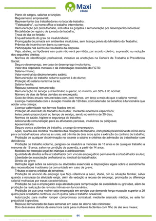. 44
Plano de cargos, salários e funções
Regulamento empresarial;
Representante dos trabalhadores no local de trabalho;
"Teletrabalho”, ou home office e trabalho intermitente;
Remuneração por produtividade, incluídas as gorjetas e remuneração por desempenho individual;
Modalidade de registro de jornada de trabalho;
Troca do dia de feriado;
Enquadramento do grau de insalubridade;
Prorrogação de jornada em ambientes insalubres, sem licença prévia do Ministério do Trabalho;
Prêmios de incentivo em bens ou serviços;
Participação nos lucros ou resultados da empresa.
Veja, abaixo, as hipóteses nas quais não será permitida, por acordo coletivo, supressão ou redução
dos seguintes direitos:
Normas de identificação profissional, inclusive as anotações na Carteira de Trabalho e Previdência
Social;
Seguro-desemprego, em caso de desemprego involuntário;
Valor dos depósitos mensais e da indenização rescisória do FGTS;
Salário-mínimo;
Valor nominal do décimo terceiro salário;
Remuneração do trabalho noturno superior à do diurno;
Proteção do salário na forma da lei;
Salário-família;
Repouso semanal remunerado;
Remuneração do serviço extraordinário superior, no mínimo, em 50% à do normal;
Número de dias de férias devidas ao empregado;
Gozo de férias anuais remuneradas com, pelo menos, um terço a mais do que o salário normal;
Licença-maternidade com a duração mínima de 120 dias, com extensão do benefício à funcionária que
adotar uma criança;
Licença-paternidade nos termos fixados em lei;
Proteção do mercado de trabalho da mulher, mediante incentivos específicos;
Aviso prévio proporcional ao tempo de serviço, sendo no mínimo de 30 dias;
Normas de saúde, higiene e segurança do trabalho;
Adicional de remuneração para as atividades penosas, insalubres ou perigosas;
Aposentadoria;
Seguro contra acidentes de trabalho, a cargo do empregador;
Ação, quanto aos créditos resultantes das relações de trabalho, com prazo prescricional de cinco anos
para os trabalhadores urbanos e rurais, até o limite de dois anos após a extinção do contrato de trabalho;
Proibição de qualquer discriminação no tocante a salário e critérios de admissão do trabalhador com
deficiência
Proibição de trabalho noturno, perigoso ou insalubre a menores de 18 anos e de qualquer trabalho a
menores de 16 anos, salvo na condição de aprendiz, a partir de 14 anos;
Medidas de proteção legal de crianças e adolescentes;
Igualdade de direitos entre o trabalhador com vínculo empregatício permanente e o trabalhador avulso;
Liberdade de associação profissional ou sindical do trabalhador;
Direito de greve;
Definição legal sobre os serviços ou atividades essenciais e disposições legais sobre o atendimento
das necessidades inadiáveis da comunidade em caso de greve;
Tributos e outros créditos de terceiros;
Proibição de anúncio de emprego que faça referência a sexo, idade, cor ou situação familiar, salvo
quando a natureza da atividade exigir, além da vedação a recusa de emprego, promoção ou diferença
salarial motivadas por essas características;
Proibição de que o empregador exija atestado para comprovação de esterilidade ou gravidez, além de
proibição da realização de revistas íntimas em funcionárias;
Proibição de que uma mulher seja empregada em serviço que demande força muscular superior a 20
quilos para o trabalho contínuo, ou 25 quilos para o trabalho ocasional;
Autorização para mulher romper compromisso contratual, mediante atestado médico, se este for
prejudicial à gravidez;
Repouso remunerado de duas semanas em caso de aborto não criminoso;
Dois descansos diários de meia hora cada para mulheres lactantes com filho de até seis meses;
1332730 E-book gerado especialmente para JEFFERSON VIEIRA ALVES
 