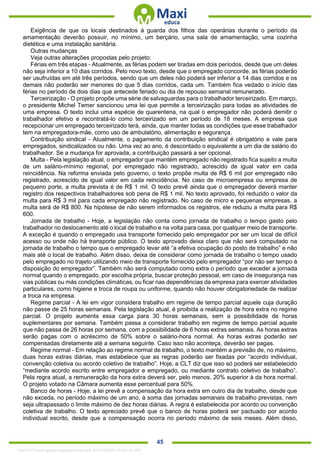 . 45
Exigência de que os locais destinados à guarda dos filhos das operárias durante o período da
amamentação deverão possuir, no mínimo, um berçário, uma sala de amamentação, uma cozinha
dietética e uma instalação sanitária.
Outras mudanças
Veja outras alterações propostas pelo projeto:
Férias em três etapas - Atualmente, as férias podem ser tiradas em dois períodos, desde que um deles
não seja inferior a 10 dias corridos. Pelo novo texto, desde que o empregado concorde, as férias poderão
ser usufruídas em até três períodos, sendo que um deles não poderá ser inferior a 14 dias corridos e os
demais não poderão ser menores do que 5 dias corridos, cada um. Também fica vedado o início das
férias no período de dois dias que antecede feriado ou dia de repouso semanal remunerado.
Terceirização - O projeto propõe uma série de salvaguardas para o trabalhador terceirizado. Em março,
o presidente Michel Temer sancionou uma lei que permite a terceirização para todas as atividades de
uma empresa. O texto inclui uma espécie de quarentena, na qual o empregador não poderá demitir o
trabalhador efetivo e recontratá-lo como terceirizado em um período de 18 meses. A empresa que
recepcionar um empregado terceirizado terá, ainda, que manter todas as condições que esse trabalhador
tem na empregadora-mãe, como uso de ambulatório, alimentação e segurança.
Contribuição sindical - Atualmente, o pagamento da contribuição sindical é obrigatório e vale para
empregados, sindicalizados ou não. Uma vez ao ano, é descontado o equivalente a um dia de salário do
trabalhador. Se a mudança for aprovada, a contribuição passará a ser opcional.
Multa - Pela legislação atual, o empregador que mantém empregado não registrado fica sujeito a multa
de um salário-mínimo regional, por empregado não registrado, acrescido de igual valor em cada
reincidência. Na reforma enviada pelo governo, o texto propõe multa de R$ 6 mil por empregado não
registrado, acrescido de igual valor em cada reincidência. No caso de microempresa ou empresa de
pequeno porte, a multa prevista é de R$ 1 mil. O texto prevê ainda que o empregador deverá manter
registro dos respectivos trabalhadores sob pena de R$ 1 mil. No texto aprovado, foi reduzido o valor da
multa para R$ 3 mil para cada empregado não registrado. No caso de micro e pequenas empresas, a
multa será de R$ 800. Na hipótese de não serem informados os registros, ele reduziu a multa para R$
600.
Jornada de trabalho - Hoje, a legislação não conta como jornada de trabalho o tempo gasto pelo
trabalhador no deslocamento até o local de trabalho e na volta para casa, por qualquer meio de transporte.
A exceção é quando o empregado usa transporte fornecido pelo empregador por ser um local de difícil
acesso ou onde não há transporte público. O texto aprovado deixa claro que não será computado na
jornada de trabalho o tempo que o empregado levar até “a efetiva ocupação do posto de trabalho” e não
mais até o local de trabalho. Além disso, deixa de considerar como jornada de trabalho o tempo usado
pelo empregado no trajeto utilizando meio de transporte fornecido pelo empregador “por não ser tempo à
disposição do empregador”. Também não será computado como extra o período que exceder a jornada
normal quando o empregado, por escolha própria, buscar proteção pessoal, em caso de insegurança nas
vias públicas ou más condições climáticas, ou ficar nas dependências da empresa para exercer atividades
particulares, como higiene e troca de roupa ou uniforme, quando não houver obrigatoriedade de realizar
a troca na empresa.
Regime parcial - A lei em vigor considera trabalho em regime de tempo parcial aquele cuja duração
não passe de 25 horas semanais. Pela legislação atual, é proibida a realização de hora extra no regime
parcial. O projeto aumenta essa carga para 30 horas semanais, sem a possibilidade de horas
suplementares por semana. Também passa a considerar trabalho em regime de tempo parcial aquele
que não passa de 26 horas por semana, com a possibilidade de 6 horas extras semanais. As horas extras
serão pagas com o acréscimo de 50% sobre o salário-hora normal. As horas extras poderão ser
compensadas diretamente até a semana seguinte. Caso isso não aconteça, deverão ser pagas.
Regime normal - Em relação ao regime normal de trabalho, o texto mantém a previsão de, no máximo,
duas horas extras diárias, mas estabelece que as regras poderão ser fixadas por “acordo individual,
convenção coletiva ou acordo coletivo de trabalho”. Hoje, a CLT diz que isso só poderá ser estabelecido
“mediante acordo escrito entre empregador e empregado, ou mediante contrato coletivo de trabalho”.
Pela regra atual, a remuneração da hora extra deverá ser, pelo menos, 20% superior à da hora normal.
O projeto votado na Câmara aumenta esse percentual para 50%.
Banco de horas - Hoje, a lei prevê a compensação da hora extra em outro dia de trabalho, desde que
não exceda, no período máximo de um ano, à soma das jornadas semanais de trabalho previstas, nem
seja ultrapassado o limite máximo de dez horas diárias. A regra é estabelecida por acordo ou convenção
coletiva de trabalho. O texto apreciado prevê que o banco de horas poderá ser pactuado por acordo
individual escrito, desde que a compensação ocorra no período máximo de seis meses. Além disso,
1332730 E-book gerado especialmente para JEFFERSON VIEIRA ALVES
 