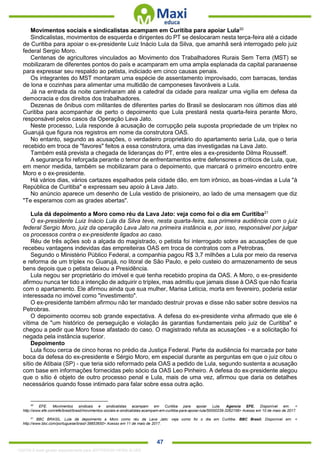 . 47
Movimentos sociais e sindicalistas acampam em Curitiba para apoiar Lula20
Sindicalistas, movimentos de esquerda e dirigentes do PT se deslocaram nesta terça-feira até a cidade
de Curitiba para apoiar o ex-presidente Luiz Inácio Lula da Silva, que amanhã será interrogado pelo juiz
federal Sergio Moro.
Centenas de agricultores vinculados ao Movimento dos Trabalhadores Rurais Sem Terra (MST) se
mobilizaram de diferentes pontos do país e acamparam em uma ampla esplanada da capital paranaense
para expressar seu respaldo ao petista, indiciado em cinco causas penais.
Os integrantes do MST montaram uma espécie de assentamento improvisado, com barracas, tendas
de lona e cozinhas para alimentar uma multidão de camponeses favoráveis a Lula.
Já na entrada da noite caminharam até a catedral da cidade para realizar uma vigília em defesa da
democracia e dos direitos dos trabalhadores.
Dezenas de ônibus com militantes de diferentes partes do Brasil se deslocaram nos últimos dias até
Curitiba para acompanhar de perto o depoimento que Lula prestará nesta quarta-feira perante Moro,
responsável pelos casos da Operação Lava Jato.
Neste processo, Lula responde à acusação de corrupção pela suposta propriedade de um triplex no
Guarujá que figura nos registros em nome da construtora OAS.
No entanto, segundo as acusações, o verdadeiro proprietário do apartamento seria Lula, que o teria
recebido em troca de "favores" feitos a essa construtora, uma das investigadas na Lava Jato.
Também está prevista a chegada de lideranças do PT, entre eles a ex-presidente Dilma Rousseff.
A segurança foi reforçada perante o temor de enfrentamentos entre defensores e críticos de Lula, que,
em menor medida, também se mobilizaram para o depoimento, que marcará o primeiro encontro entre
Moro e o ex-presidente.
Há vários dias, vários cartazes espalhados pela cidade dão, em tom irônico, as boas-vindas a Lula "à
República de Curitiba" e expressam seu apoio à Lava Jato.
No anúncio aparece um desenho de Lula vestido de prisioneiro, ao lado de uma mensagem que diz
"Te esperamos com as grades abertas".
Lula dá depoimento a Moro como réu da Lava Jato: veja como foi o dia em Curitiba21
O ex-presidente Luiz Inácio Lula da Silva teve, nesta quarta-feira, sua primeira audiência com o juiz
federal Sergio Moro, juiz da operação Lava Jato na primeira instância e, por isso, responsável por julgar
os processos contra o ex-presidente ligados ao caso.
Réu de três ações sob a alçada do magistrado, o petista foi interrogado sobre as acusações de que
recebeu vantagens indevidas das empreiteiras OAS em troca de contratos com a Petrobras.
Segundo o Ministério Público Federal, a companhia pagou R$ 3,7 milhões a Lula por meio da reserva
e reforma de um tríplex no Guarujá, no litoral de São Paulo, e pelo custeio do armazenamento de seus
bens depois que o petista deixou a Presidência.
Lula negou ser proprietário do imóvel e que tenha recebido propina da OAS. A Moro, o ex-presidente
afirmou nunca ter tido a intenção de adquirir o tríplex, mas admitiu que jamais disse à OAS que não ficaria
com o apartamento. Ele afirmou ainda que sua mulher, Marisa Letícia, morta em fevereiro, poderia estar
interessada no imóvel como "investimento".
O ex-presidente também afirmou não ter mandado destruir provas e disse não saber sobre desvios na
Petrobras.
O depoimento ocorreu sob grande expectativa. A defesa do ex-presidente vinha afirmado que ele é
vítima de "um histórico de perseguição e violação às garantias fundamentais pelo juiz de Curitiba" e
chegou a pedir que Moro fosse afastado do caso. O magistrado refuta as acusações - e a solicitação foi
negada pela instância superior.
Depoimento
Lula ficou cerca de cinco horas no prédio da Justiça Federal. Parte da audiência foi marcada por bate
boca da defesa do ex-presidente e Sérgio Moro, em especial durante as perguntas em que o juiz citou o
sítio de Atibaia (SP) - que teria sido reformado pela OAS a pedido de Lula, segundo sustenta a acusação
com base em informações fornecidas pelo sócio da OAS Leo Pinheiro. A defesa do ex-presidente alegou
que o sítio é objeto de outro processo penal e Lula, mais de uma vez, afirmou que daria os detalhes
necessários quando fosse intimado para falar sobre essa outra ação.
20
EFE. Movimentos sindicais e sindicalistas acampam em Curitiba para apoiar Lula. Agencia EFE. Disponível em: <
http://www.efe.com/efe/brasil/brasil/movimentos-sociais-e-sindicalistas-acampam-em-curitiba-para-apoiar-lula/50000239-3262156> Acesso em 10 de maio de 2017.
21
BBC BRASIL. Lula dá depoimento a Moro como réu da Lava Jato: veja como foi o dia em Curitiba. BBC Brasil. Disponível em: <
http://www.bbc.com/portuguese/brasil-39853650> Acesso em 11 de maio de 2017.
1332730 E-book gerado especialmente para JEFFERSON VIEIRA ALVES
 