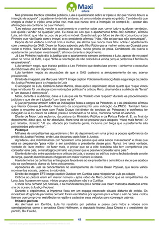 . 48
Nos primeiros trechos tornados públicos, Lula é questionado sobre o tríplex e diz que "nunca houve a
intenção de adquirir" o apartamento de três andares, só uma unidade simples no prédio. Também diz que
chegou a visitar o tríplex uma única vez, mas que nunca teve a intenção de comprá-lo - apesar das
afirmações em contrário de Leo Pinheiro.
"Leo estava querendo vender o apartamento e o senhor sabe que, como todo e qualquer vendedor,
(ele queria) vender de qualquer jeito. Eu disse ao Leo que o apartamento tinha 500 defeitos", afirmou
Lula, admitindo que não recusou de pronto o imóvel. Questionado por Moro se ele não comunicou a Leo
Pinheiro que não ficaria com o imóvel, o ex-presidente afirmou: "Não. Não sei por que não comuniquei".
Depois de ter visitado o imóvel com a mulher, ele afirma que nunca mais falou sobre o apartamento
com o executivo da OAS. Disse ter ficado sabendo pelo filho Fábio que a mulher voltou ao Guarujá para
visitar o tríplex. "Dona Marisa não gostava de praia, nunca gostou de praia. Certamente ela queria o
apartamento para fazer investimento", afirmou durante o depoimento.
Já Leo Pinheiro havia dito à Justiça que o apartamento sempre pertenceu a Lula, apesar de no papel
estar no nome da OAS, e que "tinha a orientação de não colocá-lo à venda porque pertencia à família do
ex-presidente".
Lula também negou que tivesse pedido a Leo Pinheiro que destruísse provas - conforme o executivo
da OAS havia dito em depoimento.
Lula também negou as acusações de que a OAS custeava o armazenamento de seu acervo
presidencial.
Direito de imagem Lula Marques / AGPT Image caption Policiamento maciço fazia segurança do prédio
da Justiça Federal para a chegada de Lula
O advogado de Lula, Cristiano Zanin Martins, disse após o depoimento desta quarta que "o que vimos
hoje no tribunal foi um ataque com motivações políticas" e criticou Moro, chamando a audiência de "farsa"
e "um ataque à democracia".
Moro, durante a audiência, disse a Lula que ele foi "tratado com respeito" durante os procedimentos
judiciais e que ele será julgado "com base na lei".
O juiz perguntou também sobre as indicações feitas a cargos da Petrobras, e o ex-presidente afirmou
que Nestor Cerveró (ex-diretor financeiro da companhia) foi uma indicação do PMDB. Também falou
sobre o encontro que teve com Paulo Duque (ex-diretor de serviços da Petrobras) e confirmou ter
indagado se o ex-diretor da estatal, preso e condenado a 53 anos, mantinha contas no exterior.
Diante de Moro, Lula reclamou da postura do Ministério Público e da Polícia Federal. E, ao final do
depoimento, disse que, se for absolvido, Moro teria de se preparar para ataques "muito mais fortes". O
juiz rebateu, dizendo: "Já sou atacado por bastante gente, inclusive por blogs que supostamente são
patrocinados pelo senhor".
Palanque
Milhares de simpatizantes aguardavam o fim do depoimento em uma praça a poucos quilômetros do
prédio da Justiça Federal, onde Lula discursou após falar à Justiça.
Agradeceu aos manifestantes por "apoiarem uma pessoa que está sendo massacrada" e disse que
está se preparando "para voltar a ser candidato a presidente desse país. Nunca tive tanta vontade,
vontade de fazer melhor, de fazer mais, e provar que se a elite brasileira não tem competência pra
consertar este país, o metalúrgico primário vai provar que e possível consertar este país."
Diante da tensão entre apoiadores e críticos de Lula, o acesso ao edifício estava fechado desde a noite
de terça, quando manifestantes chegaram em maior número à cidade.
Havia temores de confrontos entre grupos favoráveis ao ex-presidente e contrários a ele, o que acabou
não se confirmando diante do forte policiamento.
Apoiadores de Lula se concentraram no acampamento da Frente Brasil Popular, que reúne vários
movimentos sociais, próximo à rodoviária.
Direito de imagem EFE Image caption Outdoor em Curitiba para recepcionar Lula na cidade
Críticos ao petista eram em menor número - após vídeo de Moro pedindo que os simpatizantes da
Lava Jato ficassem em casa, vários grupos decidiram não ir a Curitiba.
O local ficou cercado por policiais, e os manifestantes pró e contra Lula foram mantidos afastados entre
si e do acesso à Justiça Federal.
Durante o depoimento, a imprensa ficou em um espaço reservado situado distante do prédio. Os
moradores do grande perímetro cercado foram escoltados por agentes para entrar e sair de casa - todos
tiveram que comprovar residência na região e cadastrar seus veículos para conseguir usá-los.
Impacto político
Ao aterrissar em Curitiba, Lula foi recebido por petistas e posou para fotos e vídeos com
correligionários como a senadora Gleisi Hoffmann, o deputado federal Zeca Dirceu e o presidente do
partido, Rui Falcão.
1332730 E-book gerado especialmente para JEFFERSON VIEIRA ALVES
 
