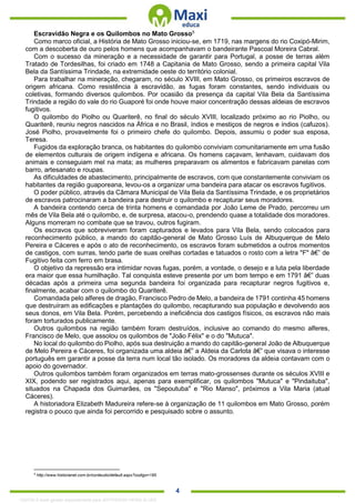 . 4
Escravidão Negra e os Quilombos no Mato Grosso5
Como marco oficial, a História de Mato Grosso iniciou-se, em 1719, nas margens do rio Coxipó-Mirim,
com a descoberta de ouro pelos homens que acompanhavam o bandeirante Pascoal Moreira Cabral.
Com o sucesso da mineração e a necessidade de garantir para Portugal, a posse de terras além
Tratado de Tordesilhas, foi criado em 1748 a Capitania de Mato Grosso, sendo a primeira capital Vila
Bela da Santíssima Trindade, na extremidade oeste do território colonial.
Para trabalhar na mineração, chegaram, no século XVIII, em Mato Grosso, os primeiros escravos de
origem africana. Como resistência à escravidão, as fugas foram constantes, sendo individuais ou
coletivas, formando diversos quilombos. Por ocasião da presença da capital Vila Bela da Santíssima
Trindade a região do vale do rio Guaporé foi onde houve maior concentração dessas aldeias de escravos
fugitivos.
O quilombo do Piolho ou Quariterê, no final do século XVIII, localizado próximo ao rio Piolho, ou
Quariterê, reuniu negros nascidos na África e no Brasil, índios e mestiços de negros e índios (cafuzos).
José Piolho, provavelmente foi o primeiro chefe do quilombo. Depois, assumiu o poder sua esposa,
Teresa.
Fugidos da exploração branca, os habitantes do quilombo conviviam comunitariamente em uma fusão
de elementos culturais de origem indígena e africana. Os homens caçavam, lenhavam, cuidavam dos
animais e conseguiam mel na mata; as mulheres preparavam os alimentos e fabricavam panelas com
barro, artesanato e roupas.
As dificuldades de abastecimento, principalmente de escravos, com que constantemente conviviam os
habitantes da região guaporeana, levou-os a organizar uma bandeira para atacar os escravos fugitivos.
O poder público, através da Câmara Municipal de Vila Bela da Santíssima Trindade, e os proprietários
de escravos patrocinaram a bandeira para destruir o quilombo e recapturar seus moradores.
A bandeira contendo cerca de trinta homens e comandada por João Leme de Prado, percorreu um
mês de Vila Bela até o quilombo, e, de surpresa, atacou-o, prendendo quase a totalidade dos moradores.
Alguns morreram no combate que se travou, outros fugiram.
Os escravos que sobreviveram foram capturados e levados para Vila Bela, sendo colocados para
reconhecimento público, a mando do capitão-general de Mato Grosso Luís de Albuquerque de Melo
Pereira e Cáceres e após o ato de reconhecimento, os escravos foram submetidos a outros momentos
de castigos, com surras, tendo parte de suas orelhas cortadas e tatuados o rosto com a letra "F" â€” de
Fugitivo feita com ferro em brasa.
O objetivo da repressão era intimidar novas fugas, porém, a vontade, o desejo e a luta pela liberdade
era maior que essa humilhação. Tal conquista esteve presente por um bom tempo e em 1791 â€” duas
décadas após a primeira uma segunda bandeira foi organizada para recapturar negros fugitivos e,
finalmente, acabar com o quilombo do Quariterê.
Comandada pelo alferes de dragão, Francisco Pedro de Melo, a bandeira de 1791 continha 45 homens
que destruíram as edificações e plantações do quilombo, recapturando sua população e devolvendo aos
seus donos, em Vila Bela. Porém, percebendo a ineficiência dos castigos físicos, os escravos não mais
foram torturados publicamente.
Outros quilombos na região também foram destruídos, inclusive ao comando do mesmo alferes,
Francisco de Melo, que assolou os quilombos de "João Félix" e o do "Mutuca".
No local do quilombo do Piolho, após sua destruição a mando do capitão-general João de Albuquerque
de Melo Pereira e Cáceres, foi organizada uma aldeia â€” a Aldeia da Carlota â€” que visava o interesse
português em garantir a posse da terra num local tão isolado. Os moradores da aldeia contavam com o
apoio do governador.
Outros quilombos também foram organizados em terras mato-grossenses durante os séculos XVIII e
XIX, podendo ser registrados aqui, apenas para exemplificar, os quilombos "Mutuca" e "Pindaituba",
situados na Chapada dos Guimarães, os "Sepoutuba" e "Rio Manso", próximos a Vila Maria (atual
Cáceres).
A historiadora Elizabeth Madureira refere-se à organização de 11 quilombos em Mato Grosso, porém
registra o pouco que ainda foi percorrido e pesquisado sobre o assunto.
5
http://www.historianet.com.br/conteudo/default.aspx?codigo=185
1332730 E-book gerado especialmente para JEFFERSON VIEIRA ALVES
 