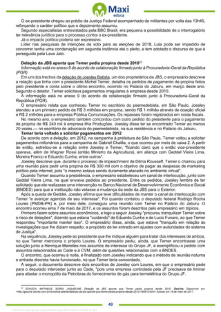 . 49
O ex-presidente chegou ao prédio da Justiça Federal acompanhado de militantes por volta das 13h45,
reforçando o caráter político que o depoimento assumiu.
Segundo especialistas entrevistados pela BBC Brasil, era pequena a possibilidade de o interrogatório
ter relevância jurídica para o processo contra o ex-presidente.
Já o impacto político poderia ser expressivo.
Líder nas pesquisas de intenções de voto para as eleições de 2018, Lula pode ser impedido de
concorrer tenha uma condenação em segunda instância até o pleito, e tem adotado o discurso de que é
perseguido pela Lava Jato.
Delação da JBS aponta que Temer pedia propina desde 201022
Informação está no anexo 9 do acordo de colaboração firmado junto à Procuradoria-Geral da República
(PGR)
Em um dos trechos da delação de Joesley Batista, um dos proprietários da JBS, o empresário descreve
a relação que tinha com o presidente Michel Temer, detalha os pedidos de pagamento de propina feitos
pelo presidente e conta sobre o último encontro, ocorrido no Palácio do Jaburu, em março deste ano.
Segundo o delator, Temer solicitava pagamentos irregulares à empresa desde 2010.
A informação está no anexo 9 do acordo de colaboração firmado junto à Procuradoria-Geral da
República (PGR).
O empresário relata que conheceu Temer no escritório do peemedebista, em São Paulo. Joesley
atendeu a um primeiro pedido de R$ 3 milhões em propina, sendo R$ 1 milhão através de doação oficial
e R$ 2 milhões para a empresa Pública Comunicações. Os repasses foram registrados em notas fiscais.
No mesmo ano, o empresário também concordou com outro pedido do presidente para o pagamento
de propina de R$ 240 mil à empresa Ilha Produções. Joesley disse ter se encontrado Temer ao menos
20 vezes — no escritório de advocacia do peemedebista, na sua residência e no Palácio do Jaburu.
Temer teria voltado a solicitar pagamentos em 2012
De acordo com a delação, em 2012, na campanha à prefeitura de São Paulo, Temer voltou a solicitar
pagamentos milionários para a campanha de Gabriel Chalita, o que ocorreu por meio de caixa 2. A partir
de então, estreitou-se a relação entre Joesley e Temer, "ficando claro que o então vice-presidente
operava, além de Wagner Rossi (então Ministro da Agricultura), em aliança com Geddel Vieira Lima,
Moreira Franco e Eduardo Cunha, entre outros".
Joesley descreve que, durante o processo de impeachment de Dilma Rousseff, Temer o chamou para
uma reunião para pedir uma propina de R$ 300 mil com o objetivo de pagar as despesas de marketing
político pela internet, pois "o mesmo estava sendo duramente atacado no ambiente virtual".
Quando Temer assumiu a presidência, o empresário estabeleceu um canal de interlocução, junto com
Geddel Vieira Lima, na qual enviava pedidos ao presidente. Entre os pedidos, Joesley lembra de ter
solicitado que ele realizasse uma intervenção no Banco Nacional de Desenvolvimento Econômico e Social
(BNDES) para que a instituição não vetasse a mudança da sede da JBS para o Exterior.
Após a queda de Geddel, Joesley afirma que teve dificuldades de manter o canal de interlocução com
Temer "e avançar agendas de seu interesse". Foi quando contatou o deputado federal Rodrigo Rocha
Loures (PMDB-PR) e, por meio dele, conseguiu uma reunião com Temer no Palácio do Jaburu. O
encontro ocorreu ema 7 de maio de 2017, e os assuntos foram descritos pelo empresário em tópicos.
Primeiro falam sobre assuntos econômicos, e logo a seguir Joesley "procurou tranquilizar Temer sobre
o risco de delações", dizendo que estava "cuidando" de Eduardo Cunha e de Lucio Funaro, ao que Temer
respondeu "importante manter isso". O empresário disse, ainda, que estava "tranquilo em relação às
investigações que lhe diziam respeito, a propósito de ter entrado em ajustes com autoridades do sistema
de Justiça".
Na sequência, Joesley pede ao presidente que lhe indique alguém para tratar dos interesses de ambos,
no que Temer menciona o próprio Loures. O empresário pediu, ainda, que Temer encontrasse uma
solução junto a Henrique Meirelles nos assuntos de interesse do Grupo JF, e exemplificou o pedido com
assuntos relacionados ao Cade e à CVM, além de questões relacionadas com o BNDES.
O encontro, que ocorreu à noite, é finalizado com Joesley indicando que o método de reunião noturna
e entrada discreta havia funcionado, no que Temer teria concordado.
A seguir, o documento descreve dois encontros de Joesley com Loures, em que o empresário pede
para o deputado interceder junto ao Cade, "pois uma empresa controlada pela JF precisava de liminar
para afastar o monopólio da Petrobras do fornecimento de gás para termelétrica do Grupo JF.
22
SCHUCH, MATHEUS. SORDI, JAQUELINE. Delação da JBS aponta que Temer pedia propina desde 2010. Gaúcha. Disponível em:
<http://gaucha.clicrbs.com.br/rs/noticia-aberta/delacao-da-jbs-aponta-que-temer-pedia-propina-desde-2010-195975.html> Acesso em 19 de maio de 2017.
1332730 E-book gerado especialmente para JEFFERSON VIEIRA ALVES
 