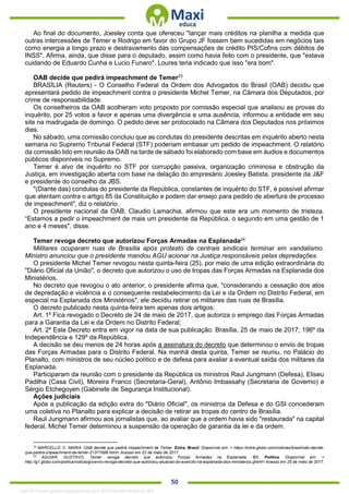 . 50
Ao final do documento, Joesley conta que ofereceu "lançar mais créditos na planilha a medida que
outras intercessões de Temer e Rodrigo em favor do Grupo JF fossem bem sucedidas em negócios tais
como energia a longo prazo e destravamento das compensações de crédito PIS/Cofins com débitos de
INSS". Afirma, ainda, que disse para o deputado, assim como havia feito com o presidente, que "estava
cuidando de Eduardo Cunha e Lucio Funaro". Loures teria indicado que isso "era bom".
OAB decide que pedirá impeachment de Temer23
BRASÍLIA (Reuters) - O Conselho Federal da Ordem dos Advogados do Brasil (OAB) decidiu que
apresentará pedido de impeachment contra o presidente Michel Temer, na Câmara dos Deputados, por
crime de responsabilidade.
Os conselheiros da OAB acolheram voto proposto por comissão especial que analisou as provas do
inquérito, por 25 votos a favor e apenas uma divergência e uma ausência, informou a entidade em seu
site na madrugada de domingo. O pedido deve ser protocolado na Câmara dos Deputados nos próximos
dias.
No sábado, uma comissão concluiu que as condutas do presidente descritas em inquérito aberto nesta
semana no Supremo Tribunal Federal (STF) poderiam embasar um pedido de impeachment. O relatório
da comissão lido em reunião da OAB na tarde de sábado foi elaborado com base em áudios e documentos
públicos disponíveis no Supremo.
Temer é alvo de inquérito no STF por corrupção passiva, organização criminosa e obstrução da
Justiça, em investigação aberta com base na delação do empresário Joesley Batista, presidente da J&F
e presidente do conselho da JBS.
"(Diante das) condutas do presidente da República, constantes de inquérito do STF, é possível afirmar
que atentam contra o artigo 85 da Constituição e podem dar ensejo para pedido de abertura de processo
de impeachment", diz o relatório.
O presidente nacional da OAB, Claudio Lamachia, afirmou que este era um momento de tristeza.
“Estamos a pedir o impeachment de mais um presidente da República, o segundo em uma gestão de 1
ano e 4 meses", disse.
Temer revoga decreto que autorizou Forças Armadas na Esplanada24
Militares ocuparam ruas de Brasília após protesto de centrais sindicais terminar em vandalismo.
Ministro anunciou que o presidente mandou AGU acionar na Justiça responsáveis pelas depredações.
O presidente Michel Temer revogou nesta quinta-feira (25), por meio de uma edição extraordinária do
"Diário Oficial da União", o decreto que autorizou o uso de tropas das Forças Armadas na Esplanada dos
Ministérios.
No decreto que revogou o ato anterior, o presidente afirma que, "considerando a cessação dos atos
de depredação e violência e o consequente restabelecimento da Lei e da Ordem no Distrito Federal, em
especial na Esplanada dos Ministérios", ele decidiu retirar os militares das ruas de Brasília.
O decreto publicado nesta quinta-feira tem apenas dois artigos:
Art. 1º Fica revogado o Decreto de 24 de maio de 2017, que autoriza o emprego das Forças Armadas
para a Garantia da Lei e da Ordem no Distrito Federal;
Art. 2º Este Decreto entra em vigor na data de sua publicação. Brasília, 25 de maio de 2017; 196º da
Independência e 129º da República.
A decisão se deu menos de 24 horas após a assinatura do decreto que determinou o envio de tropas
das Forças Armadas para o Distrito Federal. Na manhã desta quinta, Temer se reuniu, no Palácio do
Planalto, com ministros de seu núcleo político e de defesa para avaliar a eventual saída dos militares da
Esplanada.
Participaram da reunião com o presidente da República os ministros Raul Jungmann (Defesa), Eliseu
Padilha (Casa Civil), Moreira Franco (Secretaria-Geral), Antônio Imbassahy (Secretaria de Governo) e
Sérgio Etchegoyen (Gabinete de Segurança Institucional).
Ações judiciais
Após a publicação da edição extra do "Diário Oficial", os ministros da Defesa e do GSI concederam
uma coletiva no Planalto para explicar a decisão de retirar as tropas do centro de Brasília.
Raul Jungmann afirmou aos jornalistas que, ao avaliar que a ordem havia sido "restaurada" na capital
federal, Michel Temer determinou a suspensão da operação de garantia da lei e da ordem.
23
MARCELLO, C. MARIA. OAB decide que pedirá impeachment de Temer. Extra, Brasil. Disponível em: < https://extra.globo.com/noticias/brasil/oab-decide-
que-pedira-impeachment-de-temer-21371698.html> Acesso em 22 de maio de 2017.
24
AGUIAR, GUSTAVO. Temer revoga decreto que autorizou Forças Armadas na Esplanada. G1, Política. Disponível em: <
http://g1.globo.com/politica/noticia/governo-revoga-decreto-que-autorizou-atuacao-do-exercito-na-esplanada-dos-ministerios.ghtml> Acesso em 25 de maio de 2017.
1332730 E-book gerado especialmente para JEFFERSON VIEIRA ALVES
 