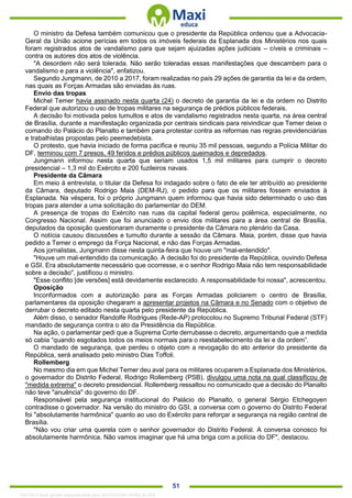 . 51
O ministro da Defesa também comunicou que o presidente da República ordenou que a Advocacia-
Geral da União acione perícias em todos os imóveis federais da Esplanada dos Ministérios nos quais
foram registrados atos de vandalismo para que sejam ajuizadas ações judiciais – cíveis e criminais –
contra os autores dos atos de violência.
"A desordem não será tolerada. Não serão toleradas essas manifestações que descambem para o
vandalismo e para a violência", enfatizou.
Segundo Jungmann, de 2010 a 2017, foram realizadas no país 29 ações de garantia da lei e da ordem,
nas quais as Forças Armadas são enviadas às ruas.
Envio das tropas
Michel Temer havia assinado nesta quarta (24) o decreto de garantia da lei e da ordem no Distrito
Federal que autorizou o uso de tropas militares na segurança de prédios públicos federais.
A decisão foi motivada pelos tumultos e atos de vandalismo registrados nesta quarta, na área central
de Brasília, durante a manifestação organizada por centrais sindicais para reivindicar que Temer deixe o
comando do Palácio do Planalto e também para protestar contra as reformas nas regras previdenciárias
e trabalhistas propostas pelo peemedebista.
O protesto, que havia iniciado de forma pacífica e reuniu 35 mil pessoas, segundo a Polícia Militar do
DF, terminou com 7 presos, 49 feridos e prédios públicos queimados e depredados.
Jungmann informou nesta quarta que seriam usados 1,5 mil militares para cumprir o decreto
presidencial – 1,3 mil do Exército e 200 fuzileiros navais.
Presidente da Câmara
Em meio à entrevista, o titular da Defesa foi indagado sobre o fato de ele ter atribuído ao presidente
da Câmara, deputado Rodrigo Maia (DEM-RJ), o pedido para que os militares fossem enviados à
Esplanada. Na véspera, foi o próprio Jungmann quem informou que havia sido determinado o uso das
tropas para atender a uma solicitação do parlamentar do DEM.
A presença de tropas do Exército nas ruas da capital federal gerou polêmica, especialmente, no
Congresso Nacional. Assim que foi anunciado o envio dos militares para a área central de Brasília,
deputados da oposição questionaram duramente o presidente da Câmara no plenário da Casa.
O notícia causou discussões e tumulto durante a sessão da Câmara. Maia, porém, disse que havia
pedido a Temer o emprego da Força Nacional, e não das Forças Armadas.
Aos jornalistas, Jungmann disse nesta quinta-feira que houve um "mal-entendido".
"Houve um mal-entendido da comunicação. A decisão foi do presidente da República, ouvindo Defesa
e GSI. Era absolutamente necessário que ocorresse, e o senhor Rodrigo Maia não tem responsabilidade
sobre a decisão", justificou o ministro.
"Esse conflito [de versões] está devidamente esclarecido. A responsabilidade foi nossa", acrescentou.
Oposição
Inconformados com a autorização para as Forças Armadas policiarem o centro de Brasília,
parlamentares da oposição chegaram a apresentar projetos na Câmara e no Senado com o objetivo de
derrubar o decreto editado nesta quarta pelo presidente da República.
Além disso, o senador Randolfe Rodrigues (Rede-AP) protocolou no Supremo Tribunal Federal (STF)
mandado de segurança contra o ato da Presidência da República.
Na ação, o parlamentar pedi que a Suprema Corte derrubasse o decreto, argumentando que a medida
só cabia “quando esgotados todos os meios normais para o reestabelecimento da lei e da ordem”.
O mandado de segurança, que perdeu o objeto com a revogação do ato anterior do presidente da
República, será analisado pelo ministro Dias Toffoli.
Rollemberg
No mesmo dia em que Michel Temer deu aval para os militares ocuparem a Esplanada dos Ministérios,
o governador do Distrito Federal, Rodrigo Rollemberg (PSB), divulgou uma nota na qual classificou de
"medida extrema" o decreto presidencial. Rollemberg ressaltou no comunicado que a decisão do Planalto
não teve "anuência" do governo do DF.
Responsável pela segurança institucional do Palácio do Planalto, o general Sérgio Etchegoyen
contradisse o governador. Na versão do ministro do GSI, a conversa com o governo do Distrito Federal
foi "absolutamente harmônica" quanto ao uso do Exército para reforçar a segurança na região central de
Brasília.
"Não vou criar uma querela com o senhor governador do Distrito Federal. A conversa conosco foi
absolutamente harmônica. Não vamos imaginar que há uma briga com a polícia do DF", destacou.
1332730 E-book gerado especialmente para JEFFERSON VIEIRA ALVES
 