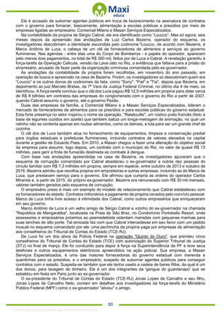 . 53
Ele é acusado de subornar agentes públicos em troca de favorecimento na assinatura de contratos
com o governo para fornecer, basicamente, alimentação a escolas públicas e presídios por meio de
empresas ligadas ao empresário: Comercial Milano e Masan Serviços Especializados.
Na contabilidade da propina de Sérgio Cabral, ele era identificado como “Loucco”. Mas só agora, seis
meses depois da apreensão das anotações de Luiz Carlos Bezerra, operador do esquema, os
investigadores descobriram a identidade escondida pelo codinome:"Loucco, de acordo com Bezerra, é
Marco Antônio de Luca, o cabeça de um clã de fornecedores de alimentos e serviços ao governo
fluminense. Nas agendas - entre elas uma do Corpo de Bombeiros - e papéis do operador, aparecem
pelo menos dois pagamentos, no total de R$ 300 mil, feitos por de Luca a Cabral. A revelação garantiu à
força-tarefa da Operação Calicute, versão da Lava-Jato no Rio, a evidência que faltava para a prisão do
empresário, acusado de fazer parte da organização criminosa comandada pelo ex-governador.
As anotações da contabilidade da propina foram recolhidas, em novembro do ano passado, em
operação de busca e apreensão na casa de Bezerra. Porém, os investigadores só descobriram quem era
“Loucco” e os outros donos de codinomes da lista, como "Sony", "Fiel" e "Tia", depois que Bezerra, em
depoimento ao juiz Marcelo Bretas, da 7ª Vara da Justiça Federal Criminal, no último dia 4 de maio, os
identificou. A força-tarefa concluiu que o clã dos Luca pagou R$ 12,5 milhões em propina para obter cerca
de R$ 8 bilhões em contratos das empresas do conglomerado com o governo do Rio a partir de 2007,
quando Cabral assumiu o governo, até o governo Pezão.
Duas das empresas da família, a Comercial Milano e a Masan Serviços Especializados, lideram o
mercado de fornecedores de alimentos para os presídios e para escolas públicas do governo estadual.
Esta forte presença no setor inspirou o nome da operação, "Ratatouille", um rústico prato francês (feito à
base de legumes cozidos em azeite) que também batiza um longa-metragem de animação, no qual um
ratinho não se contenta apenas em roubar alimentos, como os demais, e luta para ser um grande chef de
cozinha.
O clã dos de Luca também atua no fornecimento de equipamentos, limpeza e conservação predial
para órgãos estaduais e prefeituras fluminenses, incluindo contratos de valores elevados na capital
durante a gestão de Eduardo Paes. Em 2010, a Masan chegou a fazer uma alteração do objetivo social
da empresa para assumir, logo depois, um contrato com o município do Rio, no valor de quase R$ 13
milhões, para gerir a frota de fumacês destinada ao combate à dengue.
Com base nas anotações apreendidas na casa de Bezerra, os investigadores apuraram que o
esquema de corrupção comandado por Cabral abasteceu o ex-governador e outras dez pessoas do
círculo familiar com R$ 7,3 milhões em propina, sempre em espécie, entre outubro de 2013 e outubro de
2016. Bezerra admitiu que recolhia propina em empreiteiras e outras empresas, incluindo as de Marco de
Luca, que prestavam serviço para o governo. Ele afirmou que cumpria as ordens do operador Carlos
Miranda e, a partir de 2015, do próprio ex-governador. Bezerra era remunerado com R$ 30 mil mensais,
valores também gerados pelo esquema de corrupção.
O empresário preso é mais um exemplo do modelo de relacionamento que Cabral estabeleceu com
os fornecedores do estado. Contratos milionários e pagamento de propina cevados pelo convívio pessoal.
Marco de Luca tinha livre acesso à intimidade dos Cabral, como outros empresários que enriqueceram
em seu governo.
Marco Antônio de Luca é um velho amigo de Sérgio Cabral e vizinho do ex-governador na chamada
"República de Mangaratiba", localizada na Praia de São Braz, no Condomínio Portobello Resort, onde
assessores e empresários próximos ao peemedebista ostentam mansões com pequenas marinas para
suas lanchas de alto porte. Tal amizade fez com que Cabral intercedesse em seu favor com um pedido
inusual no esquema comandado por ele: uma pechincha da propina paga por empresas de alimentação
aos conselheiros do Tribunal de Contas do Estado (TCE-RJ).
De Luca foi um dos alvos da Polícia Federal na operação "Quinto do Ouro", que prendeu cinco
conselheiros do Tribunal de Contas do Estado (TCE) com autorização do Superior Tribunal de Justiça
(STJ) no final de março. Ele foi conduzido para depor à força na Superintendência da PF e teve seus
telefones e outros equipamentos eletrônicos apreendidos na ação policial. Sua empresa, a Masan
Serviços Especializados, é uma das maiores fornecedoras do governo estadual com merenda e
quentinhas para os presídios, e o empresário, suspeito de subornar agentes públicos para conseguir
contratos com o estado. Suspeita-se também que ele tenha usado a cadeia de bares Riba, da qual é um
dos donos, para lavagem de dinheiro. Ele é um dos integrantes da 'gangue do guardanapo' que se
esbaldou em festa em Paris junto ao ex-governador.
O ex-presidente do Tribunal de Contas do Estado (TCE-RJ) Jonas Lopes de Carvalho e seu filho,
Jonas Lopes de Carvalho Neto, contam em detalhes aos investigadores da força-tarefa do Ministério
Público Federal (MPF) como o ex-governador "aliviou" o amigo.
1332730 E-book gerado especialmente para JEFFERSON VIEIRA ALVES
 