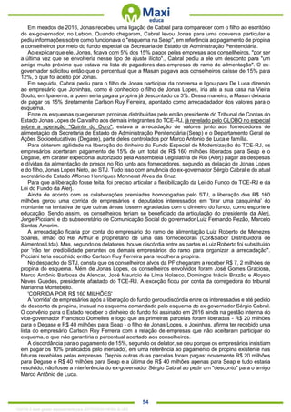 . 54
Em meados de 2016, Jonas recebeu uma ligação de Cabral para comparecer com o filho ao escritório
do ex-governador, no Leblon. Quando chegaram, Cabral levou Jonas para uma conversa particular e
pediu informações sobre como funcionava o "esquema na Seap", em referência ao pagamento de propina
a conselheiros por meio do fundo especial da Secretaria de Estado de Administração Penitenciária.
Ao explicar que ele, Jonas, ficava com 5% dos 15% pagos pelas empresas aos consellheiros, "por ser
a última vez que se envolveria nesse tipo de ajuste ilícito"., Cabral pediu a ele um desconto para "um
amigo muito próximo que estava na lista de pagadores das empresas do ramo de ailmentação". O ex-
governador solicitou então que o percentual que a Masan pagava aos conselheiros caísse de 15% para
12%, o que foi aceito por Jonas.
Em seguida, Cabral pediu para o filho de Jonas participar da conversa e ligou para De Luca dizendo
ao empresário que Joninhas, como é conhecido o filho de Jonas Lopes, iria até a sua casa na Vieira
Souto, em Ipanema, a quem seria paga a propina já descontado os 3%. Dessa maneira, a Masan deixaria
de pagar os 15% diretamente Carlson Ruy Ferreira, apontado como arrecadadador dos valores para o
esquema.
Entre os esquemas que geraram propinas distribuídas pelo então presidente do Tribunal de Contas do
Estado Jonas Lopes de Carvalho aos demais integrantes do TCE-RJ, já revelado pelo GLOBO no especial
sobre a operação "Quinto do Ouro", estava a arrecadação de valores junto aos fornecedores de
alimentação da Secretaria de Estado de Administração Penitenciária (Seap) e o Departamento Geral de
Ações Socioeducativas (Degase), parte deles controlados por Marco Antonio de Luca e família.
Para obterem agilidade na liberação do dinheiro do Fundo Especial de Modernização do TCE-RJ, os
empresários acertaram pagamento de 15% de um total de R$ 160 milhões liberados para Seap e o
Degase, em caráter expecional autorizado pela Assembleia Legislativa do Rio (Alerj) pagar as despesas
e dívidas da alimentação de presos no Rio junto aos fornecedores, segundo as delação de Jonas Lopes
e do filho, Jonas Lopes Neto, ao STJ. Tudo isso com anuência do ex-governador Sérgio Cabral e do atual
secretário de Estado Affonso Henriques Monnerat Alves da Cruz.
Para que a liberação fosse feita, foi preciso articular a flexibilização da Lei do Fundo do TCE-RJ e da
Lei do Fundo da Alerj.
Ainda de acordo com as colaborações premiadas homologadas pelo STJ, a liberação dos R$ 160
milhões gerou uma corrida de empresários e deputados interessados em 'tirar uma casquinha' do
montante na tentativa de que outras áreas fossem agraciadas com o dinheiro do fundo, como esporte e
educação. Sendo assim, os conselheiros teriam se beneficiado da articulação do presidente da Alerj,
Jorge Picciani, e do subsecretário de Comunicação Social do governador Luiz Fernando Pezão, Marcelo
Santos Amorim.
A arrecadação ficaria por conta do empresário do ramo de alimentação Luiz Roberto de Menezes
Soares, irmão do Rei Arthur e proprietário de uma das fornecedoras (Cor&Sabor Distribuidora de
Alimentos Ltda). Mas, segundo os delatores, houve discórdia entre as partes e Luiz Roberto foi substituído
por 'não ter credibilidade perantes os demais empresários do ramo para organizar a arrecadação".
Picciani teria escolhido então Carlson Ruy Ferreira para recolher a propina.
No despacho do STJ, consta que os conselheiros alvos da PF chegaram a receber R$ 7, 2 milhões de
propina do esquema. Além de Jonas Lopes, os conselheiros envolvidos foram José Gomes Graciosa,
Marco Antônio Barbosa de Alencar, José Mauricio de Lima Nolasco, Domingos Inácio Brazão e Aloysio
Neves Guedes, presidente afastado do TCE-RJ. A exceção ficou por conta da corregedora do tribunal
Marianna Montebello.
'CORRIDA POR R$ 160 MILHÕES'
A 'corrida' de empresários após a liberação do fundo gerou discórdia entre os interessados e até pedido
de desconto da propina, inusual no esquema comandado pelo esquema do ex-governador Sérgio Cabral.
O convênio para o Estado receber o dinheiro do fundo foi assinado em 2016 ainda na gestão interina do
vice-governador Francisco Dornelles e logo que as primeiras parcelas foram liberadas - R$ 20 milhões
para o Degase e R$ 40 milhões para Seap - o filho de Jonas Lopes, o Joninhas, afirma ter recebido uma
lista do empresário Carlson Ruy Ferreira com a relação de empresas que não aceitaram participar do
esquema, o que não garantiria o percentual acertado aos conselheiros.
A discordância para o pagamento de 15%, segundo os delator, se deu porque os empresários insistiam
em pagar os 10% 'praticados pelo mercado', em uma referência ao pagamento de propina existente nas
faturas recebidas pelas empresas. Depois outras duas parcelas foram pagas: novamente R$ 20 milhões
para Degase e R$ 40 milhões para Seap e a última de R$ 40 milhões apenas para Seap e tudo estaria
resolvido, não fosse a interferência do ex-governador Sérgio Cabral ao pedir um "desconto" para o amigo
Marco Antônio de Luca.
1332730 E-book gerado especialmente para JEFFERSON VIEIRA ALVES
 