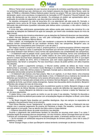. 56
Dilma e Temer eram acusados de usar recursos de propina de contratos superfaturados da Petrobras
na campanha eleitoral que saiu vitoriosa por uma margem pequena da chapa de Aécio Neves, autor da
ação. O PSDB e o Ministério Público Eleitoral podem recorrer ao próprio TSE por meio de embargos de
declaração, assim como aconteceu no julgamento do mensalão no STF (Supremo Tribunal Federal), mas
ainda não declararam se irão recorrer da decisão. Os embargos só podem ser apresentados após a
publicação do acórdão do julgamento, que deve demorar cerca de dez dias.
As sessões começaram na noite de terça-feira (6) e se estenderam até esta sexta (9). Somado, o
julgamento durou cerca de 30 horas, descontados os intervalos. A maior parte do tempo foi gasta na
discussão das preliminares (questões colocadas pela defesa sobre o processo, e não sobre o mérito) e
no voto do relator.
A única das sete preliminares apresentadas pela defesa aceita pela maioria dos ministros foi a de
descartar as delações da Odebrecht da ação de cassação, por terem sido reveladas depois do início da
ação (inicial).
Apesar da maioria dos ministros entenderem que as delações da Odebrecht deveriam ser descartadas,
o relator Herman Benjamin centrou o seu voto pela condenação nas informações prestadas pelos
marqueteiros João Santana e Mônica Moura.
Para o relator, as investigações da Lava Jato revelaram o esquema de distribuição de propina e os
políticos tinham conhecimento de que recebiam dinheiro ilícito nas campanhas. Benjamin usou os
depoimentos dos marqueteiros para comprovar o uso de caixa 2.
Ele chegou a dividir a propina em caixa 2, propina-gordura, ou propina-poupança (dinheiro reservado
para ser usado depois) e caixa 3 (operações de empresas que serviram como "barriga de aluguel" para
que outras doassem mais dinheiro e seus nomes não aparecessem nas contabilidades das campanhas).
— A Odebrecht está na petição inicial, queria dizer que temos Petrobras, temos uma contratante da
Petrobras, temos pagamento tirado de um crédito rotativo de uma conta poupança para o partido do
governo e esses recursos foram utilizados para os marqueteiros dessa campanha de 2014. E que sejam
relacionados a débitos de 2010, 2012 é irrelevante, pois sem esses pagamentos, eles disseram em
depoimentos, não fariam a campanha. Por isso reconheço o abuso de poder político com altos impactos
nas eleições.
Em abril, quando o julgamento começou, o tribunal aceitou pedido da defesa de incluir novas
testemunhas no processo, o ex-ministro Guido Mantega e os delatores João Santana, Mônica Moura e
André Santana, estes três últimos presos na Operação Acarajé após a descoberta do departamento de
operações estruturadas (propina) da Odebrecht.
— A Odebrecht até merecia uma fase própria. Não é um capítulo, é um título inteiro. Uma empresa
que liderou o ataque à Petrobras e que está desde o início. A Odebrecht era a matriarca da manada de
elefantes que transformou a Petrobras numa savana africana para a reprodução da rapinagem.
O julgamento foi marcado pelo embate entre os ministros Herman Benjamin, relator, e Gilmar Mendes,
presidente da Corte, que tinham visões divergentes. Apesar das discussões dentro do plenário, Benjamin
e Mendes são amigos há mais de trinta anos.
Para tentar convencer os seus colegas tanto na preliminar quanto no mérito, Benjamin chegou a usar
um voto anterior de Gilmar Mendes no próprio processo, quando ele defendeu dar seguimento a ação.
Mendes acusou Benjamin de distorcer a sua visão e chegou a chamar o relator de 'falacioso' em
um de seus argumentos.
O relator focou o seu voto quanto ao mérito no uso de caixa 2 nas eleições. Também foi discutida a
importância da reforma eleitoral para acabar com arrecadações ilegais em eleições no Brasil, como disse
o relator.
— No Brasil ninguém fazia doações por questões ideológicas. Aqui era sempre na expectativa de
cooptação e favorecimento futuro ou já ocorrido.
Para Gilmar Mendes, houve "alargamento" do pedido inicial da ação. Para ele, a Odebrecht não tem
relação com o possível pagamento de propina da Petrobras a chapa. Ele ressaltou, contudo, que não
está negando a corrupção, mas se atendo aos fatos sobre a chapa eleitoral.
— Estamos discutindo abuso de poder econômico nas eleições.
Durante o julgamento das preliminares também foi discutido se recursos eram caixa 2 ou caixa 1
(doações legais de empresas para as campanhas). Um dos ministros, Admar Gonzaga disse que só caixa
1 deveria ser considerado. O argumento foi rechaçado pelo relator, e lembrado sempre no seu voto.
— Se foi montado um sofisticado esquema de arrecadação de dinheiro público, como não é caixa 2?
questionou o relator.
Admar Gozaga chegou a dizer que Benjamin estava tentando constranger os demais ministros.
1332730 E-book gerado especialmente para JEFFERSON VIEIRA ALVES
 