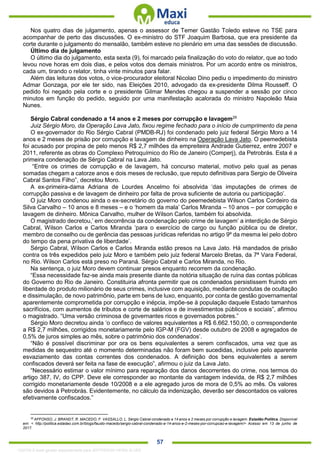 . 57
Nos quatro dias de julgamento, apenas o assessor de Temer Gastão Toledo esteve no TSE para
acompanhar de perto das discussões. O ex-ministro do STF Joaquim Barbosa, que era presidente da
corte durante o julgamento do mensalão, também esteve no plenário em uma das sessões de discussão.
Último dia de julgamento
O último dia do julgamento, esta sexta (9), foi marcado pela finalização do voto do relator, que ao todo
levou nove horas em dois dias, e pelos votos dos demais ministros. Por um acordo entre os ministros,
cada um, tirando o relator, tinha vinte minutos para falar.
Além das leituras dos votos, o vice-procurador eleitoral Nicolao Dino pediu o impedimento do ministro
Admar Gonzaga, por ele ter sido, nas Eleições 2010, advogado da ex-presidente Dilma Rousseff. O
pedido foi negado pela corte e o presidente Gilmar Mendes chegou a suspender a sessão por cinco
minutos em função do pedido, seguido por uma manifestação acalorada do ministro Napoleão Maia
Nunes.
Sérgio Cabral condenado a 14 anos e 2 meses por corrupção e lavagem29
Juiz Sérgio Moro, da Operação Lava Jato, fixou regime fechado para o início de cumprimento da pena
O ex-governador do Rio Sérgio Cabral (PMDB-RJ) foi condenado pelo juiz federal Sérgio Moro a 14
anos e 2 meses de prisão por corrupção e lavagem de dinheiro na Operação Lava Jato. O peemedebista
foi acusado por propina de pelo menos R$ 2,7 milhões da empreiteira Andrade Gutierrez, entre 2007 e
2011, referente as obras do Complexo Petroquímico do Rio de Janeiro (Comperj), da Petrobrás. Esta é a
primeira condenação de Sérgio Cabral na Lava Jato.
“Entre os crimes de corrupção e de lavagem, há concurso material, motivo pelo qual as penas
somadas chegam a catorze anos e dois meses de reclusão, que reputo definitivas para Sergio de Oliveira
Cabral Santos Filho”, decretou Moro.
A ex-primeira-dama Adriana de Lourdes Ancelmo foi absolvida ‘das imputações de crimes de
corrupção passiva e de lavagem de dinheiro por falta de prova suficiente de autoria ou participação’.
O juiz Moro condenou ainda o ex-secretário do governo do peemedebista Wilson Carlos Cordeiro da
Silva Carvalho – 10 anos e 8 meses – e o ‘homem da mala’ Carlos Miranda – 10 anos – por corrupção e
lavagem de dinheiro. Mônica Carvalho, mulher de Wilson Carlos, também foi absolvida.
O magistrado decretou,’ em decorrência da condenação pelo crime de lavagem’ a interdição de Sérgio
Cabral, Wilson Carlos e Carlos Miranda ‘para o exercício de cargo ou função pública ou de diretor,
membro de conselho ou de gerência das pessoas jurídicas referidas no artigo 9º da mesma lei pelo dobro
do tempo da pena privativa de liberdade’.
Sérgio Cabral, Wilson Carlos e Carlos Miranda estão presos na Lava Jato. Há mandados de prisão
contra os três expedidos pelo juiz Moro e também pelo juiz federal Marcelo Bretas, da 7ª Vara Federal,
no Rio. Wilson Carlos está preso no Paraná. Sérgio Cabral e Carlos Miranda, no Rio.
Na sentença, o juiz Moro devem continuar presos enquanto recorrem da condenação.
“Essa necessidade faz-se ainda mais presente diante da notória situação de ruína das contas públicas
do Governo do Rio de Janeiro. Constituiria afronta permitir que os condenados persistissem fruindo em
liberdade do produto milionário de seus crimes, inclusive com aquisição, mediante condutas de ocultação
e dissimulação, de novo patrimônio, parte em bens de luxo, enquanto, por conta de gestão governamental
aparentemente comprometida por corrupção e inépcia, impõe-se à população daquele Estado tamanhos
sacrifícios, com aumentos de tributos e corte de salários e de investimentos públicos e sociais”, afirmou
o magistrado. “Uma versão criminosa de governantes ricos e governados pobres.”
Sérgio Moro decretou ainda ‘o confisco de valores equivalentes a R$ 6.662.150,00, o correspondente
a R$ 2,7 milhões, corrigidos monetariamente pelo IGP-M (FGV) desde outubro de 2008 e agregados de
0,5% de juros simples ao mês, sobre o patrimônio dos condenados’.
“Não é possível discriminar por ora os bens equivalentes a serem confiscados, uma vez que as
medidas de sequestro até o momento determinadas não foram bem sucedidas, inclusive pelo aparente
esvaziamento das contas correntes dos condenados. A definição dos bens equivalentes a serem
confiscados deverá ser feita na fase de execução”, afirmou o juiz da Lava Jato.
“Necessário estimar o valor mínimo para reparação dos danos decorrentes do crime, nos termos do
artigo 387, IV, do CPP. Deve ele corresponder ao montante da vantagem indevida, de R$ 2,7 milhões
corrigido monetariamente desde 10/2008 e a ele agregado juros de mora de 0,5% ao mês. Os valores
são devidos à Petrobrás. Evidentemente, no cálculo da indenização, deverão ser descontados os valores
efetivamente confiscados.”
29
AFFONSO, J. BRANDT, R. MACEDO, F. VASSALLO, L. Sérgio Cabral condenado a 14 anos e 2 meses por corrupção e lavagem. Estadão Política. Disponível
em: < http://politica.estadao.com.br/blogs/fausto-macedo/sergio-cabral-condenado-a-14-anos-e-2-meses-por-corrupcao-e-lavagem/> Acesso em 13 de junho de
2017.
1332730 E-book gerado especialmente para JEFFERSON VIEIRA ALVES
 