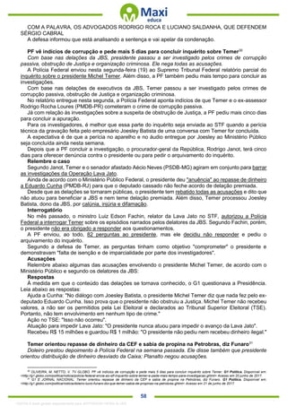 . 58
COM A PALAVRA, OS ADVOGADOS RODRIGO ROCA E LUCIANO SALDANHA, QUE DEFENDEM
SÉRGIO CABRAL
A defesa informou que está analisando a sentença e vai apelar da condenação.
PF vê indícios de corrupção e pede mais 5 dias para concluir inquérito sobre Temer30
Com base nas delações da JBS, presidente passou a ser investigado pelos crimes de corrupção
passiva, obstrução de Justiça e organização criminosa. Ele nega todas as acusações.
A Polícia Federal enviou nesta segunda-feira (19) ao Supremo Tribunal Federal relatório parcial do
inquérito sobre o presidente Michel Temer. Além disso, a PF também pediu mais tempo para concluir as
investigações.
Com base nas delações de executivos da JBS, Temer passou a ser investigado pelos crimes de
corrupção passiva, obstrução de Justiça e organização criminosa.
No relatório entregue nesta segunda, a Polícia Federal aponta indícios de que Temer e o ex-assessor
Rodrigo Rocha Loures (PMDB-PR) cometeram o crime de corrupção passiva.
Já com relação às investigações sobre a suspeita de obstrução de Justiça, a PF pediu mais cinco dias
para concluir a apuração.
Para os investigadores, é melhor que essa parte do inquérito seja enviada ao STF quando a perícia
técnica da gravação feita pelo empresário Joesley Batista de uma conversa com Temer for concluída.
A expectativa é de que a perícia no aparelho e no áudio entregue por Joesley ao Ministério Público
seja concluída ainda nesta semana.
Depois que a PF concluir a investigação, o procurador-geral da República, Rodrigo Janot, terá cinco
dias para oferecer denúncia contra o presidente ou para pedir o arquivamento do inquérito.
Relembre o caso
Segundo Janot, Temer e o senador afastado Aécio Neves (PSDB-MG) agiram em conjunto para barrar
as investigações da Operação Lava Jato.
Ainda de acordo com o Ministério Público Federal, o presidente deu "anuência" ao repasse de dinheiro
a Eduardo Cunha (PMDB-RJ) para que o deputado cassado não feche acordo de delação premiada.
Desde que as delações se tornaram públicas, o presidente tem rebatido todas as acusações e dito que
não atuou para beneficiar a JBS e nem teme delação premiada. Além disso, Temer processou Joesley
Batista, dono da JBS, por calúnia, injúria e difamação.
Interrogatório
No mês passado, o ministro Luiz Edson Fachin, relator da Lava Jato no STF, autorizou a Polícia
Federal a interrogar Temer sobre os episódios narrados pelos delatores da JBS. Segundo Fachin, porém,
o presidente não era obrigado a responder aos questionamentos.
A PF enviou, ao todo, 82 perguntas ao presidente, mas ele decidiu não responder e pediu o
arquivamento do inquérito.
Segundo a defesa de Temer, as perguntas tinham como objetivo "comprometer" o presidente e
demonstravam "falta de isenção e de imparcialidade por parte dos investigadores".
Acusações
Relembre abaixo algumas das acusações envolvendo o presidente Michel Temer, de acordo com o
Ministério Público e segundo os delatores da JBS:
Respostas
À medida em que o conteúdo das delações se tornava conhecido, o G1 questionava a Presidência.
Leia abaixo as respostas:
Ajuda a Cunha: "No diálogo com Joesley Batista, o presidente Michel Temer diz que nada fez pelo ex-
deputado Eduardo Cunha. Isso prova que o presidente não obstruiu a Justiça. Michel Temer não recebeu
valores, a não ser os permitidos pela Lei Eleitoral e declarados ao Tribunal Superior Eleitoral (TSE).
Portanto, não tem envolvimento em nenhum tipo de crime."
Ação no TSE: "Isso não ocorreu".
Atuação para impedir Lava Jato: "O presidente nunca atuou para impedir o avanço da Lava Jato".
Recebeu R$ 15 milhões e guardou R$ 1 milhão: "O presidente não pediu nem recebeu dinheiro ilegal."
Temer orientou repasse de dinheiro da CEF e sabia de propina na Petrobras, diz Funaro31
Doleiro prestou depoimento à Polícia Federal na semana passada. Ele disse também que presidente
orientou distribuição de dinheiro desviado da Caixa; Planalto negou acusações.
30
OLIVEIRA, M. NETTO, V. TV GLOBO. PF vê indícios de corrupção e pede mais 5 dias para concluir inquérito sobre Temer. G1 Política. Disponível em:
<http://g1.globo.com/politica/noticia/policia-federal-envia-ao-stf-inquerito-sobre-temer-e-pede-mais-tempo-para-investigacao.ghtml> Acesso em 20 junho de 2017.
31
G1 E JORNAL NACIONAL. Temer orientou repasse de dinheiro da CEF e sabia de propina na Petrobras, diz Funaro. G1 Política. Disponível em:
<http://g1.globo.com/politica/noticia/doleiro-lucio-funaro-diz-que-temer-sabia-de-propinas-na-petrobras.ghtml> Acesso em 21 de junho de 2017.
1332730 E-book gerado especialmente para JEFFERSON VIEIRA ALVES
 