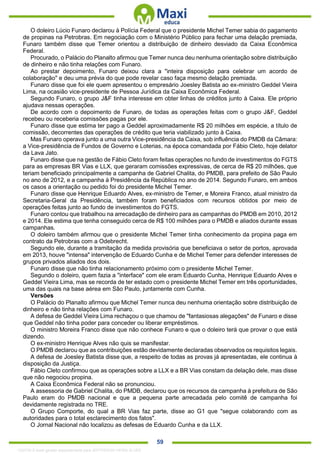. 59
O doleiro Lúcio Funaro declarou à Polícia Federal que o presidente Michel Temer sabia do pagamento
de propinas na Petrobras. Em negociação com o Ministério Público para fechar uma delação premiada,
Funaro também disse que Temer orientou a distribuição de dinheiro desviado da Caixa Econômica
Federal.
Procurado, o Palácio do Planalto afirmou que Temer nunca deu nenhuma orientação sobre distribuição
de dinheiro e não tinha relações com Funaro.
Ao prestar depoimento, Funaro deixou clara a "inteira disposição para celebrar um acordo de
colaboração" e deu uma prévia do que pode revelar caso faça mesmo delação premiada.
Funaro disse que foi ele quem apresentou o empresário Joesley Batista ao ex-ministro Geddel Vieira
Lima, na ocasião vice-presidente de Pessoa Jurídica da Caixa Econômica Federal.
Segundo Funaro, o grupo J&F tinha interesse em obter linhas de créditos junto à Caixa. Ele próprio
ajudava nessas operações.
De acordo com o depoimento de Funaro, de todas as operações feitas com o grupo J&F, Geddel
recebeu ou receberia comissões pagas por ele.
Funaro disse que estima ter pago a Geddel aproximadamente R$ 20 milhões em espécie, a título de
comissão, decorrentes das operações de crédito que teria viabilizado junto à Caixa.
Mas Funaro operava junto a uma outra Vice-presidência da Caixa, sob influência do PMDB da Câmara:
a Vice-presidência de Fundos de Governo e Loterias, na época comandada por Fábio Cleto, hoje delator
da Lava Jato.
Funaro disse que na gestão de Fábio Cleto foram feitas operações no fundo de investimentos do FGTS
para as empresas BR Vias e LLX, que geraram comissões expressivas, de cerca de R$ 20 milhões, que
teriam beneficiado principalmente a campanha de Gabriel Chalita, do PMDB, para prefeito de São Paulo
no ano de 2012, e a campanha à Presidência da República no ano de 2014. Segundo Funaro, em ambos
os casos a orientação ou pedido foi do presidente Michel Temer.
Funaro disse que Henrique Eduardo Alves, ex-ministro de Temer, e Moreira Franco, atual ministro da
Secretaria-Geral da Presidência, também foram beneficiados com recursos obtidos por meio de
operações feitas junto ao fundo de investimentos do FGTS.
Funaro contou que trabalhou na arrecadação de dinheiro para as campanhas do PMDB em 2010, 2012
e 2014. Ele estima que tenha conseguido cerca de R$ 100 milhões para o PMDB e aliados durante essas
campanhas.
O doleiro também afirmou que o presidente Michel Temer tinha conhecimento da propina paga em
contrato da Petrobras com a Odebrecht.
Segundo ele, durante a tramitação da medida provisória que beneficiava o setor de portos, aprovada
em 2013, houve "intensa" intervenção de Eduardo Cunha e de Michel Temer para defender interesses de
grupos privados aliados dos dois.
Funaro disse que não tinha relacionamento próximo com o presidente Michel Temer.
Segundo o doleiro, quem fazia a "interface" com ele eram Eduardo Cunha, Henrique Eduardo Alves e
Geddel Vieira Lima, mas se recorda de ter estado com o presidente Michel Temer em três oportunidades,
uma das quais na base aérea em São Paulo, juntamente com Cunha.
Versões
O Palácio do Planalto afirmou que Michel Temer nunca deu nenhuma orientação sobre distribuição de
dinheiro e não tinha relações com Funaro.
A defesa de Geddel Vieira Lima rechaçou o que chamou de "fantasiosas alegações" de Funaro e disse
que Geddel não tinha poder para conceder ou liberar empréstimos.
O ministro Moreira Franco disse que não conhece Funaro e que o doleiro terá que provar o que está
dizendo.
O ex-ministro Henrique Alves não quis se manifestar.
O PMDB declarou que as contribuições estão devidamente declaradas observados os requisitos legais.
A defesa de Joesley Batista disse que, a respeito de todas as provas já apresentadas, ele continua à
disposição da Justiça.
Fábio Cleto confirmou que as operações sobre a LLX e a BR Vias constam da delação dele, mas disse
que não negociou propina.
A Caixa Econômica Federal não se pronunciou.
A assessoria de Gabriel Chalita, do PMDB, declarou que os recursos da campanha à prefeitura de São
Paulo eram do PMDB nacional e que a pequena parte arrecadada pelo comitê de campanha foi
devidamente registrada no TRE.
O Grupo Comporte, do qual a BR Vias faz parte, disse ao G1 que "segue colaborando com as
autoridades para o total esclarecimento dos fatos".
O Jornal Nacional não localizou as defesas de Eduardo Cunha e da LLX.
1332730 E-book gerado especialmente para JEFFERSON VIEIRA ALVES
 
