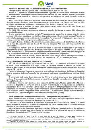 . 60
Aprovação de Temer é de 7%, a menor marca em 28 anos, diz Datafolha32
Na estimativa do instituto, apenas José Sarney ficou abaixo, com 5% em 1989
BRASÍLIA — Apenas 7% dos brasileiros consideram o governo de Michel Temer como ótimo ou bom
— a menor marca apurada pelo Instituto Datafolha em 28 anos. Na série histórica, apenas José Sarney
ficou abaixo deste patamar, ao tocar 5% de aprovação em setembro de 1989, durante a crise da
hiperinflação.
A impopularidade do presidente aumentou desde a revelação da colaboração premiada dos donos da
JBS, que situaram Temer no centro de um esquema de corrupção nacional. Segundo o Datafolha, 69%
do público considerada a gestão ruim ou péssima, e 23% avaliam o governo como regular.
Mulheres, jovens e eleitores de renda mais baixa mostram mais indisposição com Temer, em
comparação com a média da população.
Em 1989, 68% consideravam ruim ou péssima a atuação de Sarney, enquanto 24% julgavam a
administração regular.
O novo levantamento do instituto ouviu 2.771 pessoas entre quarta-feira e a sexta-feira. Os novos
números evidenciam a queda da popularidade do presidente, que, há dois meses, somava 9% entre os
entrevistados que avaliavam a gestão como ótima ou boa. No fim de abril, 61% julgavam o governo como
ruim ou péssimo e 28% enxergavam uma administração regular.
A margem de erro é de dois pontos percentuais, para mais ou para menos. O Datafolha ainda informou
que a nota do presidente caiu de 3 para 2,7 na nova pesquisa. Não souberam responder 2% dos
entrevistados.
A avaliação de Temer é pior que a de Dilma Rousseff às vésperas da conclusão do processo de
impeachment, quando a petista seria destituída pelo Congresso. Na época, ela tinha 13% de aprovação
e 63% de reprovação. A impopularidade do peemedebista é semelhante à da ex-presidente de agosto de
2015, quando Dilma amealhou 71% de avaliações de um governo ruim ou péssimo.
Além de Temer, Dilma e Sarney, apenas Fernando Collor atingiu índices tão negativos frente à
população. Ele somava 68% de ruim e péssimo, em setembro de 1992, ao sofrer impeachment.
Palocci é condenado a 12 anos de prisão por corrupção33
SÃO PAULO, 26 JUN (ANSA) – O ex-ministro Antonio Palocci foi condenado a 12 anos e dois meses
de prisão nesta segunda-feira (26) pelos crimes de corrupção passiva e lavagem de dinheiro. A
condenação ocorre no âmbito da Operação Lava Jato e inclui ainda o pagamento de uma multa de pouco
mais de R$ 1 milhão.
Palocci foi ministro da Fazenda no governo do ex-presidente Luiz Inácio Lula da Silva e da Casa Civil
durante o governo de Dilma Rousseff e é a primeira que o atinge na operação liderada pelo juiz Sergio
Moro.
O ex-ministro está preso desde setembro de 2016 e o período já cumprido será descontado da
sentença final. Atualmente, Palocci negocia um acordo de delação premiada com a força-tarefa da
Operação Lava Jato.
Além do ex-ministro, Moro condenou o ex-presidente da Odebrecht, Marcelo Odebrecht, a 12 anos e
dois meses de prisão por corrupção ativa e lavagem de dinheiro, os ex-marqueteiros das campanhas
presidenciais do PT João Santana e Mônica Moura por lavagem de dinheiro (ambos receberam penas de
sete anos e seis meses de prisão) e o ex-tesoureiro do PT João Vaccari Neto por corrupção passiva (seis
anos de prisão). Outras sete pessoas foram condenadas. O ex-assessor de Palocci Branislav Kontic e o
ex-executivo da Odebrecht Rogério Santos Araújo foram absolvidos. (ANSA)
Janot apresenta ao Supremo denúncia contra Temer por corrupção passiva34
Agora o tribunal aciona a Câmara, que vai decidir se autoriza ou não o prosseguimento da denúncia.
Presidente é investigado em caso de pagamento de propina da JBS.
O procurador-geral da República, Rodrigo Janot, apresentou ao Supremo Tribunal Federal (STF) nesta
segunda-feira (26) uma denúncia contra o presidente Michel Temer e ex-deputado Rodrigo Rocha Loures
(PMDB-PR) pelo crime de corrupção passiva.
Além da condenação, Janot pede a perda do mandato de Temer, “principalmente por ter agido com
violação de seus deveres para com o Estado e a sociedade”. É a primeira vez que um presidente da
República é denunciado ao STF no exercício do mandato.
32
O GLOBO. Aprovação de Temer é de 7%, a menor marca em 28 anos, diz Datafolha. O Globo, Brasil. Disponível em:
<https://oglobo.globo.com/brasil/aprovacao-de-temer-de-7-menor-marca-em-28-anos-diz-datafolha-21515257> Acesso em 26 de junho de 2017.
33
ANSA. Palocci é condenado a 12 anos de prisão por corrupção. Istoé. Disponível em: < http://istoe.com.br/palocci-e-condenado-a-12-anos-de-prisao-por-
corrupcao/> Acesso em 26 de junho de 2017.
34
RAMALHO, R. MATOS, V. Janot apresenta ao Supremo denúncia contra Temer por corrupção passiva. G1 Política. Disponível em:
<http://g1.globo.com/politica/noticia/janot-apresenta-ao-supremo-denuncia-contra-temer-por-corrupcao.ghtml> Acesso em 27 de junho de 2017.
1332730 E-book gerado especialmente para JEFFERSON VIEIRA ALVES
 