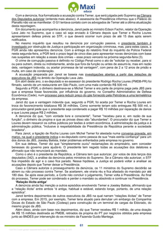 . 61
Com a denúncia, fica formalizada a acusação contra Temer, que será julgada pelo Supremo se Câmara
dos Deputados autorizar (entenda mais abaixo). A assessoria da Presidência informou que o Palácio do
Planalto não vai se manifestar. O G1 tentava contato com os advogados de Temer até a última atualização
desta reportagem.
Em documento que acompanha a denúncia, Janot pede ao ministro Edson Fachin, relator da Operação
Lava Jato no Supremo, que o caso só seja enviado à Câmara depois que Temer e Rocha Loures
apresentarem defesa prévia ao STF, o que deverá ocorrer num prazo de até 15 dias após serem
notificados.
No mesmo inquérito que resultou na denúncia por corrupção passiva, o presidente também é
investigado por obstrução de Justiça e participação em organização criminosa, mas, para estes casos, a
PGR ainda não apresentou denúncia. Com a entrega do relatório final do inquérito da Polícia Federal
nesta segunda-feira, a PGR terá o prazo legal de cinco dias para apresentar novas denúncias com base
nas suspeitas em relação a esses dois crimes – esse prazo vencerá na próxima segunda-feira (3).
O crime de corrupção passiva é definido no Código Penal como o ato de "solicitar ou receber, para si
ou para outrem, direta ou indiretamente, ainda que fora da função ou antes de assumi-la, mas em razão
dela, vantagem indevida, ou aceitar promessa de tal vantagem", com pena de 2 a 12 anos de prisão e
multa, em caso de condenação.
A acusação preparada por Janot se baseia nas investigações abertas a partir das delações de
executivos da JBS no âmbito da Operação Lava Jato.
Em abril deste ano, o ex-deputado e ex-assessor do presidente Rodrigo Rocha Loures (PMDB-PR) foi
filmado, saindo de um restaurante em São Paulo, com uma mala contendo R$ 500 mil.
Segundo a PGR, o dinheiro destinava-se a Michel Temer e era parte de propina paga pela JBS para
que a empresa fosse favorecida, por influência do governo, no Conselho Administrativo de Defesa
Econômica (Cade), num processo para reduzir preço do gás fornecido pela Petrobras a uma termelétrica
da empresa.
Janot diz que a vantagem indevida que, segundo a PGR, foi aceita por Temer e Rocha Loures em
troca do favorecimento totalizava R$ 38 milhões. Como somente teriam sido entregues R$ 500 mil, o
procurador-geral pede que o presidente seja condenado a pagar R$ 10 milhões por reparação de danos
e que Loures pague R$ 2 milhões.
A denúncia diz que, "com vontade livre e consciente", Temer "recebeu para si, em razão de sua
função", o dinheiro da propina e que as provas disso são "abundantes". O procurador diz que Temer e
Loures devem ressarcir os cofres públicos por lesões à ordem econômica, à administração da justiça e à
administração pública, "inclusive à respeitabilidade da Presidência da República perante a sociedade
brasileira".
Para Janot, a ligação de Rocha Loures com Michel Temer foi atestada numa conversa gravada, em
março, na qual o presidente indica o ex-deputado como pessoa de sua "mais estrita confiança" para um
dos donos da JBS, Joesley Batista, tratar problemas enfrentados pela empresa no governo.
Em sua defesa, Temer diz que "simplesmente ouviu" reclamações do empresário, sem conceder
benesses do governo para ajudá-lo. O presidente tem negado todas as acusações dos delatores e
afirmado que não renunciará ao mandato.
Como o alvo é o presidente da República, a Câmara tem que autorizar, por votos de dois terços dos
deputados (342), a análise da denúncia pelos ministros do Supremo. Se a Câmara não autorizar, o STF
fica impedido de agir e o caso fica parado. Nessa hipótese, a Justiça só poderá voltar a analisar as
acusações depois que Temer deixar a Presidência.
Caso a Câmara autorize o prosseguimento da denúncia, os 11 ministros do Supremo decidirão se
abrem ou não processo contra Temer. Se aceitarem, ele viraria réu e fica afastado do mandato por até
180 dias. Se após esse período, a Corte não concluir o julgamento, Temer volta à Presidência. Ao final
do processo, Temer pode ser condenado e perder o mandato ou absolvido e continuar na Presidência.
‘Relação ilícita antiga’
A denúncia ainda faz menção a outros episódios envolvendo Temer e Joesley Batista, afirmando que
a “relação ilícita” entre ambos “é antiga, habitual e estável, estando longe, portanto, de uma relação
episódica”.
Janot lembra depoimentos de outros executivos da JBS na qual narram “relações ilícitas” de Temer
com a empresa. Em 2015, por exemplo, Temer teria atuado para derrubar um embargo da Companhia
Docas do Estado de São Paulo (Codesp) para construção de um terminal de cargas da Eldorado, do
mesmo grupo da JBS.
Além disso, ainda com base nos depoimentos, diz que Temer recebeu R$ 1 milhão, de uma doação
de R$ 15 milhões destinada ao PMDB, retirados da propina do PT por negócios obtidos pela empresa
junto ao BNDES por intervenção do ex-ministro da Fazenda Guido Mantega.
1332730 E-book gerado especialmente para JEFFERSON VIEIRA ALVES
 