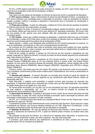 . 62
Por fim, a PGR registra empréstimo de avião particular de Joesley, em 2011, para Temer viajar a um
resort de luxo localizado na Ilha de Comandatuba, na Bahia.
Passo a passo
Veja cada uma das etapas de tramitação na Câmara da denúncia contra o presidente da República.
>> STF aciona a Câmara - Após o oferecimento de denúncia pelo Ministério Público, a presidente do
STF envia à Câmara uma solicitação para a instauração do processo. Cabe ao presidente da Câmara
receber o pedido, notificar o acusado e despachar o documento para a Comissão de Constituição e
Justiça (CCJ) da Casa.
>> Prazo para a defesa - A partir da notificação, a defesa de Temer terá até dez sessões do plenário
da Câmara para enviar seus argumentos, se quiser.
Para a contagem do prazo, é levada em consideração qualquer sessão de plenário, seja de votação
ou de debate, desde que haja quórum mínimo para abertura (51 deputados presentes). Se houver mais
de uma sessão no dia, apenas uma será validada. Não são computadas as sessões solenes e as
comissões gerais.
>> CCJ analisa - Assim que a defesa entregar as alegações, o regimento determina que a Comissão
de Constituição e Justiça (CCJ) terá prazo de até cinco sessões do plenário para se manifestar sobre a
denúncia encaminhada pela Procuradoria Geral da República (PGR).
Nesse período, o relator a ser designado pelo presidente da CCJ deverá apresentar um parecer, no
qual se manifestará, concordando ou não com o prosseguimento da denúncia.
Os membros da CCJ poderão pedir vista do processo (mais tempo para análise) por duas sessões
plenárias antes de discutir e votar o parecer, que será pelo deferimento ou indeferimento do pedido de
autorização para instauração de processo.
Antes de ser votado no plenário, o parecer da CCJ terá de ser lido durante o expediente de uma
sessão, publicado no "Diário da Câmara" e incluído na ordem do dia da sessão seguinte à do recebimento
pela mesa diretora da Câmara.
O regimento não define quando o presidente da CCJ deverá escolher o relator, mas o deputado
Rodrigo Pacheco (PMDB-MG) disse ao G1 que pretende fazê-lo o quanto antes. Ele poderá indicar
qualquer um dos outros 65 membros titulares da comissão. Nos bastidores, nomes cotados são os dos
deputados Alceu Moreira (PMDB-RS), Marcos Rogério (DEM-RO), Esperidião Amin (PP-SC) e Sergio
Zveiter (PMDB-RJ).
Pacheco, porém, não revela quem tem em mente. Diz apenas o que levará em conta na sua escolha.
“Vou considerar conhecimento jurídico sobre matéria penal, independência, bom senso e assiduidade na
CCJ”, afirma.
>> Decisão pelo plenário - O parecer discutido na comissão será incluído na pauta de votação do
plenário principal da Câmara na sessão seguinte de seu recebimento pela Mesa Diretora, depois da
apreciação pela CCJ.
Após discussão, o relatório será submetido a votação nominal, pelo processo de chamada dos
deputados. O regimento define que a chamada dos nomes deve ser feita alternadamente, dos estados
da região Norte para os da região Sul e vice-versa.
Os nomes serão enunciados, em voz alta, por um dos secretários da Casa. Os deputados levantarão
de suas cadeiras e responderão ‘sim’ ou ‘não’, no mesmo formato da votação do processo de
impeachment da ex-presidente Dilma Rousseff.
>> Aprovação da denúncia - O parecer é aprovado se tiver o apoio de ao menos dois terços do total
de 513 deputados, ou seja, 342 votos. Se ficar admitida a acusação, após a aprovação do parecer, será
autorizada a instauração do processo no Poder Judiciário.
No STF, os 11 ministros votam para decidir se o presidente Michel Temer vira réu. Nesse caso, Temer
é afastado do cargo por 180 dias.
O presidente só perde o cargo definitivamente se for condenado pelo Supremo. Quem assume o cargo
é presidente da Câmara, que convoca eleições indiretas em um mês. Segundo a Constituição, o novo
presidente da República seria escolhido pelo voto de deputados e senadores.
>> Rejeição da denúncia - No caso de rejeição da denúncia pela Câmara, o efeito ainda é incerto,
segundo a assessoria de imprensa do STF, e pode ser definido pelos ministros ao analisar esse caso
específico.
Na avaliação de técnicos da Câmara, se a denúncia for rejeitada pelos deputados, o Supremo fica
impedido de dar andamento à ação, que seria suspensa, mas não seria arquivada.
O processo, para esses técnicos que assessoram a presidência da Casa, poderia ser retomado
somente após o fim do mandato do presidente.
1332730 E-book gerado especialmente para JEFFERSON VIEIRA ALVES
 