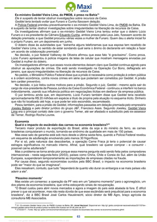 . 63
Ex-ministro Geddel Vieira Lima, do PMDB, é preso na Bahia35
Ele é suspeito de tentar obstruir investigações sobre recursos da Caixa.
Geddel teria tentado evitar que Funaro e Cunha fizessem delação.
A Polícia Federal prendeu preventivamente o ex-ministro Geddel Vieira Lima, do PMDB da Bahia. Ele
é suspeito de tentar obstruir investigações sobre irregularidades na liberação de recursos da Caixa.
Os investigadores afirmam que o ex-ministro Geddel Vieira Lima tentou evitar que o doleiro Lúcio
Funaro e o ex-presidente da Câmara Eduardo Cunha, ambos presos pela Lava Jato, fizessem acordo de
delação premiada; e que Geddel procurou várias vezes a mulher de Funaro. Quem deu o alerta inicial foi
o próprio Funaro, em um depoimento em junho.
O doleiro disse às autoridades que: “estranha alguns telefonemas que sua esposa tem recebido de
Geddel Vieira Lima, no sentido de estar sondando qual seria o ânimo do declarante em relação a fazer
um acordo de colaboração premiada”.
Na decisão, o juiz federal Vallisney de Oliveira afirmou que esse fato “é gravíssimo”. Como prova,
Lúcio Funaro apresentou à polícia imagens de telas de celular que mostram mensagens enviadas por
Geddel à mulher do doleiro.
Os investigadores afirmam que esses novos elementos deixam claro que Geddel continua agindo para
obstruir as apurações de crimes. Ele está sendo investigado na Operação Cui Bono, deflagrada em
janeiro, que apura irregularidades na liberação de recursos da Caixa.
No pedido, o Ministério Público Federal disse que a prisão é necessária como proteção à ordem pública
e à ordem econômica, contra novos crimes em série que poderiam ser cometidos por Geddel. A prisão
tem caráter preventivo.
Na decisão, o juiz listou outros motivos para a prisão. Segundo o juiz, Geddel - mesmo após sair do
cargo de vice-presidente de Pessoa Jurídica da Caixa Econômica Federal - continuou a interferir no banco
indevidamente, usando sua influência política em negociações ilícitas em desfavor da empresa pública.
O juiz lembrou ainda que, em depoimento, Lúcio Funaro também disse que Geddel teria recebido
aproximadamente R$ 20 milhões em espécie a título de propina pela atuação no esquema ilícito. Dinheiro
que não foi localizado até hoje, e que pode ter sido escondido, escamoteado.
Pesou também, para a prisão de Geddel, informações passadas em delação premiada pelo empresário
Joesley Batista e pelo diretor jurídico do grupo J&F, Francisco Assis. Segundo Joesley, Geddel Vieira
Lima era o principal contato dele com o governo Temer, até ser afastado e substituído pelo ex-assessor
de Temer, Rodrigo Rocha Loures.
Economia
Qual é o impacto do escândalo das carnes na economia brasileira?36
Terceiro maior produto de exportação do Brasil, atrás da soja e do minério de ferro, as carnes
brasileiras conquistaram o mundo, tornando-se sinônimo de qualidade em mais de 150 países.
Mas esse selo de garantia está sob risco desde a última sexta-feira, quando a Polícia Federal revelou
um esquema de adulteração envolvendo pelo menos 30 frigoríficos.
Por si só, pela natureza das descobertas, a operação Carne Fraca já teria o potencial de causar
estragos significativos no mercado interno. Afinal, qual brasileiro vai querer comprar - e consumir -
possível carne adulterada?
Mas o problema se torna ainda pior porque essa mesma pergunta está sendo feita pelos compradores
internacionais - nesta segunda-feira (20/03), países como China, Chile e Coreia do Sul, além da União
Europeia, suspenderam temporariamente as importações de empresas citadas na fraude.
Por causa disso, segundo economistas ouvidos pela BBC Brasil, o impacto na economia brasileira
pode ser "maior do que se imaginava".
Eles ressalvam, contudo, que tudo "dependerá de quanto vão durar os embargos e se mais países vão
aderir a ele".
'Péssimo momento'
Mas existe um consenso: a operação da PF veio em um "péssimo momento" para o agronegócio, um
dos pilares da economia brasileira, que vinha esboçando sinais de recuperação.
"O Brasil custou para abrir novos mercados e agora a imagem do país está abalada lá fora. É difícil
prever o que vai acontecer, mas não resta dúvida de que esse escândalo será prejudicial para a economia
brasileira", diz à BBC Brasil José Carlos Hausknecht, sócio diretor da MB Agro, braço agrícola da
consultoria MB Associados.
35
G1. Ex-ministro Geddel Vieira Lima, do PMDB, é preso na Bahia. G1, Jornal Nacional. Disponível em: http://g1.globo.com/jornal-nacional/noticia/2017/07/ex-
ministro-geddel-vieira-lima-do-pmdb-e-preso-na-bahia.html Acesso em 04 de julho de 2017.
36
21/03/2017 – Fonte: http://g1.globo.com/economia/noticia/qual-e-o-impacto-do-escandalo-das-carnes-na-economia-brasileira.ghtml
1332730 E-book gerado especialmente para JEFFERSON VIEIRA ALVES
 