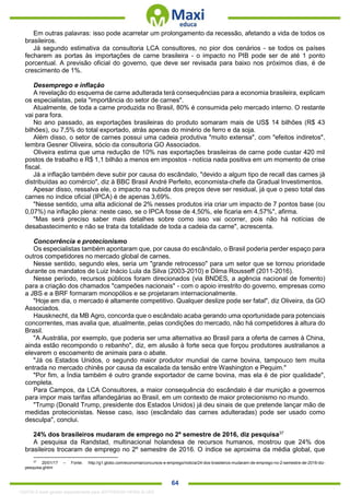 . 64
Em outras palavras: isso pode acarretar um prolongamento da recessão, afetando a vida de todos os
brasileiros.
Já segundo estimativa da consultoria LCA consultores, no pior dos cenários - se todos os países
fecharem as portas às importações de carne brasileira - o impacto no PIB pode ser de até 1 ponto
porcentual. A previsão oficial do governo, que deve ser revisada para baixo nos próximos dias, é de
crescimento de 1%.
Desemprego e inflação
A revelação do esquema de carne adulterada terá consequências para a economia brasileira, explicam
os especialistas, pela "importância do setor de carnes".
Atualmente, de toda a carne produzida no Brasil, 80% é consumida pelo mercado interno. O restante
vai para fora.
No ano passado, as exportações brasileiras do produto somaram mais de US$ 14 bilhões (R$ 43
bilhões), ou 7,5% do total exportado, atrás apenas do minério de ferro e da soja.
Além disso, o setor de carnes possui uma cadeia produtiva "muito extensa", com "efeitos indiretos",
lembra Gesner Oliveira, sócio da consultoria GO Associados.
Oliveira estima que uma redução de 10% nas exportações brasileiras de carne pode custar 420 mil
postos de trabalho e R$ 1,1 bilhão a menos em impostos - notícia nada positiva em um momento de crise
fiscal.
Já a inflação também deve subir por causa do escândalo, "devido a algum tipo de recall das carnes já
distribuídas ao comércio", diz à BBC Brasil André Perfeito, economista-chefe da Gradual Investimentos.
Apesar disso, ressalva ele, o impacto na subida dos preços deve ser residual, já que o peso total das
carnes no índice oficial (IPCA) é de apenas 3,69%.
"Nesse sentido, uma alta adicional de 2% nesses produtos iria criar um impacto de 7 pontos base (ou
0,07%) na inflação plena: neste caso, se o IPCA fosse de 4,50%, ele ficaria em 4,57%", afirma.
"Mas será preciso saber mais detalhes sobre como isso vai ocorrer, pois não há notícias de
desabastecimento e não se trata da totalidade de toda a cadeia da carne", acrescenta.
Concorrência e protecionismo
Os especialistas também apontaram que, por causa do escândalo, o Brasil poderia perder espaço para
outros competidores no mercado global de carnes.
Nesse sentido, segundo eles, seria um "grande retrocesso" para um setor que se tornou prioridade
durante os mandatos de Luiz Inácio Lula da Silva (2003-2010) e Dilma Rousseff (2011-2016).
Nesse período, recursos públicos foram direcionados (via BNDES, a agência nacional de fomento)
para a criação dos chamados "campeões nacionais" - com o apoio irrestrito do governo, empresas como
a JBS e a BRF formaram monopólios e se projetaram internacionalmente.
"Hoje em dia, o mercado é altamente competitivo. Qualquer deslize pode ser fatal", diz Oliveira, da GO
Associados.
Hausknecht, da MB Agro, concorda que o escândalo acaba gerando uma oportunidade para potenciais
concorrentes, mas avalia que, atualmente, pelas condições do mercado, não há competidores à altura do
Brasil.
"A Austrália, por exemplo, que poderia ser uma alternativa ao Brasil para a oferta de carnes à China,
ainda estão recompondo o rebanho", diz, em alusão à forte seca que forçou produtores australianos a
elevarem o escoamento de animais para o abate.
"Já os Estados Unidos, o segundo maior produtor mundial de carne bovina, tampouco tem muita
entrada no mercado chinês por causa da escalada da tensão entre Washington e Pequim."
"Por fim, a Índia também é outro grande exportador de carne bovina, mas ela é de pior qualidade",
completa.
Para Campos, da LCA Consultores, a maior consequência do escândalo é dar munição a governos
para impor mais tarifas alfandegárias ao Brasil, em um contexto de maior protecionismo no mundo.
"Trump (Donald Trump, presidente dos Estados Unidos) já deu sinais de que pretende lançar mão de
medidas protecionistas. Nesse caso, isso (escândalo das carnes adulteradas) pode ser usado como
desculpa", conclui.
24% dos brasileiros mudaram de emprego no 2º semestre de 2016, diz pesquisa37
A pesquisa da Randstad, multinacional holandesa de recursos humanos, mostrou que 24% dos
brasileiros trocaram de emprego no 2º semestre de 2016. O índice se aproxima da média global, que
37
20/01/17 – Fonte: http://g1.globo.com/economia/concursos-e-emprego/noticia/24-dos-brasileiros-mudaram-de-emprego-no-2-semestre-de-2016-diz-
pesquisa.ghtml
1332730 E-book gerado especialmente para JEFFERSON VIEIRA ALVES
 