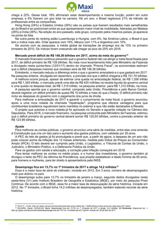 . 65
chega a 22%. Desse total, 18% afirmaram estar desempenhando a mesma função, porém em outra
empresa, e 6% fizeram um giro total na carreira. Há um ano, o Brasil registrava 21% de trânsito de
profissionais entre as companhias.
Hong Kong (24%) e Estados Unidos (26%) são os países que tiveram resultados mais semelhantes
ao do Brasil e se posicionam entre as que apresentaram maior nível de mobilidade, lideradas por Malásia
(29%) e Índia (36%). Na edição do ano passado, este grupo, composto pelos mesmos países, já aparecia
na ponta da lista.
Na outra ponta do ranking estão Luxemburgo e Hungria, com 8%. Na América Latina, o Brasil é que
tem o índice mais alto. Chile aparece com 19%, México com 11% e Argentina com 10%.
De acordo com as pesquisas, a média global de transições de emprego era de 15% no primeiro
trimestre de 2010. Os índices foram crescendo até chegar ao pico de 25% em 2016.
Mercado prevê déficit de R$ 148,36 bilhões em 2017, acima da meta do governo38
O mercado financeiro continua prevendo que o governo federal não vai atingir a meta fiscal fixada para
2017, de déficit primário de R$ 139 bilhões. No mais novo levantamento feito pelo Ministério da Fazenda
e divulgado nesta quinta-feira (12/01/17) dentro do chamado "Prisma Fiscal", os economistas estimam
que o déficit (despesas maiores que receitas) será de R$ 148,36 bilhões.
Entretanto, o mercado reduziu a diferença entre o que o governo arrecadará e o que gastará em 2017.
Na pesquisa anterior, divulgada em dezembro, a previsão era que o déficit chegaria a R$ 151,74 bilhões.
A melhora ocorre porque, apesar de estimar uma queda na arrecadação federal, de R$ 1,356 trilhão
para R$ 1,345 trilhão, o mercado prevê uma alta de R$ 425 milhões na receita liquida do governo central
e uma queda na despesa total, de R$ 1,315 trilhão, na pesquisa anterior, para R$ 1,312 trilhão, na nova.
A pesquisa aponta que o governo central, composto pela União, Previdência e pelo Banco Central,
deverá registrar um déficit primário de quase R$ 10 bilhões a mais do que o fixado. O déficit primário não
inclui as despesas do governo com o pagamento dos juros da dívida.
Para melhorar a arrecadação de 2017 e garantir o cumprimento da meta fiscal, o governo anunciou
apoio a uma nova rodada da chamada "repatriação", programa que oferece vantagens para que
contribuintes brasileiros regularizem bens mantidos no exterior e que não estão declarados à Receita.
O projeto que autoriza a nova rodada já foi aprovado no Senado e aguarda votação na Câmara dos
Deputados. Para 2018, o mercado financeiro, na pesquisa conduzida pelo Ministério da Fazenda, estimou
que o déficit primário do governo central deverá somar R$ 125,93 bilhões, contra a previsão anterior de
R$ 123,99 bilhões.
Ajuste
Para melhorar as contas públicas, o governo anunciou uma série de medidas, entre elas uma emenda
à Constituição que cria um teto para o aumento dos gastos públicos, com validade por 20 anos.
A PEC do teto de gastos já foi promulgada e prevê que, a partir de agora, a despesa de um ano não
pode crescer acima da inflação dos 12 meses anteriores, medida pelo Índice de Preços ao Consumidor
Amplo (IPCA). O teto deverá ser cumprido pela União, o Legislativo, o Tribunal de Contas da União, o
Judiciário, o Ministério Público, e a Defensoria Pública da União.
Para os gastos com saúde e educação, a correção pela inflação começará em 2018.
Para tentar melhorar as contas no médio prazo, e o humor dos investidores, o governo também já
divulgou o texto da PEC da reforma da Previdência, que propõe estabelecer a idade mínima de 65 anos,
para homens e mulheres, para ter direito à aposentadoria pela INSS.
Desemprego fica em 13,7% no 1º trimestre de 2017 e atinge 14,2 milhões39
Essa é a maior taxa da série do indicador, iniciada em 2012. Em 3 anos, número de desempregados
mais que dobrou no país.
O desemprego subiu para 13,7% no trimestre de janeiro a março, segundo dados divulgados nesta
sexta-feira (31) pelo Instituto Brasileiro de Geografia e Estatística (IBGE), por meio da pesquisa Pnad
Contínua. De acordo com o IBGE, essa foi a maior taxa de desocupação da série histórica, iniciada em
2012. No 1º trimestre, o Brasil tinha 14,2 milhões de desempregados, também batendo recorde da série
histórica.
38
12/01/17 – Fonte: http://g1.globo.com/economia/noticia/mercado-preve-deficit-de-r-14836-bilhoes-indice-acima-da-meta-para-2017.ghtml
39
SILVEIRA, Daniel. CAVALLINI, Marta. Desemprego fica em 13,7% no 1° trimestre de 2017 e atinge 14,2 milhões. G1 Economia. Disponível em: <
http://g1.globo.com/economia/noticia/desemprego-fica-em-137-no-1-trimestre-de-2017.ghtml> Acesso em 28 de abril de 2017.
1332730 E-book gerado especialmente para JEFFERSON VIEIRA ALVES
 