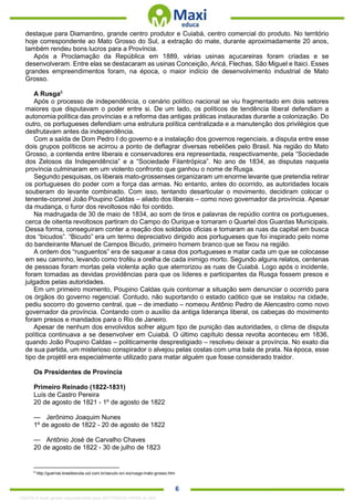 . 6
destaque para Diamantino, grande centro produtor e Cuiabá, centro comercial do produto. No território
hoje correspondente ao Mato Grosso do Sul, a extração do mate, durante aproximadamente 20 anos,
também rendeu bons lucros para a Província.
Após a Proclamação da República em 1889, várias usinas açucareiras foram criadas e se
desenvolveram. Entre elas se destacaram as usinas Conceição, Aricá, Flechas, São Miguel e Itaici. Esses
grandes empreendimentos foram, na época, o maior indício de desenvolvimento industrial de Mato
Grosso.
A Rusga6
Após o processo de independência, o cenário político nacional se viu fragmentado em dois setores
maiores que disputavam o poder entre si. De um lado, os políticos de tendência liberal defendiam a
autonomia política das províncias e a reforma das antigas práticas instauradas durante a colonização. Do
outro, os portugueses defendiam uma estrutura política centralizada e a manutenção dos privilégios que
desfrutavam antes da independência.
Com a saída de Dom Pedro I do governo e a instalação dos governos regenciais, a disputa entre esse
dois grupos políticos se acirrou a ponto de deflagrar diversas rebeliões pelo Brasil. Na região do Mato
Grosso, a contenda entre liberais e conservadores era representada, respectivamente, pela “Sociedade
dos Zelosos da Independência” e a “Sociedade Filantrópica”. No ano de 1834, as disputas naquela
província culminaram em um violento confronto que ganhou o nome de Rusga.
Segundo pesquisas, os liberais mato-grossenses organizaram um enorme levante que pretendia retirar
os portugueses do poder com a força das armas. No entanto, antes do ocorrido, as autoridades locais
souberam do levante combinado. Com isso, tentando desarticular o movimento, decidiram colocar o
tenente-coronel João Poupino Caldas – aliado dos liberais – como novo governador da província. Apesar
da mudança, o furor dos revoltosos não foi contido.
Na madrugada de 30 de maio de 1834, ao som de tiros e palavras de repúdio contra os portugueses,
cerca de oitenta revoltosos partiram do Campo do Ourique e tomaram o Quartel dos Guardas Municipais.
Dessa forma, conseguiram conter a reação dos soldados oficias e tomaram as ruas da capital em busca
dos “bicudos”. “Bicudo” era um termo depreciativo dirigido aos portugueses que foi inspirado pelo nome
do bandeirante Manuel de Campos Bicudo, primeiro homem branco que se fixou na região.
A ordem dos “rusguentos” era de saquear a casa dos portugueses e matar cada um que se colocasse
em seu caminho, levando como troféu a orelha de cada inimigo morto. Segundo alguns relatos, centenas
de pessoas foram mortas pela violenta ação que aterrorizou as ruas de Cuiabá. Logo após o incidente,
foram tomadas as devidas providências para que os líderes e participantes da Rusga fossem presos e
julgados pelas autoridades.
Em um primeiro momento, Poupino Caldas quis contornar a situação sem denunciar o ocorrido para
os órgãos do governo regencial. Contudo, não suportando o estado caótico que se instalou na cidade,
pediu socorro do governo central, que – de imediato – nomeou Antônio Pedro de Alencastro como novo
governador da província. Contando com o auxílio da antiga liderança liberal, os cabeças do movimento
foram presos e mandados para o Rio de Janeiro.
Apesar de nenhum dos envolvidos sofrer algum tipo de punição das autoridades, o clima de disputa
política continuava a se desenvolver em Cuiabá. O último capítulo dessa revolta aconteceu em 1836,
quando João Poupino Caldas – politicamente desprestigiado – resolveu deixar a província. No exato dia
de sua partida, um misterioso conspirador o alvejou pelas costas com uma bala de prata. Na época, esse
tipo de projétil era especialmente utilizado para matar alguém que fosse considerado traidor.
Os Presidentes de Província
Primeiro Reinado (1822-1831)
Luís de Castro Pereira
20 de agosto de 1821 - 1º de agosto de 1822
— Jerônimo Joaquim Nunes
1º de agosto de 1822 - 20 de agosto de 1822
— Antônio José de Carvalho Chaves
20 de agosto de 1822 - 30 de julho de 1823
6
http://guerras.brasilescola.uol.com.br/seculo-xvi-xix/rusga-mato-grosso.htm
1332730 E-book gerado especialmente para JEFFERSON VIEIRA ALVES
 