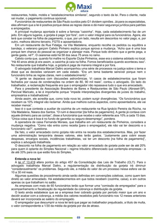 . 69
restaurantes, hotéis, motéis e “estabelecimentos similares”, segundo o texto da lei. Para o cliente, nada
vai mudar, o pagamento continua opcional.
Funcionários de restaurantes de São Paulo ouvidos pelo G1 dividem opiniões. Já para os especialistas,
eles afirmam que a lei é positiva porque deixa as regras claras e dá maior segurança jurídica para patrões
e empregados.
A principal mudança apontada é sobre a famosa “caixinha”. Hoje, cada estabelecimento faz de um
jeito. Em alguns lugares, a gorjeta é paga “por fora”, com o valor integral para os funcionários. Agora, ela
terá que constar na folha de pagamento, o que, por um lado, resulta em descontos no valor pago, e, por
outro, melhora décimo terceiro, FGTS e aposentadoria.
Em um restaurante da Rua Fidalga, na Vila Madalena, enquanto recolhe os pedidos ou equilibra a
bandeja, o veterano garçom Calixto Pinheiro explica porque aprova a mudança. “Acho que é uma boa
porque tem chance do pessoal se organizar e planejar mais. Porque todo dinheiro que a gente pega, a
gente gasta, né?”. O cearense está há 58 dos seus 75 anos no ramo.
Calixto conta que, quando foi maître no Esporte Clube Pinheiros, esse era o sistema adotado no local.
“Há 40 anos atrás já era assim, a caixinha já caía na folha. Fomos beneficiados quando aconteceu isso”.
No restaurante que trabalha hoje, a gorjeta é paga de maneira integral e por fora.
O advogado trabalhista Marcel Daltro acompanhou uma série de processos na justiça sobre o tema e
disse que as decisões variavam em cada estado. “Era um tema bastante sensível porque nem o
funcionário tinha as regras claras, nem o estabelecimento”.
“A gente se deparava com discussões astronômicas. Vi casos de estabelecimentos que foram
fechados por causa de condenações na ordem de 80, 90 mil reais”, contou o advogado. Do lado do
trabalhador, a reclamação frequente era que o empregador não repassava tudo o que era arrecadado.
Para o presidente da Associação Brasileira de Bares e Restaurantes de São Paulo (Abrasel-SP),
Percival Maricato, a lei é importante porque “impede interpretações divergentes de juízes do trabalho,
empresários e trabalhadores”.
Ainda assim, ele acredita que, como toda nova lei, podem surgir divergências. “Os funcionários que
recebem os 10% integral vão reclamar. Ainda que melhore outros aspectos, como aposentadoria, ele vai
receber menos”.
Isso é o que contesta a auxiliar de cozinha de um restaurante na Rua Ignácio Pereira da Rocha, na
Vila Madalena, Naiara dos Santos. “O ruim é descontar [da folha de pagamento]. A gente já contava com
aquele dinheiro para as contas”, disse a funcionária que recebe o valor referente aos 10% a cada 15 dias.
“Única coisa que é boa é no fundo de garantia ou seguro-desemprego”, pondera.
A operadora de caixa Fernanda Moraes, que trabalha em um restaurante de Pinheiros, considera a
mudança negativa. “Como não entra como receita [para o empregador], ele não vai ter desconto e o
funcionário vai?”, questiona.
De fato, o valor arrecadado como gorjeta não entra na receita dos estabelecimentos. Mas, por fazer
uma administração temporária desses valores, eles terão gastos. “Justamente para cobrir essas
despesas, encargos sociais, incidências trabalhistas, vai ter um desconto [na folha de pagamento]”,
explica o advogado trabalhista.
O desconto na folha de pagamento em relação ao valor arrecadado de gorjeta pode ser de até 20%
para quem é optante do Simples Nacional – regime tributário diferenciado que contempla empresas - e
de até 33% para os que estão fora do Simples.
Entenda a nova lei
A lei nº 13.419 altera pontos do artigo 457 da Consolidação das Leis de Trabalho (CLT). Para o
advogado trabalhista Marcel Daltro, a regulamentação da distribuição da gorjeta irá diminuir
“consideravelmente” os problemas. Segundo ele, a média do valor de um processo nessa esfera vai de
10 a 30 mil reais.
Algumas questões de procedimento ainda serão definidas em convenções coletivas, como quem tem
direito ao valor arrecadado. Há estabelecimentos em que todos recebem (cozinha, caixa), e em outros
apenas os que trabalham no salão.
As empresas com mais de 60 funcionários terão que formar uma “comissão de empregados” para o
acompanhamento e fiscalização da regularidade da cobrança e distribuição da gorjeta.
O texto ainda estabelece que se a empresa tiver cobrado gorjeta por período maior que um ano e
decidir acabar com a cobrança, a média dos valores recebidos pelo funcionário nos 12 meses anteriores
deverá ser incorporada ao salário do empregado.
O empregador que descumprir a nova lei terá que pagar ao trabalhador prejudicado, a título de multa,
o valor correspondente a 1/30 da média da gorjeta por dia de atraso.
1332730 E-book gerado especialmente para JEFFERSON VIEIRA ALVES
 