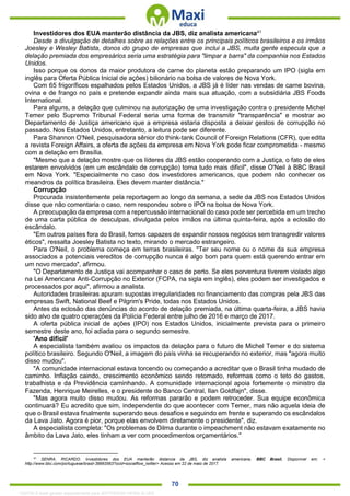 . 70
Investidores dos EUA manterão distância da JBS, diz analista americana41
Desde a divulgação de detalhes sobre as relações entre os principais políticos brasileiros e os irmãos
Joesley e Wesley Batista, donos do grupo de empresas que inclui a JBS, muita gente especula que a
delação premiada dos empresários seria uma estratégia para "limpar a barra" da companhia nos Estados
Unidos.
Isso porque os donos da maior produtora de carne do planeta estão preparando um IPO (sigla em
inglês para Oferta Pública Inicial de ações) bilionário na bolsa de valores de Nova York.
Com 65 frigoríficos espalhados pelos Estados Unidos, a JBS já é líder nas vendas de carne bovina,
ovina e de frango no país e pretende expandir ainda mais sua atuação, com a subsidiária JBS Foods
International.
Para alguns, a delação que culminou na autorização de uma investigação contra o presidente Michel
Temer pelo Supremo Tribunal Federal seria uma forma de transmitir "transparência" e mostrar ao
Departamento de Justiça americano que a empresa estaria disposta a deixar gestos de corrupção no
passado. Nos Estados Unidos, entretanto, a leitura pode ser diferente.
Para Shannon O'Neil, pesquisadora sênior do think-tank Council of Foreign Relations (CFR), que edita
a revista Foreign Affairs, a oferta de ações da empresa em Nova York pode ficar comprometida - mesmo
com a delação em Brasília.
"Mesmo que a delação mostre que os líderes da JBS estão cooperando com a Justiça, o fato de eles
estarem envolvidos (em um escândalo de corrupção) torna tudo mais dificil", disse O'Neil à BBC Brasil
em Nova York. "Especialmente no caso dos investidores americanos, que podem não conhecer os
meandros da política brasileira. Eles devem manter distância."
Corrupção
Procurada insistentemente pela reportagem ao longo da semana, a sede da JBS nos Estados Unidos
disse que não comentaria o caso, nem respondeu sobre o IPO na bolsa de Nova York.
A preocupação da empresa com a repercussão internacional do caso pode ser percebida em um trecho
de uma carta pública de desculpas, divulgada pelos irmãos na última quinta-feira, após a eclosão do
escândalo.
"Em outros países fora do Brasil, fomos capazes de expandir nossos negócios sem transgredir valores
éticos", ressalta Joesley Batista no texto, mirando o mercado estrangeiro.
Para O'Neil, o problema começa em terras brasileiras. "Ter seu nome ou o nome da sua empresa
associados a potenciais vereditos de corrupção nunca é algo bom para quem está querendo entrar em
um novo mercado", afirmou.
"O Departamento de Justiça vai acompanhar o caso de perto. Se eles porventura tiverem violado algo
na Lei Americana Anti-Corrupção no Exterior (FCPA, na sigla em inglês), eles podem ser investigados e
processados por aqui", afirmou a analista.
Autoridades brasileiras apuram supostas irregularidades no financiamento das compras pela JBS das
empresas Swift, National Beef e Pilgrim's Pride, todas nos Estados Unidos.
Antes da eclosão das denúncias do acordo de delação premiada, na última quarta-feira, a JBS havia
sido alvo de quatro operações da Polícia Federal entre julho de 2016 e março de 2017.
A oferta pública inicial de ações (IPO) nos Estados Unidos, inicialmente prevista para o primeiro
semestre deste ano, foi adiada para o segundo semestre.
'Ano difícil'
A especialista também avaliou os impactos da delação para o futuro de Michel Temer e do sistema
político brasileiro. Segundo O'Neil, a imagem do país vinha se recuperando no exterior, mas "agora muito
disso mudou".
"A comunidade internacional estava torcendo ou começando a acreditar que o Brasil tinha mudado de
caminho. Inflação caindo, crescimento econômico sendo retomado, reformas como o teto do gastos,
trabalhista e da Previdência caminhando. A comunidade internacional apoia fortemente o ministro da
Fazenda, Henrique Meirelles, e o presidente do Banco Central, Ilan Goldfajn", disse.
"Mas agora muito disso mudou. As reformas pararão e podem retroceder. Sua equipe econômica
continuará? Eu acredito que sim, independente do que acontecer com Temer, mas não aquela ideia de
que o Brasil estava finalmente superando seus desafios e seguindo em frente e superando os escândalos
da Lava Jato. Agora é pior, porque elas envolvem diretamente o presidente", diz.
A especialista completa: "Os problemas de Dilma durante o impeachment não estavam exatamente no
âmbito da Lava Jato, eles tinham a ver com procedimentos orçamentários."
41
SENRA, RICARDO. Investidores dos EUA manterão distancia da JBS, diz analista americana. BBC Brasil. Disponível em: <
http://www.bbc.com/portuguese/brasil-39993563?ocid=socialflow_twitter> Acesso em 22 de maio de 2017.
1332730 E-book gerado especialmente para JEFFERSON VIEIRA ALVES
 