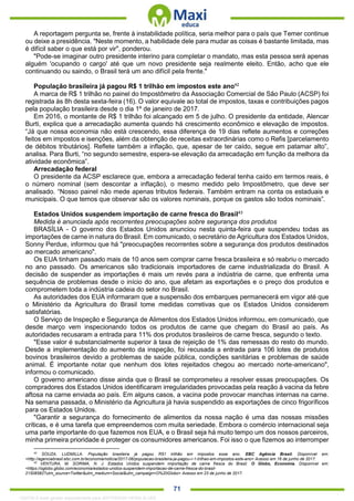 . 71
A reportagem pergunta se, frente à instabilidade política, seria melhor para o país que Temer continue
ou deixe a presidência. "Neste momento, a habilidade dele para mudar as coisas é bastante limitada, mas
é difícil saber o que está por vir", ponderou.
"Pode-se imaginar outro presidente interino para completar o mandato, mas esta pessoa será apenas
alguém 'ocupando o cargo' até que um novo presidente seja realmente eleito. Então, acho que ele
continuando ou saindo, o Brasil terá um ano difícil pela frente."
População brasileira já pagou R$ 1 trilhão em impostos este ano42
A marca de R$ 1 trilhão no painel do Impostômetro da Associação Comercial de São Paulo (ACSP) foi
registrada às 8h desta sexta-feira (16). O valor equivale ao total de impostos, taxas e contribuições pagos
pela população brasileira desde o dia 1º de janeiro de 2017.
Em 2016, o montante de R$ 1 trilhão foi alcançado em 5 de julho. O presidente da entidade, Alencar
Burti, explica que a arrecadação aumenta quando há crescimento econômico e elevação de impostos.
“Já que nossa economia não está crescendo, essa diferença de 19 dias reflete aumentos e correções
feitos em impostos e isenções, além da obtenção de receitas extraordinárias como o Refis [parcelamento
de débitos tributários]. Reflete também a inflação, que, apesar de ter caído, segue em patamar alto”,
analisa. Para Burti, “no segundo semestre, espera-se elevação da arrecadação em função da melhora da
atividade econômica”.
Arrecadação federal
O presidente da ACSP esclarece que, embora a arrecadação federal tenha caído em termos reais, é
o número nominal (sem descontar a inflação), o mesmo medido pelo Impostômetro, que deve ser
analisado. “Nosso painel não mede apenas tributos federais. Também entram na conta os estaduais e
municipais. O que temos que observar são os valores nominais, porque os gastos são todos nominais”.
Estados Unidos suspendem importação de carne fresca do Brasil43
Medida é anunciada após recorrentes preocupações sobre segurança dos produtos
BRASÍLIA - O governo dos Estados Unidos anunciou nesta quinta-feira que suspendeu todas as
importações de carne in natura do Brasil. Em comunicado, o secretário de Agricultura dos Estados Unidos,
Sonny Perdue, informou que há "preocupações recorrentes sobre a segurança dos produtos destinados
ao mercado americano".
Os EUA tinham passado mais de 10 anos sem comprar carne fresca brasileira e só reabriu o mercado
no ano passado. Os americanos são tradicionais importadores de carne industrializada do Brasil. A
decisão de suspender as importações é mais um revés para a indústria de carne, que enfrenta uma
sequência de problemas desde o início do ano, que afetam as exportações e o preço dos produtos e
comprometem toda a indústria cadeia do setor no Brasil.
As autoridades dos EUA informaram que a suspensão dos embarques permanecerá em vigor até que
o Ministério da Agricultura do Brasil tome medidas corretivas que os Estados Unidos considerem
satisfatórias.
O Serviço de Inspeção e Segurança de Alimentos dos Estados Unidos informou, em comunicado, que
desde março vem inspecionando todos os produtos de carne que chegam do Brasil ao país. As
autoridades recusaram a entrada para 11% dos produtos brasileiros de carne fresca, segundo o texto.
"Esse valor é substancialmente superior à taxa de rejeição de 1% das remessas do resto do mundo.
Desde a implementação do aumento da inspeção, foi recusada a entrada para 106 lotes de produtos
bovinos brasileiros devido a problemas de saúde pública, condições sanitárias e problemas de saúde
animal. É importante notar que nenhum dos lotes rejeitados chegou ao mercado norte-americano",
informou o comunicado.
O governo americano disse ainda que o Brasil se comprometeu a resolver essas preocupações. Os
compradores dos Estados Unidos identificaram irregularidades provocadas pela reação à vacina da febre
aftosa na carne enviada ao país. Em alguns casos, a vacina pode provocar manchas internas na carne.
Na semana passada, o Ministério da Agricultura já havia suspendido as exportações de cinco frigoríficos
para os Estados Unidos.
"Garantir a segurança do fornecimento de alimentos da nossa nação é uma das nossas missões
críticas, e é uma tarefa que empreendemos com muita seriedade. Embora o comércio internacional seja
uma parte importante do que fazemos nos EUA, e o Brasil seja há muito tempo um dos nossos parceiros,
minha primeira prioridade é proteger os consumidores americanos. Foi isso o que fizemos ao interromper
42
SOUZA, LUDMILLA. População brasileira já pagou R$1 trilhão em impostos esse ano. EBC Agência Brasil. Disponível em:
<http://agenciabrasil.ebc.com.br/economia/noticia/2017-06/populacao-brasileira-ja-pagou-r-1-trilhao-em-impostos-este-ano> Acesso em 16 de junho de 2017.
43
VENTURA, M. SORIMA, N. J. Estados Unidos suspendem importação de carne fresca do Brasil. O Globo, Economia. Disponível em:
<https://oglobo.globo.com/economia/estados-unidos-suspendem-importacao-de-carne-fresca-do-brasil-
21508582?utm_source=Twitter&utm_medium=Social&utm_campaign=O%20Globo> Acesso em 23 de junho de 2017.
1332730 E-book gerado especialmente para JEFFERSON VIEIRA ALVES
 