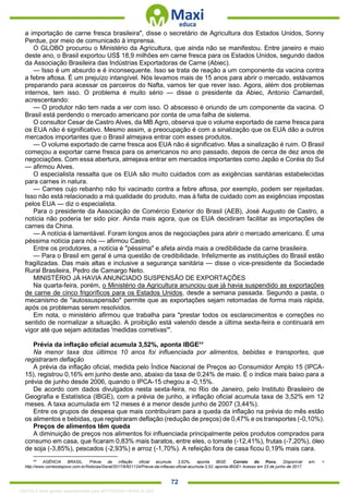 . 72
a importação de carne fresca brasileira", disse o secretário de Agricultura dos Estados Unidos, Sonny
Perdue, por meio de comunicado à imprensa.
O GLOBO procurou o Ministério da Agricultura, que ainda não se manifestou. Entre janeiro e maio
deste ano, o Brasil exportou US$ 18,9 milhões em carne fresca para os Estados Unidos, segundo dados
da Associação Brasileira das Indústrias Exportadoras de Carne (Abiec).
— Isso é um absurdo e é inconsequente. Isso se trata de reação a um componente da vacina contra
a febre aftosa. É um prejuízo intangível. Nós levamos mais de 15 anos para abrir o mercado, estávamos
preparando para acessar os parceiros do Nafta, vamos ter que rever isso. Agora, além dos problemas
internos, tem isso. O problema é muito sério — disse o presidente da Abiec, Antonio Camardell,
acrescentando:
— O produtor não tem nada a ver com isso. O abscesso é oriundo de um componente da vacina. O
Brasil está perdendo o mercado americano por conta de uma falha de sistema.
O consultor Cesar de Castro Alves, da MB Agro, observa que o volume exportado de carne fresca para
os EUA não é significativo. Mesmo assim, a preocupação é com a sinalização que os EUA dão a outros
mercados importantes que o Brasil almejava entrar com esses produtos.
— O volume exportado de carne fresca aos EUA não é significativo. Mas a sinalização é ruim. O Brasil
começou a exportar carne fresca para os americanos no ano passado, depois de cerca de dez anos de
negociações. Com essa abertura, almejava entrar em mercados importantes como Japão e Coréia do Sul
— afirmou Alves.
O especialista ressalta que os EUA são muito cuidados com as exigências sanitárias estabelecidas
para carnes in natura.
— Carnes cujo rebanho não foi vacinado contra a febre aftosa, por exemplo, podem ser rejeitadas.
Isso não está relacionado a má qualidade do produto, mas à falta de cuidado com as exigências impostas
pelos EUA — diz o especialista.
Para o presidente da Associação de Comércio Exterior do Brasil (AEB), José Augusto de Castro, a
notícia não poderia ter sido pior. Ainda mais agora, que os EUA decidiram facilitar as importações de
carnes da China.
— A notícia é lamentável. Foram longos anos de negociações para abrir o mercado americano. É uma
péssima notícia para nós — afirmou Castro.
Entre os produtores, a notícia é "péssima" e afeta ainda mais a credibilidade da carne brasileira.
— Para o Brasil em geral é uma questão de credibilidade. Infelizmente as instituições do Brasil estão
fragilizadas. Das mais altas e inclusive a segurança sanitária — disse o vice-presidente da Sociedade
Rural Brasileira, Pedro de Camargo Neto.
MINISTÉRIO JÁ HAVIA ANUNCIADO SUSPENSÃO DE EXPORTAÇÕES
Na quarta-feira, porém, o Ministério da Agricultura anunciou que já havia suspendido as exportações
de carne de cinco frigoríficos para os Estados Unidos, desde a semana passada. Segundo a pasta, o
mecanismo de "autossuspensão" permite que as exportações sejam retomadas de forma mais rápida,
após os problemas serem resolvidos.
Em nota, o ministério afirmou que trabalha para "prestar todos os esclarecimentos e correções no
sentido de normalizar a situação. A proibição está valendo desde a última sexta-feira e continuará em
vigor até que sejam adotadas 'medidas corretivas'".
Prévia da inflação oficial acumula 3,52%, aponta IBGE44
Na menor taxa dos últimos 10 anos foi influenciada por alimentos, bebidas e transportes, que
registraram deflação
A prévia da inflação oficial, medida pelo Índice Nacional de Preços ao Consumidor Amplo 15 (IPCA-
15), registrou 0,16% em junho deste ano, abaixo da taxa de 0,24% de maio. É o índice mais baixo para a
prévia de junho desde 2006, quando o IPCA-15 chegou a -0,15%.
De acordo com dados divulgados nesta sexta-feira, no Rio de Janeiro, pelo Instituto Brasileiro de
Geografia e Estatística (IBGE), com a prévia de junho, a inflação oficial acumula taxa de 3,52% em 12
meses. A taxa acumulada em 12 meses é a menor desde junho de 2007 (3,44%).
Entre os grupos de despesa que mais contribuíram para a queda da inflação na prévia do mês estão
os alimentos e bebidas, que registraram deflação (redução de preços) de 0,47% e os transportes (-0,10%).
Preços de alimentos têm queda
A diminuição de preços nos alimentos foi influenciada principalmente pelos produtos comprados para
consumo em casa, que ficaram 0,83% mais baratos, entre eles, o tomate (-12,41%), frutas (-7,20%), óleo
de soja (-3,85%), pescados (-2,93%) e arroz (-1,70%). A refeição fora de casa ficou 0,19% mais cara.
44
AGÊNCIA BRASIL. Prévia da inflação oficial acumula 3,52%, aponta IBGE. Correio do Povo. Disponível em: <
http://www.correiodopovo.com.br/Noticias/Geral/2017/6/621124/Previa-da-inflacao-oficial-acumula-3,52,-aponta-IBGE> Acesso em 23 de junho de 2017.
1332730 E-book gerado especialmente para JEFFERSON VIEIRA ALVES
 