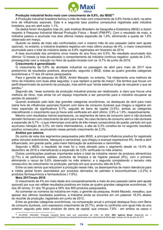. 74
Produção industrial fecha maio com crescimento de 0,8%, diz IBGE46
A Produção industrial brasileira fechou o mês de maio com crescimento de 0,8% frente a abril, na série
livre de influências sazonais. Esta é a segunda taxa positiva consecutiva registrada pela indústria
brasileira, que em abril subiu 1,1%.
Os dados foram divulgados hoje (4), pelo Instituto Brasileiro de Geografia e Estatística (IBGE) e dizem
respeito à Pesquisa Industrial Mensal Produção Física – Brasil (PIM-PF). Com o resultado de maio, a
indústria passou a acumular nos dois últimos meses expansão de 1,9%, eliminando a queda de 1,6%
observado em março.
Quando os dados de maio são confrontados com o mesmo mês do ano passado (série sem ajuste
sazonal), no entanto, a indústria brasileira registrou em maio último avanço de 4%, o maior crescimento
acumulado para o total da indústria deste os 4,8% registrados em fevereiro de 2014.
A taxa acumulada dos primeiros cinco meses do ano ficou em 0,5%. No resultado acumulado dos
últimos 12 meses (a taxa anualizada) o comportamento da indústria continua negativo: queda de 2,4%,
prosseguindo com a redução no ritmo de queda iniciada com os -9,7% de junho de 2016.
Crescimento é generalizado
O crescimento de 0,8% da atividade industrial na passagem de abril para maio de 2017 teve
predomínio de resultados positivos, alcançando, segundo o IBGE, todas as quatro grandes categorias
econômicas e 17 dos 24 ramos pesquisados.
Para o gerente de pesquisa do IBGE, André Macedo, no entanto, “há nitidamente uma melhora de
ritmo da indústria com duas altas seguidas, o que repõem a perda de março”. Ele lembra que houve um
perfil disseminado de aumento da produção, mas admiti que “ainda estamos longe de recuperar o que se
perdeu."
Segundo ele, “esse aumento da produção industrial precisa ser relativizado: é claro que houve uma
melhora de ritmo, mas ainda há um espaço importante a ser percorrido para a indústria recuperar as
perdas do passado.”
Quando analisado pelo lado das grandes categorias econômicas, os destaques de abril para maio
(série livre de influências sazonais) ficaram com bens de consumo duráveis que chegou a registrar em
maio expansão de significativos 6,7%; seguido de bens de capital (3,5%), ambas as categorias
intensificando o crescimento que já havia sido verificada em abril último: 2,9% e 1,9%, respectivamente.
Mesmo com resultados menos expressivos, os segmentos de bens de consumo semi e não-duráveis
também fecharam com crescimento de abril para maio. No caso de bens de consumo semi e não-duráveis
a expansão de 0,7% - o que interrompe uma série de três meses consecutivos de queda, período em que
acumulou retração de 3,3%; em bens intermediários, a alta de 0,3% constitui-se no segundo resultado
positivo consecutivo, acumulando nesse período crescimento de 2,3%.
Análise por setores
Do ponto de vista dos segmentos pesquisados pelo IBGE, a principal influência positiva foi registrada
pelos veículos automotores, reboques e carrocerias, que chegou a avançar expressivos 9%, frente a abril
influenciado, em grande parte, pela maior fabricação de automóveis e caminhões.
Segundo o IBGE, o resultado de maio foi o mais elevado para o segmento desde os 10,4% de
dezembro de 2016 e intensificando a expansão de 3,9% verificada no mês anterior.
Outras contribuições positivas importantes sobre o total da indústria vieram de produtos alimentícios
(2,7%) e de perfumaria, sabões, produtos de limpeza e de higiene pessoal (4%), com o primeiro
eliminando o recuo de 0,6% observado no mês anterior; e o segundo completando o terceiro mês
consecutivo de crescimento na produção, período em que acumulou alta de 8,5%.
Entre os seis ramos que reduziram a produção nesse mês, os desempenhos de maior relevância para
a média global foram assinalados por produtos derivados do petróleo e biocombustíveis (-2,2%) e
produtos farmoquímicos e farmacêuticos (-7,6%).
Maio 2017/maio 2016
O crescimento de 4% em maio deste ano comparativamente a maio do ano passado (série sem ajuste
sazonal) por sua vez reflete resultados positivos em todas as quatro grandes categorias econômicas, 18
dos 26 ramos, 51 dos 79 grupos e 59% dos 805 produtos pesquisados.
Ao comentar os números da indústria em maio, o gerente da pesquisa, André Macedo, ressaltou, que
apesar dos últimos resultados positivos, a Indústria ainda se encontra em um patamar 18,5% abaixo
do recorde de produção, registrado em junho de 2013.
Entre as grandes categorias econômicas, na comparação anual o principal destaque ficou com Bens
de consumo duráveis, com expressivo crescimento de 20,7%), ainda no confronto com igual mês do ano
anterior; seguido pelo setor produtor de bens de capital, que cresceu 7,6% - em ambos os casos o
46
OLIVEIRA, NIELMAR. Produção industrial fecha maio com crescimento de 0,8%, diz IBGE. EBC Agência Brasil. Disponível em: <
http://agenciabrasil.ebc.com.br/economia/noticia/2017-07/producao-industrial-fecha-maio-com-crescimento-de-08-diz-ibge> Acesso em 04 de julho de 2017.
1332730 E-book gerado especialmente para JEFFERSON VIEIRA ALVES
 