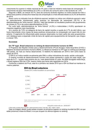 . 75
crescimento foi superior à média nacional de 4% para o total da indústria nesta base de comparação. O
crescimento de bens intermediários foi 2,9% e o de bens de consumo semi e não-duráveis de 1,4%.
Segundo o IBGE, ao crescer 20,7%, bens de consumo duráveis registrou no índice mensal de maio a
sétima taxa positiva consecutiva nesse tipo de comparação e a mais elevada desde os 23,3% de fevereiro
de 2014.
Assim como no indicador livre de influência sazonal, também no índice com influência sazonal o setor
foi particularmente impulsionado pelos avanços na fabricação de automóveis (35,1%) e de
eletrodomésticos da “linha marrom” (26,8%). Vale citar também os resultados positivos dos grupamentos
de móveis (4,7%) e de outros eletrodomésticos (2,2%).
Por outro lado, eletrodomésticos da “linha branca” (-4,3%) e motocicletas (-14,8%) apontaram os
impactos negativos mais importantes.
Já o avanço de 7,6% na categoria de bens de capital reverteu a queda de 4,7% de abril último, que
havia interrompido cinco meses de taxas positivas consecutivas na comparação com igual mês do ano
anterior. O segmento foi influenciado pelos avanços observados na maior parte dos seus grupamentos,
com destaque para a expansão vinda de bens de capital para equipamentos de transporte, que chegou
a crescer 16%.
Sociedade
Em 79º lugar, Brasil estaciona no ranking de desenvolvimento humano da ONU
O Programa das Nações Unidas para o Desenvolvimento (Pnud) divulgou nesta terça-feira (21/03) o
Relatório de Desenvolvimento Humano (RDH), e o Brasil se manteve no 79º lugar no ranking que abrange
188 países, do mais ao menos desenvolvido. O relatório foi elaborado em 2016 e tem como base os
dados de 2015.
O IDH é um índice medido anualmente pela ONU e utiliza indicadores de renda, saúde e educação.
O ranking mundial de desenvolvimento humano dos países apresenta o índice de cada nação, que
varia de 0 a 1 – quanto mais próximo de um, mais desenvolvido é o país. No RDH divulgado nesta terça,
o Brasil registrou IDH de 0,754, mesmo índice que havia sido registrado em 2014.
Conforme o relatório da Pnud, esta foi a primeira vez desde 2010 que o IDH do Brasil se manteve no
mesmo patamar:
A ONU divide os países entre os que têm o desenvolvimento humano "muito alto", "alto", "médio" e "baixo".
Veja na imagem abaixo quais países ocupam os primeiros lugares no ranking mundial de IDH; os que
estão próximos à faixa do Brasil; e os que ocupam os últimos lugares no ranking:
1332730 E-book gerado especialmente para JEFFERSON VIEIRA ALVES
 