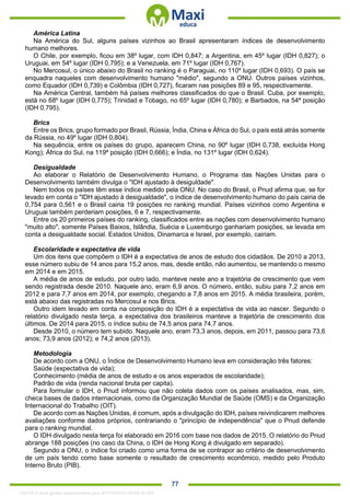 . 77
América Latina
Na América do Sul, alguns países vizinhos ao Brasil apresentaram índices de desenvolvimento
humano melhores.
O Chile, por exemplo, ficou em 38º lugar, com IDH 0,847; a Argentina, em 45º lugar (IDH 0,827); o
Uruguai, em 54º lugar (IDH 0,795); e a Venezuela, em 71º lugar (IDH 0,767).
No Mercosul, o único abaixo do Brasil no ranking é o Paraguai, no 110º lugar (IDH 0,693). O país se
enquadra naqueles com desenvolvimento humano "médio", segundo a ONU. Outros países vizinhos,
como Equador (IDH 0,739) e Colômbia (IDH 0,727), ficaram nas posições 89 e 95, respectivamente.
Na América Central, também há países melhores classificados do que o Brasil. Cuba, por exemplo,
está no 68º lugar (IDH 0,775); Trinidad e Tobago, no 65º lugar (IDH 0,780); e Barbados, na 54ª posição
(IDH 0,795).
Brics
Entre os Brics, grupo formado por Brasil, Rússia, Índia, China e África do Sul, o país está atrás somente
da Rússia, no 49º lugar (IDH 0,804).
Na sequência, entre os países do grupo, aparecem China, no 90º lugar (IDH 0,738, excluída Hong
Kong); África do Sul, na 119ª posição (IDH 0,666); e Índia, no 131º lugar (IDH 0,624).
Desigualdade
Ao elaborar o Relatório de Desenvolvimento Humano, o Programa das Nações Unidas para o
Desenvolvimento também divulga o "IDH ajustado à desiguldade".
Nem todos os países têm esse índice medido pela ONU. No caso do Brasil, o Pnud afirma que, se for
levado em conta o "IDH ajustado à desigualdade", o índice de desenvolvimento humano do país cairia de
0,754 para 0,561 e o Brasil cairia 19 posições no ranking mundial. Países vizinhos como Argentina e
Uruguai também perderiam posições, 6 e 7, respectivamente.
Entre os 20 primeiros países do ranking, classificados entre as nações com desenvolvimento humano
"muito alto", somente Países Baixos, Islândia, Suécia e Luxemburgo ganhariam posições, se levada em
conta a desigualdade social. Estados Unidos, Dinamarca e Israel, por exemplo, cairiam.
Escolaridade e expectativa de vida
Um dos itens que compõem o IDH é a expectativa de anos de estudo dos cidadãos. De 2010 a 2013,
esse número subiu de 14 anos para 15,2 anos, mas, desde então, não aumentou, se mantendo o mesmo
em 2014 e em 2015.
A média de anos de estudo, por outro lado, manteve neste ano a trajetória de crescimento que vem
sendo registrada desde 2010. Naquele ano, eram 6,9 anos. O número, então, subiu para 7,2 anos em
2012 e para 7,7 anos em 2014, por exemplo, chegando a 7,8 anos em 2015. A média brasileira, porém,
está abaixo das registradas no Mercosul e nos Brics.
Outro idem levado em conta na composição do IDH é a expectativa de vida ao nascer. Segundo o
relatório divulgado nesta terça, a expectativa dos brasileiros manteve a trajetória de crescimento dos
últimos. De 2014 para 2015, o índice subiu de 74,5 anos para 74,7 anos.
Desde 2010, o número tem subido. Naquele ano, eram 73,3 anos, depois, em 2011, passou para 73,6
anos; 73,9 anos (2012); e 74,2 anos (2013).
Metodologia
De acordo com a ONU, o Índice de Desenvolvimento Humano leva em consideração três fatores:
Saúde (expectativa de vida);
Conhecimento (média de anos de estudo e os anos esperados de escolaridade);
Padrão de vida (renda nacional bruta per capita).
Para formular o IDH, o Pnud informou que não coleta dados com os países analisados, mas, sim,
checa bases de dados internacionais, como da Organização Mundial de Saúde (OMS) e da Organização
Internacional do Trabalho (OIT).
De acordo com as Nações Unidas, é comum, após a divulgação do IDH, países reivindicarem melhores
avaliações conforme dados próprios, contrariando o "princípio de independência" que o Pnud defende
para o ranking mundial.
O IDH divulgado nesta terça foi elaborado em 2016 com base nos dados de 2015. O relatório do Pnud
abrange 188 posições (no caso da China, o IDH de Hong Kong é divulgado em separado).
Segundo a ONU, o índice foi criado como uma forma de se contrapor ao critério de desenvolvimento
de um país tendo como base somente o resultado de crescimento econômico, medido pelo Produto
Interno Bruto (PIB).
1332730 E-book gerado especialmente para JEFFERSON VIEIRA ALVES
 