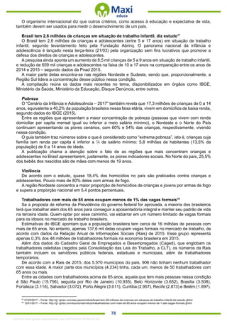 . 78
O organismo internacional diz que outros critérios, como acesso à educação e expectativa de vida,
também devem ser usados para medir o desenvolvimento de um país.
Brasil tem 2,6 milhões de crianças em situação de trabalho infantil, diz estudo47
O Brasil tem 2,6 milhões de crianças e adolescentes (entre 5 e 17 anos) em situação de trabalho
infantil, segundo levantamento feito pela Fundação Abrinq. O panorama nacional da infância e
adolescência é lançado nesta terça-feira (21/03) pela organização sem fins lucrativos que promove a
defesa dos direitos de crianças e adolescentes.
A pesquisa ainda aponta um aumento de 8,5 mil crianças de 5 a 9 anos em situação de trabalho infantil,
e redução de 659 mil crianças e adolescentes na faixa de 10 a 17 anos na comparação entre os anos de
2014 e 2015 – segundo dados da Pnad 2015.
A maior parte delas encontra-se nas regiões Nordeste e Sudeste, sendo que, proporcionalmente, a
Região Sul lidera a concentração desse público nessa condição.
A compilação reúne os dados mais recentes no tema, disponibilizados em órgãos como IBGE,
Ministério da Saúde, Ministério da Educação, Disque Denúncia, entre outros.
Pobreza
O “Cenário da Infância e Adolescência – 2017” também revela que 17,3 milhões de crianças de 0 a 14
anos, equivalente a 40,2% da população brasileira nessa faixa etária, vivem em domicílios de baixa renda,
segundo dados do IBGE (2015).
Entre as regiões que apresentam a maior concentração de pobreza (pessoas que vivem com renda
domiciliar per capita mensal igual ou inferior a meio salário mínimo), o Nordeste e o Norte do País
continuam apresentando os piores cenários, com 60% e 54% das crianças, respectivamente, vivendo
nessa condição.
O guia também traz números sobre o que é considerado como “extrema pobreza”, isto é, crianças cuja
família tem renda per capita é inferior a ¼ de salário mínimo: 5,8 milhões de habitantes (13,5% da
população) de 0 a 14 anos de idade.
A publicação chama a atenção sobre o fato de as regiões que mais concentram crianças e
adolescentes no Brasil apresentarem, justamente, os piores indicadores sociais. No Norte do país, 25,5%
dos bebês dos nascidos são de mães com menos de 19 anos.
Violência
De acordo com o estudo, quase 18,4% dos homicídios no país são praticados contra crianças e
adolescentes. Pouco mais de 80% deles com armas de fogo.
A região Nordeste concentra a maior proporção de homicídios de crianças e jovens por armas de fogo
e supera a proporção nacional em 5,4 pontos percentuais.
Trabalhadores com mais de 65 anos ocupam menos de 1% das vagas formais48
Se a proposta de reforma da Previdência do governo federal for aprovada, a maioria dos brasileiros
terá que trabalhar além dos 65 anos para conseguir a aposentadoria integral e manter seu padrão de vida
na terceira idade. Quem optar por esse caminho, vai esbarrar em um número limitado de vagas formais
para os idosos no mercado de trabalho brasileiro.
Estimativas do IBGE apontam que a população brasileira tem cerca de 16 milhões de pessoas com
mais de 65 anos. No entanto, apenas 137,6 mil delas ocupam vagas formais no mercado de trabalho, de
acordo com dados da Relação Anual de Informações Sociais (Rais) de 2015. Esse grupo representa
apenas 0,3% dos 48 milhões de trabalhadores formais na economia brasileira em 2015.
Além dos dados do Cadastro Geral de Empregados e Desempregados (Caged), que englobam os
trabalhadores celetistas (regidos pela Consolidação das Leis do Trabalho, a CLT), os números da Rais
também incluem os servidores públicos federais, estaduais e municipais, além de trabalhadores
temporários.
De acordo com a Rais de 2015, dos 5.570 municípios do país, 906 não tinham nenhum trabalhador
com essa idade. A maior parte dos municípios (4.234) tinha, cada um, menos de 50 trabalhadores com
65 anos ou mais.
Entre as cidades com trabalhadores acima de 65 anos, aquela que tem mais pessoas nessa condição
é São Paulo (15.756), seguida por Rio de Janeiro (10.935), Belo Horizonte (3.652), Brasília (3.508),
Fortaleza (3.116), Salvador (3.072), Porto Alegre (3.011), Curitiba (2.957), Recife (2.873) e Belém (1.897).
47
21/03/2017 – Fonte: http://g1.globo.com/sao-paulo/noticia/brasil-tem-26-milhoes-de-criancas-em-situacao-de-trabalho-infantil-diz-estudo.ghtml
48
12/01/2017 – Fonte: http://g1.globo.com/economia/noticia/trabalhadores-com-mais-de-65-anos-ocupam-menos-de-1-das-vagas-formais.ghtml
1332730 E-book gerado especialmente para JEFFERSON VIEIRA ALVES
 