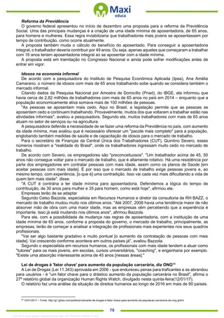 . 79
Reforma da Previdência
O governo federal apresentou no início de dezembro uma proposta para a reforma da Previdência
Social. Uma das principais mudanças é a criação de uma idade mínima de aposentadoria, de 65 anos,
para homens e mulheres. Essa regra inviabilizaria que trabalhadores mais jovens se aposentassem por
tempo de contribuição, como ocorre atualmente.
A proposta também muda o cálculo do benefício do aposentado. Para conseguir a aposentadoria
integral, o trabalhador deveria contribuir por 49 anos. Ou seja, apenas aqueles que começaram a trabalhar
com 16 anos teriam aposentadoria integral ao se aposentar com a idade mínima.
A proposta está em tramitação no Congresso Nacional e ainda pode sofrer modificações antes de
entrar em vigor.
Idosos na economia informal
De acordo com a pesquisadora do Instituto de Pesquisa Econômica Aplicada (Ipea), Ana Amélia
Camarano, o número de idosos com mais de 65 anos trabalhando sobe quando se considera também o
mercado informal.
Citando dados da Pesquisa Nacional por Amostra de Domicílio (Pnad), do IBGE, ela informou que
havia cerca de 2,82 milhões de trabalhadores com mais de 65 anos no país em 2014 – enquanto que a
população economicamente ativa somava mais de 100 milhões de pessoas.
"As pessoas se aposentam mais cedo. Aqui no Brasil, a legislação permite que as pessoas se
aposentem cedo e continuem trabalhando. Provavelmente, muitos dos que voltaram a trabalhar estão nas
atividades informais", avaliou a pesquisadora. Segundo ela, muitos trabalhadores com mais de 65 anos
atuam no setor de serviços ou na agricultura.
A pesquisadora defende a necessidade de se fazer uma reforma da Previdência no país, com aumento
da idade mínima, mas avaliou que é necessário oferecer um "pacote mais completo" para a população,
englobando também medidas de saúde e de capacitação de idosos para o mercado de trabalho.
Para o secretário de Finanças da Central Única dos Trabalhadores (CUT), Quintino Severo, esses
números mostram a "realidade do Brasil", onde os trabalhadores ingressam muito cedo no mercado de
trabalho.
De acordo com Severo, os empregadores são "preconceituosos". "Um trabalhador acima de 45, 50
anos não consegue voltar para o mercado de trabalho, que é altamente rotativo. Há uma resistência por
parte dos empregadores em contratar pessoas com mais idade, assim como os planos de Saúde [em
aceitar pessoas com mais idade]. É por isso que o mercado de trabalho exige pessoas jovens e, ao
mesmo tempo, com experiência, [o que é] uma contradição. Isso vai cada vez mais dificultando a vida de
quem tem mais idade", disse.
"A CUT é contrária a ter idade mínima para aposentadoria. Defendemos a lógica do tempo de
contribuição, de 30 anos para mulher e 35 para homem, como está hoje", afirmou ele.
Empresas terão de se adaptar
Segundo Celso Bazzola, especialista em Recursos Humanos e diretor da consultoria de RH BAZZ, o
mercado de trabalho mudou muito nos últimos anos. "Até 2007, 2008 havia uma tendência maior de não
absorver mão de obra com uma maior idade, mas as empresas vêm percebendo que a experiência é
importante. Isso já está mudando nos últimos anos", afirmou Bazzola.
Para ele, com a possibilidade de mudança nas regras de aposentadoria, com a instituição de uma
idade mínima de 65 anos, conforme a proposta do governo, o mercado de trabalho, principalmente, as
empresas, terão de começar a analisar a integração de profissionais mais experientes nos seus quadros
profissionais.
"Vai ser algo bastante gradativo e muito pontual [o aumento da contratação de pessoas com mais
idade]. Vai crescendo conforme acontece em outros países já", avaliou Bazzola.
Segundo o especialista em recursos humanos, os profissionais com mais idade tendem a atuar como
"tutores" para os mais jovens, em escolas, cursos universitários, "coaching", e engenharia por exemplo.
"Existe uma absorção interessante acima de 45 anos [nessas áreas]."
Lei de drogas é 'fator chave' para aumento da população carcerária, diz ONG49
A Lei de Drogas (Lei 11.343) aprovada em 2006 - que endureceu penas para traficantes e as abrandou
para usuários - é "um fator chave para o drástico aumento da população carcerária no Brasil", afirma o
27º relatório global da organização Human Rights Watch, divulgado nesta quinta-feira(12/01/17).
O relatório faz uma análise da situação de direitos humanos ao longo de 2016 em mais de 90 países.
49
12/01/2017 – Fonte: http://g1.globo.com/politica/noticia/lei-de-drogas-e-fator-chave-para-aumento-da-populacao-carceraria-diz-ong.ghtml
1332730 E-book gerado especialmente para JEFFERSON VIEIRA ALVES
 
