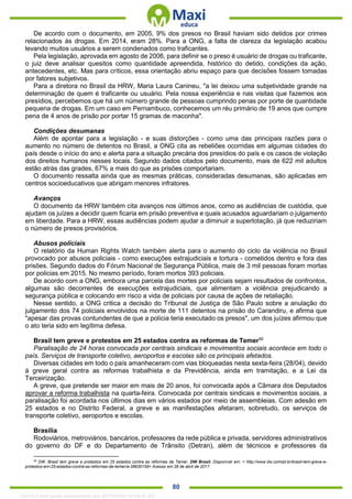 . 80
De acordo com o documento, em 2005, 9% dos presos no Brasil haviam sido detidos por crimes
relacionados às drogas. Em 2014, eram 28%. Para a ONG, a falta de clareza da legislação acabou
levando muitos usuários a serem condenados como traficantes.
Pela legislação, aprovada em agosto de 2006, para definir se o preso é usuário de drogas ou traficante,
o juiz deve analisar quesitos como quantidade apreendida, histórico do detido, condições da ação,
antecedentes, etc. Mas para críticos, essa orientação abriu espaço para que decisões fossem tomadas
por fatores subjetivos.
Para a diretora no Brasil da HRW, Maria Laura Canineu, "a lei deixou uma subjetividade grande na
determinação de quem é traficante ou usuário. Pela nossa experiência e nas visitas que fazemos aos
presídios, percebemos que há um número grande de pessoas cumprindo penas por porte de quantidade
pequena de drogas. Em um caso em Pernambuco, conhecemos um réu primário de 19 anos que cumpre
pena de 4 anos de prisão por portar 15 gramas de maconha".
Condições desumanas
Além de apontar para a legislação - e suas distorções - como uma das principais razões para o
aumento no número de detentos no Brasil, a ONG cita as rebeliões ocorridas em algumas cidades do
país desde o início do ano e alerta para a situação precária dos presídios do país e os casos de violação
dos direitos humanos nesses locais. Segundo dados citados pelo documento, mais de 622 mil adultos
estão atrás das grades, 67% a mais do que as prisões comportariam.
O documento ressalta ainda que as mesmas práticas, consideradas desumanas, são aplicadas em
centros socioeducativos que abrigam menores infratores.
Avanços
O documento da HRW também cita avanços nos últimos anos, como as audiências de custódia, que
ajudam os juízes a decidir quem ficaria em prisão preventiva e quais acusados aguardariam o julgamento
em liberdade. Para a HRW, essas audiências podem ajudar a diminuir a superlotação, já que reduziriam
o número de presos provisórios.
Abusos policiais
O relatório da Human Rights Watch também alerta para o aumento do ciclo da violência no Brasil
provocado por abusos policiais - como execuções extrajudiciais e tortura - cometidos dentro e fora das
prisões. Segundo dados do Fórum Nacional de Segurança Pública, mais de 3 mil pessoas foram mortas
por policias em 2015. No mesmo período, foram mortos 393 policiais.
De acordo com a ONG, embora uma parcela das mortes por policiais sejam resultados de confrontos,
algumas são decorrentes de execuções extrajudiciais, que alimentam a violência prejudicando a
segurança pública e colocando em risco a vida de policiais por causa de ações de retaliação.
Nesse sentido, a ONG critica a decisão do Tribunal de Justiça de São Paulo sobre a anulação do
julgamento dos 74 policiais envolvidos na morte de 111 detentos na prisão do Carandiru, e afirma que
"apesar das provas contundentes de que a polícia teria executado os presos", um dos juízes afirmou que
o ato teria sido em legítima defesa.
Brasil tem greve e protestos em 25 estados contra as reformas de Temer50
Paralisação de 24 horas convocada por centrais sindicais e movimentos sociais acontece em todo o
país. Serviços de transporte coletivo, aeroportos e escolas são os principais afetados.
Diversas cidades em todo o país amanheceram com vias bloqueadas nesta sexta-feira (28/04), devido
à greve geral contra as reformas trabalhista e da Previdência, ainda em tramitação, e a Lei da
Terceirização.
A greve, que pretende ser maior em mais de 20 anos, foi convocada após a Câmara dos Deputados
aprovar a reforma trabalhista na quarta-feira. Convocada por centrais sindicais e movimentos sociais, a
paralisação foi acordada nos últimos dias em vários estados por meio de assembleias. Com adesão em
25 estados e no Distrito Federal, a greve e as manifestações afetaram, sobretudo, os serviços de
transporte coletivo, aeroportos e escolas.
Brasília
Rodoviários, metroviários, bancários, professores da rede pública e privada, servidores administrativos
do governo do DF e do Departamento de Trânsito (Detran), além de técnicos e professores da
50
DW. Brasil tem greve e protestos em 25 estados contra as reformas de Temer. DW Brasil. Disponível em: < http://www.dw.com/pt-br/brasil-tem-greve-e-
protestos-em-25-estados-contra-as-reformas-de-temer/a-38630159> Acesso em 28 de abril de 2017.
1332730 E-book gerado especialmente para JEFFERSON VIEIRA ALVES
 