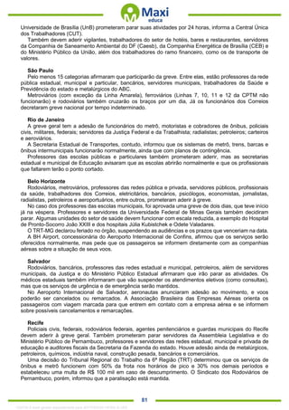. 81
Universidade de Brasília (UnB) prometeram parar suas atividades por 24 horas, informa a Central Única
dos Trabalhadores (CUT).
Também devem aderir vigilantes, trabalhadores do setor de hotéis, bares e restaurantes, servidores
da Companhia de Saneamento Ambiental do DF (Caesb), da Companhia Energética de Brasília (CEB) e
do Ministério Público da União, além dos trabalhadores do ramo financeiro, como os de transporte de
valores.
São Paulo
Pelo menos 15 categorias afirmaram que participarão da greve. Entre elas, estão professores da rede
pública estadual, municipal e particular, bancários, servidores municipais, trabalhadores da Saúde e
Previdência do estado e metalúrgicos do ABC.
Metroviários (com exceção da Linha Amarela), ferroviários (Linhas 7, 10, 11 e 12 da CPTM não
funcionarão) e rodoviários também cruzarão os braços por um dia, Já os funcionários dos Correios
decretaram greve nacional por tempo indeterminado.
Rio de Janeiro
A greve geral tem a adesão de funcionários do metrô, motoristas e cobradores de ônibus, policiais
civis, militares, federais; servidores da Justiça Federal e da Trabalhista; radialistas; petroleiros; carteiros
e aeroviários.
A Secretaria Estadual de Transportes, contudo, informou que os sistemas de metrô, trens, barcas e
ônibus intermunicipais funcionarão normalmente, ainda que com planos de contingência.
Professores das escolas públicas e particulares também prometeram aderir, mas as secretarias
estadual e municipal de Educação avisaram que as escolas abrirão normalmente e que os profissionais
que faltarem terão o ponto cortado.
Belo Horizonte
Rodoviários, metroviários, professores das redes pública e privada, servidores públicos, profissionais
da saúde, trabalhadores dos Correios, eletricitários, bancários, psicólogos, economistas, jornalistas,
radialistas, petroleiros e aeroportuários, entre outros, prometeram aderir à greve.
No caso dos professores das escolas municipais, foi aprovada uma greve de dois dias, que teve início
já na véspera. Professores e servidores da Universidade Federal de Minas Gerais também decidiram
parar. Algumas unidades do setor de saúde devem funcionar com escala reduzida, a exemplo do Hospital
de Pronto-Socorro João XXIII e dos hospitais Júlia Kubistchek e Odete Valadares.
O TRT-MG declarou feriado no órgão, suspendendo as audiências e os prazos que venceriam na data.
A BH Airport, concessionária do Aeroporto Internacional de Confins, afirmou que os serviços serão
oferecidos normalmente, mas pede que os passageiros se informem diretamente com as companhias
aéreas sobre a situação de seus voos.
Salvador
Rodoviários, bancários, professores das redes estadual e municipal, petroleiros, além de servidores
municipais, da Justiça e do Ministério Público Estadual afirmaram que irão parar as atividades. Os
médicos estaduais também informaram que vão suspender os atendimentos eletivos (como consultas),
mas que os serviços de urgência e de emergência serão mantidos.
No Aeroporto Internacional de Salvador, aeronautas anunciaram adesão ao movimento, e voos
poderão ser cancelados ou remarcados. A Associação Brasileira das Empresas Aéreas orienta os
passageiros com viagem marcada para que entrem em contato com a empresa aérea e se informem
sobre possíveis cancelamentos e remarcações.
Recife
Policiais civis, federais, rodoviários federais, agentes penitenciários e guardas municipais do Recife
devem aderir à greve geral. Também prometeram parar servidores da Assembleia Legislativa e do
Ministério Público de Pernambuco, professores e servidores das redes estadual, municipal e privada de
educação e auditores fiscais da Secretaria da Fazenda do estado. Houve adesão ainda de metalúrgicos,
petroleiros, químicos, indústria naval, construção pesada, bancários e comerciários.
Uma decisão do Tribunal Regional do Trabalho da 6ª Região (TRT) determinou que os serviços de
ônibus e metrô funcionem com 50% da frota nos horários de pico e 30% nos demais períodos e
estabeleceu uma multa de R$ 100 mil em caso de descumprimento. O Sindicato dos Rodoviários de
Pernambuco, porém, informou que a paralisação está mantida.
1332730 E-book gerado especialmente para JEFFERSON VIEIRA ALVES
 