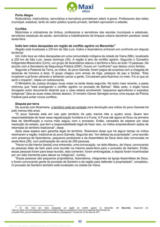 . 82
Porto Alegre
Rodoviários, metroviários, aeroviários e bancários prometeram aderir à greve. Professores das redes
municipal, estadual, tanto do setor público quanto privado, também aprovaram a adesão.
Curitiba
Motoristas e cobradores de ônibus, professores e servidores das escolas municipais e estaduais,
servidores estaduais da saúde, aeroviários e trabalhadores da limpeza urbana decidiram paralisar nesta
sexta-feira.
Índio tem mãos decepadas em região de conflito agrário no Maranhão51
Região está localizada a 220 km de São Luís. Índios e fazendeiros entraram em confronto em disputa
territorial.
Um índio teve as mãos decepadas em uma comunidade indígena da cidade de Viana (MA), localizada
a 220 km de São Luís, nesse domingo (30). A região é alvo de conflito agrário. Segundo o Conselho
Indigenista Missionário (Cimi), um grupo de fazendeiros atacou o território e feriu ao todo 13 pessoas. De
acordo com a Secretaria de Segurança Pública (SSP), houve um "confronto" que deixou cinco feridos.
Segundo a Pastoral da Terra, os índios, do povo Gamela, foram pegos de surpresa com a chegada de
dezenas de homens à área. O grupo chegou com armas de fogo, pedaços de pau e facões. “Eles
invadiram e já foram atirando e tentando cercar a gente. Circularam para ficarmos no meio. Foi aí que só
senti o impacto”, relata um sobrevivente.
O Ministério da Justiça divulgou duas notas na tarde desta segunda. No texto mais recente, a pasta
informou que "está averigando o conflito agrário no povoado de Bahias". Mais cedo, o órgão havia
divulgado outro documento dizendo que o caso estava envolvendo "pequenos agricultores e supostos
indígenas" (leia as duas notas oficiais abaixo). O ministro Osmar Serraglio enviou uma equipe da Polícia
Federal para evitar novos conflitos.
Disputa por terra
De acordo com Rosimeire, o território está em embate para devolução aos índios do povo Gamela há
pelo menos três anos.
"O povo Gamela está em luto pelo território há pelo menos três a quatro anos. Quem tem
responsabilidade de fazer essa regularização fundiária é a Funai. A Funai até agora só ficou na primeira
fase de identificação e nunca mais seguiu com o processo. Então, cansados de esperar por essa
resolução do estado, que tem a responsabilidade legal de fazer isso, os índios empreenderam ações de
retomada do território tradicional", disse.
Após essa espera sem garantia legal do território, Rosimeire disse que há algum tempo os índios
retomaram a região, tradicional do povo Gamela. Segundo ela, "em defesa da propriedade", uma reunião
com presença de fazendeiros, pequenos produtores e da Assembleia de Deus teria sido convocada na
sexta-feira (28), com participação de cerca de 200 pessoas.
"Havia no dia interior [sexta] uma entrevista, uma convocação, na rádio Maracu, de Viana, convocando
as pessoas ditas de bem para uma reunião na mesma sexta-feira para o povoado de Santeiro. Então,
essas pessoas foram para essa reunião, elas comeram, foram embriagadas, e depois foram incentivadas
por um ódio tremendo para atacar os indígenas", contou.
"Essas pessoas são pequenos proprietários, fazendeiros, integrantes da Igreja Assembleia de Deus,
e foram convocando gente do povoado de Santeiro e da região para defender a propriedade", completou.
O povoado de Santeiro também está localizado na cidade de Viana.
51
G1, MA. Índio tem mãos decepadas em região de conflito agrário no Maranhão. G1 Maranhão. Disponível em:
<http://g1.globo.com/ma/maranhao/noticia/comunidade-indigena-e-atacada-em-viana-ma-e-dezenas-ficam-feridos-diz-
cimi.ghtml?utm_source=twitter&utm_medium=social&utm_campaign=g1> Acesso em 02 de maio de 2017.
1332730 E-book gerado especialmente para JEFFERSON VIEIRA ALVES
 