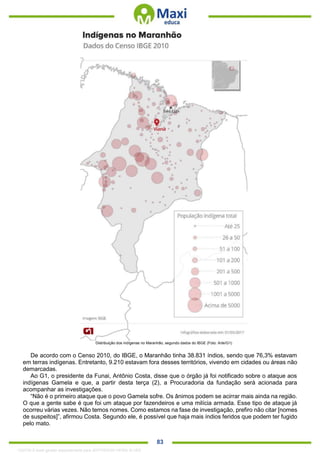. 83
Distribuição dos indígenas no Maranhão, segundo dados do IBGE (Foto: Arte/G1)
De acordo com o Censo 2010, do IBGE, o Maranhão tinha 38.831 índios, sendo que 76,3% estavam
em terras indígenas. Entretanto, 9.210 estavam fora desses territórios, vivendo em cidades ou áreas não
demarcadas.
Ao G1, o presidente da Funai, Antônio Costa, disse que o órgão já foi notificado sobre o ataque aos
indígenas Gamela e que, a partir desta terça (2), a Procuradoria da fundação será acionada para
acompanhar as investigações.
“Não é o primeiro ataque que o povo Gamela sofre. Os ânimos podem se acirrar mais ainda na região.
O que a gente sabe é que foi um ataque por fazendeiros e uma milícia armada. Esse tipo de ataque já
ocorreu várias vezes. Não temos nomes. Como estamos na fase de investigação, prefiro não citar [nomes
de suspeitos]”, afirmou Costa. Segundo ele, é possível que haja mais índios feridos que podem ter fugido
pelo mato.
1332730 E-book gerado especialmente para JEFFERSON VIEIRA ALVES
 