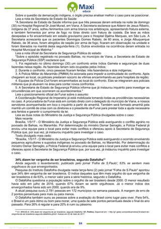 . 84
Sobre a questão da demarcação indígena, o órgão precisa analisar melhor o caso para se posicionar.
Leia a nota da Secretaria de Estado da Saúde:
"A Secretaria de Estado da Saúde informa que que três pessoas deram entrada na noite de domingo
(30) no Hospital Regional Dr José Murad, em Viana. A Secretaria esclarece que Aldenir de Jesus Ribeiro,
indígena de 37 anos, sofreu ferimentos com arma branca nos antebraços, apresentando fratura externa,
e também ferimentos por arma de fogo no tórax direito com fratura de costela. Ele teve as mãos
decepadas e foi encaminhado em estado gravíssimo para o Hospital Djalma Marques, em São Luís. A
Secretaria acrescenta que os pacientes Domingos Gomes Rabelo, de 60 anos, e Jorge Albuquerque
Rabelo, de 36 anos, foram atingidos de raspão por arma de fogo, ficaram em observação na unidade e
foram liberados na manhã desta segunda-feira (1). Outros envolvidos na ocorrência deram entrada no
Hospital Municipal de Matinha."
Leia a nota oficial da Secretaria de Segurança Pública do estado:
"Sobre o episódio registrado no povoado Bahias, no município de Viana, a Secretaria de Estado de
Segurança Pública (SSP) esclarece que:
1. Foi registrado no último domingo (30) um confronto entre índios Gamela e seguranças de duas
fazendas nessa região. As fazendas teriam sido ocupadas pelos índios;
2. Durante o confronto, cinco pessoas ficaram feridas: três fazendeiros e dois indígenas;
3. A Polícia Militar do Maranhão (PMMA) foi acionada para impedir a continuidade do confronto. Após
chegarem ao local, os policiais prestaram socorro às vítimas encaminhando-as para hospitais da região;
4. Equipes da Polícia Civil foram encaminhados ao local do confronto. Elas se integraram aos policiais
militares que já atuavam na área para conter novos confrontos.
5. A Secretaria de Estado de Segurança Pública informa que já instaurou inquérito para investigar as
circunstâncias em que ocorreram os acontecimentos."
Leia o posicionamento oficial da Funai sobre o assunto:
A Coordenação Regional de Imperatriz já está mobilizada tomando todas as providências necessárias
no caso. A procuradoria da Funai está em contato direto com o delegado do município de Viana, e nossos
servidores acompanharão em loco o inquérito a partir de amanhã. Também será formado amanhã pela
manhã um comitê de crise com os diretores e o presidente da Funai para prestar toda a ajuda necessária
aos feridos e garantir o cumprimento da lei.
Leia as duas notas do Ministério da Justiça e Segurança Pública divulgadas sobre o caso:
Mais recente:
Brasília, 1/5/17 - O Ministério da Justiça e Segurança Pública está averiguando o conflito agrário no
povoado de Bahias, no Maranhão. Por determinação do ministro Osmar Serraglio, a Polícia Federal já
enviou uma equipe para o local para evitar mais conflitos e ofereceu apoio à Secretaria de Segurança
Pública que, por sua vez, já instaurou inquérito para investigar o caso.
Texto divulgado mais cedo:
"Brasília, 1/5/17 - O Ministério da Justiça e Segurança Pública está averiguando o ocorrido envolvendo
pequenos agricultores e supostos indígenas no povoado de Bahias, no Maranhão. Por determinação do
ministro Osmar Serraglio, a Polícia Federal já enviou uma equipe para o local para evitar mais conflitos e
ofereceu apoio à Secretaria de Segurança Pública que, por sua vez, já instaurou inquérito para investigar
o caso.
34% dizem ter vergonha de ser brasileiros, segundo Datafolha52
Ainda segundo o levantamento, publicado pelo jornal 'Folha de S.Paulo', 63% se sentem mais
orgulhosos do que envergonhados.
Pesquisa do Instituto Datafolha divulgada nesta terça-feira (2) pelo jornal "Folha de S.Paulo" apontou
que 34% têm vergonha de ser brasileiros. O índice daqueles que têm mais orgulho do que vergonha de
ser brasileiros é de 63%, o menor valor para a série histórica, segundo o Datafolha.
O Datafolha questiona a população sobre o orgulho de ser brasileiro desde 2000. O menor resultado
havia sido em julho de 2016, quando 67% diziam se sentir orgulhosos. Já o menor índice dos
envergonhados havia sido em 2000, quando era de 9%.
A atual pesquisa ouviu 2.781 pessoas em 172 municípios na semana passada. A margem de erro de
2 pontos percentuais para mais ou para menos.
O Datafolha também ouviu as pessoas sobre a avaliação do Brasil como lugar para viver. Para 54%,
o Brasil é um país ótimo ou bom para morar, uma queda de sete pontos percentuais desde o final do ano
passado. Para 26% é regular e para 20% é ruim ou péssimo.
52
G1, BRASÍLIA. 34% dizem ter vergonha de ser brasileiros, segundo Datafolha. G1, Política. Disponível em: < http://g1.globo.com/politica/noticia/34-dizem-ter-
vergonha-de-ser-brasileiros-segundo-datafolha.ghtml> Acesso em 02 de maio de 2017.
1332730 E-book gerado especialmente para JEFFERSON VIEIRA ALVES
 