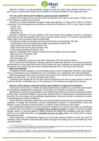 . 85
Segundo o instituto, as duas avaliações, apesar de estar em queda, ainda mostram otimismo com o
país, já que a maioria sente orgulho de ser brasileiro e considera o Brasil um bom lugar para morar.
71% são contra reforma da Previdência, aponta pesquisa Datafolha53
Pesquisa tem margem de erro de dois pontos percentuais para mais ou para menos. Instituto ouviu
2.781 pessoas nos dias 26 e 27 de abril.
Pesquisa do Instituto Datafolha divulgada nesta segunda-feira (1º) pelo jornal “Folha de S.Paulo”
mostra que 71% dos brasileiros são contrários à reforma da Previdência e 23%, a favor. Veja os índices:
- Contra: 71%
- A favor: 23%
- Não sabe: 5%
- Indiferente: 1%
Segundo o Datafolha, 73% das mulheres e 69% dos homens são contrários à reforma. A rejeição é
maior entre os mais escolarizados (76% entre os que têm ensino superior, 73% entre os que têm ensino
médio e 64% entre os que têm ensino fundamental).
O instituto quis saber os principais pontos de crítica entre os entrevistados. São eles:
- Contribuição de 40 anos exigida para receber aposentadoria integral: 60%
- Idade mínima de 65 anos para homens: 27%
- Idade mínima de 62 anos para mulheres: 25%
- Todas essas propostas da reforma: 23%
Segundo o Datafolha, 66% tomaram conhecimento da proposta, sendo que estão:
- Mais ou menos informados: 39%
- Bem informados: 18%
- Mal informados: 9%
Segundo o Datafolha, entre os que se dizem informados, 78% são contra a reforma.
Para a maioria dos entrevistados, militares, policiais e professores deveriam ter as mesmas regras de
aposentadoria. A maior parte dos ouvidos (52%) também diz que o brasileiro se aposenta mais tarde do
que deveria; 38% acham que isso ocorre na idade adequada e 8%, mais cedo do que deveria.
Reforma trabalhista
O Datafolha também questionou os entrevistados sobre a reforma trabalhista. Para 64%, ela privilegia
mais os empresários que os trabalhadores; 21% consideram que o trabalhador será mais beneficiado.
Segundo a pesquisa, 58% acham que terão menos direitos com a reforma e 21%, que terão os mesmos
direitos que terão hoje; 11% acham que terão mais direitos.
A pesquisa tem margem de erro de dois pontos percentuais para mais ou para menos e índice de
confiança de 95%. O Datafolha ouviu 2.781 pessoas em 172 municípios nos dias 26 e 27 de abril.
Alckmin e Doria deixam entrevista coletiva após protesto na região da Cracolândia54
Governador de São Paulo e Prefeito da capital paulista foram à região da Luz para falar sobre projeto
da Cracolândia. Manifestantes protestavam contra ações da Prefeitura e do governo do estado.
Manifestantes contrários às operações na Cracolândia interromperam a entrevista coletiva do prefeito
de São Paulo, João Doria (PSDB), e o governador, Geraldo Alckmin, marcada para a manhã desta quarta-
feira (24). Com a confusão, os dois acabaram abandonando o local sem concluir a entrevista e o evento
foi transferido para a sede da Prefeitura.
Doria e Alckmin começariam a falar sobre uma parceria público-privada para a construção de moradias
populares na região da Cracolândia, quando manifestantes entraram no estacionamento onde eles
estavam. Houve confusão e empurra-empurra, e Alckmin e Doria saíram em carro oficial.
Os manifestantes protestavam contra as ações da Prefeitura e do governo do estado na Cracolândia
nos últimos dias. No domingo, (21) operação contra o tráfico de drogas na região, no Centro da capital
paulista, deixou 51 pessoas detidas e afastou usuários de drogas dos quarteirões onde eles ficavam,
próximo à Luz. Nesta terça-feira, uma demolição de muro na região atingiu um imóvel vizinho e deixou
três pessoas feridas.
Nesta quarta-feira, manifestantes chegaram ao local onde estavam Alckmin e Doria aos gritos de
"fascistas". Eles criticaram a derrubada dos prédios da região sem diálogo com a comunidade que mora
nas proximidades.
53
G1. 71% são contra reforma da Previdência, aponta pesquisa Datafolha. G1 Economia. Disponível em: <http://g1.globo.com/economia/noticia/71-sao-contra-
reforma-da-previdencia-aponta-pesquisa-datafolha.ghtml> Acesso em 02 de maio de 2017.
54
BRANDT, M. PAULO, P. P. SANTIAGO, T. Alckmin e Doria deixam entrevista coletiva após protesto na região da Cracolândia. G1, São Paulo. Disponível em:
<http://g1.globo.com/sao-paulo/noticia/alckmin-e-doria-abandonam-entrevista-coletiva-apos-protesto-na-regiao-cracolandia.ghtml> Acesso em 24 de maio de 2017.
1332730 E-book gerado especialmente para JEFFERSON VIEIRA ALVES
 