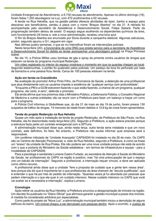 . 88
Unidade Emergencial de Atendimento, e 6.730 recusas de atendimento. Apenas no último domingo (18),
foram feitas 1.293 abordagens na Luz, com 472 acolhimentos e 62 recusas.
A tenda na Rua Helvétia, que na gestão petista oferecia atividades de lazer, banho e espaço para
descanso aos beneficiários, perdeu a placa com o nome “Braços Abertos” no dia 21. A retirada foi
acompanhada pelo secretário de Assistência e Desenvolvimento Social, Felipe Sabará. Parte da
programação também deixou de existir. O espaço segue acolhendo os dependentes químicos da área,
com funcionamento 24 horas e, sob a nova administração, recebeu uma lona azul.
O fim do Braços Abertos era anunciado por Doria durante a campanha eleitoral. Algumas estruturas,
porém, segundo apurou o G1, seguem em vigor.
Nas últimas quatro semanas, o que se viu intensificar foram as intervenções policiais.
Nesta terça-feira (20), a funcionária de uma ONG que presta serviço para a secretaria de Assistência
e Desenvolvimento Social foi detida ao tentar acompanhar uma abordagem policial na Praça Princesa
Isabel.
No dia 14, a Polícia Militar usou bombas de gás e spray de pimenta contra usuários de drogas que
estavam na tenda do programa municipal Redenção.
Um vídeo registrado no interior do espaço mostrava o momento em que os guardas chegam ao local.
Segundo testemunhas, o portão foi quebrado pelos policiais. Um pedaço da lona foi perfurado por bala
de borracha e uma pessoa ficou ferida. Cerca de 100 pessoas estavam na tenda.
Ação em tenda na Cracolândia
Na avaliação do promotor Arthur Pinto Filho, da Promotoria da Saúde, a detenção de uma profissional
que atua diretamente com os usuários impede a existência de “qualquer serviço com profundidade”.
“Enquanto a PM e a GCM estiverem fazendo o que estão fazendo, a chance de um programa, qualquer
programa, dar certo, é zero”, defende o promotor.
Ele ainda afirma que nos próximos dias o Ministério Público, a Defensoria Pública, o Conselho Regional
de Medicina e outras entidades vão se reunir com a Prefeitura para fazer um balanço e traçar um rumo
para o programa.
A Polícia Civil informou à GloboNews que, do dia 21 de maio ao dia 19 de junho, foram presos 130
suspeitos de tráfico de drogas, 14 menores de idade foram detidos e 12,6 kg de crack foram apreendidos.
Tenda do projeto Redenção na Rua Helvétia
Quase um mês após a instalação da tenda do projeto Redenção, da Prefeitura de São Paulo, na Rua
Helvétia, ela foi desmontada nesta terça-feira (20). Segundo a Prefeitura, a ação estava prevista porque
a estrutura fazia parte um contrato emergencial com a SPTuris.
A administração municipal disse que, ainda nesta terça, outra tenda seria instalada e que um novo
contrato, este definitivo, foi feito. No entanto, a Prefeitura não soube informar qual empresa será a
responsável.
Um contêiner intitulado de “Unidade Avançada” CAPSADIII foi instalado no dia 26 de maio. Os CAPS
são os Centros de Atenção Psicossocial, e, este da Rua Helvétia, segundo a Prefeitura, é como se fosse
um “anexo” da unidade da Rua Prates. Ele não poderia ser uma nova unidade porque não está de acordo
com o que a portaria do Ministério da Saúde estabelece - em termos de infraestrutura e equipe - para a
modalidade de CAPSADIII.
Para a psicóloga e sanitarista Lumena Castro Furtado, ex-secretária de Atenção à Saúde do Ministério
da Saúde, ter profissionais do CAPS na região é positivo, mas “há uma preocupação de que o espaço
vire um balcão de internação”. Segundo a profissional, a internação requer vínculo, e deve ser aplicada
como último recurso.
A profissional ainda disse que a unidade “fere a proposta de cuidado que a gente tem nessa área”.
Isso porque ela diz que é importante ter o que profissionais da área chamam de “escuta qualificada”, que
é entender o que há por trás do pedido de internação. “Quantas vezes já fui abordada por pessoas que
pedem internação e o que ela quer é um cuidado intensivo. Nesse cuidado intensivo no CAPS que você
vai avaliar se é necessária a internação”, explica Lumena.
Cronologia
Após retirar os usuários da Rua Helvétia, a Prefeitura anunciou a desapropriação de imóveis na região.
Um decreto foi publicado no “Diário Oficial” que afirmava garantir a gestão municipal a posse dos imóveis.
A medida foi considerada arbitrária por especialistas.
Como parte do projeto da “Nova Luz”, a administração municipal também iniciou a demolição de alguns
edifícios do bairro. Um imóvel chegou a ser derrubado com pessoas dentro. Após o ocorrido, a Justiça de
1332730 E-book gerado especialmente para JEFFERSON VIEIRA ALVES
 
