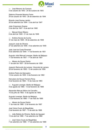 . 8
— José Mariano de Campos
5 de outubro de 1843 - 24 de outubro de 1843
Zeferino Pimentel Moreira Freire
24 de outubro de 1843 - 26 de setembro de 1844
Ricardo José Gomes Jardim
26 de setembro de 1844 - 5 de abril de 1847
João Crispiniano Soares
5 de abril de 1847 - 6 de abril de 1848
— Manuel Alves Ribeiro
6 de abril de 1848 - 31 de maio de 1848
— Antônio Nunes da Cunha
31 de maio de 1848 - 30 de setembro de 1848
Joaquim José de Oliveira
27 de setembro de 1848 - 8 de setembro de 1849
João José da Costa Pimentel
8 de setembro de 1849 - 11 de fevereiro de 1851
Augusto João Manuel Leverger, Barão de Melgaço
11 de fevereiro de 1851 - 1º de abril de 1857
— Albano de Sousa Osório
1º de abril de 1857 - 28 de fevereiro de 1858
Joaquim Raimundo de Lamare, Visconde de Lamare
28 de fevereiro de 1858 - 13 de outubro de 1859
Antônio Pedro de Alencastro
13 de outubro de 1859 - 8 de fevereiro de 1862
Herculano de Souza Ferreira Pena
8 de fevereiro de 1862 - 14 de maio de 1863
— Augusto Leverger, Barão de Melgaço
9 de agosto de 1865 - 13 de fevereiro de 1866
Alexandre Manuel Albino de Carvalho
15 de julho de 1863 - 9 de agosto de 1865
Augusto Leverger, Barão de Melgaço
13 de fevereiro de 1866 - 1º de maio de 1866
— Albano de Sousa Osório
1º de maio de 1866 - 2 de fevereiro de 1867
José Vieira Couto de Magalhães
2 de fevereiro de 1867 - 13 de abril de 1868
— João Batista de Oliveira, Barão de Aguapeí
13 de abril de 1868 - 7 de setembro de 1868
— José Vieira Couto de Magalhães
7 de setembro de 1868 - 17 de setembro de 1868
1332730 E-book gerado especialmente para JEFFERSON VIEIRA ALVES
 