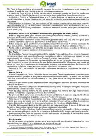. 89
São Paulo já havia proibido a administração municipal de remover compulsoriamente as pessoas da
região da Cracolândia e de interditar e demolir imóveis com moradores.
A gestão de Doria acionou a Justiça para conseguir apreender usuários de droga da região para
avaliação médica. O pedido também solicitava a internação compulsória de dependentes químicos.
O Ministério Público, a Defensoria Pública e o Conselho Regional de Medicina se posicionaram
contrários às ações. A Justiça chegou a autorizar a busca e apreensão, mas a decisão foi derrubada dois
dias depois.
O MP investiga se a Guarda Civil Metropolitana (GCM) cometeu o desvio de função durante operação
na Cracolândia do dia 21. De acordo com a Promotoria, o inquérito civil apura a suspeita de que a GCM
atuou e continua atuando irregularmente na Cracolândia ao revistar usuários de drogas como se fosse a
Polícia Militar (PM).
Bloqueios, paralisações e protestos marcam dia de greve geral em todo o Brasil58
Esta é a segunda greve geral nacional convocada pelas centrais sindicais; protesto é contrário à
aprovação das reformas da Previdência e trabalhista
Centrais sindicais e movimentos sociais convocaram, para esta sexta-feira (30), uma nova greve geral.
O protesto é contrário à aprovação das reformas da Previdência e trabalhista.
Esta é a segunda greve geral nacional convocada pelas centrais sindicais. A primeira ocorreu no dia
28 de abril, quando os trabalhadores de várias categorias pararam em diversas cidades do País.
Nesta sexta, a paralisação vem afetando os serviços básicos de saúde, as aulas, o trânsito e o
funcionamento do transporte público em diversos estados.
São Paulo
Na Grande São Paulo, o transporte público não foi afetado. Todos os ônibus, trens e metrôs funcionam
normalmente. Quem está sofrendo reflexo das manifestações são os motoristas, que passam por vias
congestionadas por protestos, no centro, na Rodovia Anchieta e nas marginais.
Dentro do Aeroporto de Congonhas, manifestantes fizeram um ato no saguão de embarque. Apesar
disso, o aeroporto funciona normalmente. Do lado de fora, passageiros têm dificuldades para chegar até
o local, por conta do congestionamento causado pelos protestos, que seguem pacíficos. Em Cumbica, há
manifestação do lado de fora do aeroporto também, dificultando o acesso ao local.
Segundo a CUT, há a adesão de bancários, professores, petroleiros e profissionais da saúde no
estado.
Distrito Federal
O transporte público do Distrito Federal foi afetado pela greve. Ônibus de pelo menos quatro empresas
permaneceram nas garagens e estações de metrô amanheceram fechadas. De acordo com a Central
Única dos Trabalhadores do Distrito Federal (CUT-DF), pelo menos 13 categorias devem aderir ao
movimento.
Ônibus de pelo menos quatro empresas ficaram nas garagens e estações de metrô amanheceram
fechadas em Brasília
Além disso, o trânsito na Esplanada dos Ministérios foi bloqueado. A interdição começa na Rodoviária
do Plano Piloto, sentido Palácio do Planalto.
Além de 2.600 policiais militares na área central da cidade, 400 homens da Força Nacional estão,
desde as 5h, fazendo a segurança patrimonial dos ministérios.
Na greve de 28 de abril, vários prédios foram alvo de vandalismo. A operação seguirá até o fim do
protesto, que têm expectativa de público, segundo a PM, de 5 mil pessoas.
Para impedir a entrada de manifestantes com paus, pedras, granadas, barras de ferro ou qualquer
material que possa ser usado como arma, policiais militares montaram vários cordões de revista nos
acessos de pedestres ao local. Até mesmo os funcionários dos ministérios são abordados.
O prédio do Congresso Nacional também está com as visitas suspensas. O acesso à Câmara e ao
Senado só é permitido a parlamentares, servidores e pessoas credenciadas.
Também em Brasília, o Sindicato dos Professores (Sinpro) aderiu à paralisação e não há previsão de
aulas nas escolas públicas da capital. Na Universidade de Brasília (UnB) também não deve haver aula.
Assim como em São Paulo, os bancários também participam da manifestação. A previsão é de que as
agências fiquem fechadas durante todo o dia.
Rio de Janeiro
No Rio de Janeiro, por volta das 8h desta sexta, eram registrados 50 quilômetros de lentidão por conta
das manifestações. Às 6h20, a cidade entrou em estágio de atenção.
58
IG São Paulo. Bloqueios, paralizações e protestos marcam dia de greve geral em todo o Brasil. Ultimo Segundo, Brasil. Disponível em: <
http://ultimosegundo.ig.com.br/brasil/2017-06-30/greve-geral.html> Acesso em 30 de junho de 2017.
1332730 E-book gerado especialmente para JEFFERSON VIEIRA ALVES
 