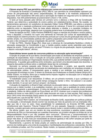 . 91
Câmara arquiva PEC que permitiria cobrança por cursos em universidades públicas59
A Proposta de Emenda à Constituição (PEC) 395/14, que permitiria às universidades cobrarem por
cursos de pós-graduação lato sensu (especialização), de extensão e de mestrado profissional foi
arquivada. Eram necessários 308 votos para a aprovação da matéria em segundo turno na Câmara dos
Deputados, mas 304 parlamentares se posicionaram a favor e 139, contra.
O texto já havia passado pela Câmara em primeiro turno e alterava o Artigo 206 da Constituição
Federal, que determina a gratuidade do ensino público em estabelecimentos oficiais. Na ocasião, os
parlamentares aprovaram um substitutivo do deputado Cléber Verde (PRB-MA), que alterou a proposta
inicial para incluir o mestrado profissional como passível de cobrança. O tema foi o principal ponto de
polêmica entre os deputados. Parte da base aliada defendeu a medida, e a oposição contestou os
argumentos dos governistas, alegando que a proposta poderia levar à privatização do ensino público.
Antes da rejeição da PEC, Celso Pansera (PMDB-RJ) negou a intenção de privatizar o ensino público.
Para o deputado, a iniciativa iria suprir uma demanda do mercado por cursos de especialização. “A
modernização do sistema produtivo cria demandas pontuais por cursos de pós-graduação lato sensu (em
sentido amplo). As universidades públicas têm quadros preparados para prestar esse serviço ao futuro
do país e não conseguem porque a legislação não permite”, sustentou.
O líder do PSOL, Glauber Braga (RJ), disse que a cobrança de mensalidades flexibiliza o direito à
educação assegurado na Constituição e que a medida poderia acabar sendo estendida para outras
etapas de ensino. “Onde a gente vai parar? Primeiro é a vírgula da pós-graduação, depois a graduação
e depois a educação básica”, afirmou.
Especialistas temem queda de concursos públicos na educação após terceirização60
A sanção do projeto de lei que libera a terceirização para todas as atividades de empresas poderá, na
avaliação de especialistas, levar à redução de concursos públicos na área da educação e fortalecer a
administração de escolas por Organizações Sociais (OS), que poderão também cuidar da contratação de
professores. A questão gera polêmica entre sindicatos, que temem uma desvalorização dos docentes, e
desperta discussões jurídicas sobre a viabilidade desse tipo de contratação.
Aprovado na semana passada pela Câmara dos Deputados, o projeto, que aguarda sanção
presidencial, prevê a contratação terceirizada de trabalhadores sem restrições em empresas privadas e
na administração pública. O empresariado apoia a medida e por entender que poderá ajudar na
recuperação do emprego no país. O diretor do Sindicato dos Professores no Distrito Federal (Sinpro-DF),
Cleber Soares, no entanto, teme que a medida tenha impacto negativo na educação com a redução de
investimento e precarização do trabalho.
“O trabalhador passa a ser descartável. O reflexo, em um primeiro momento, é que o professor vai
trabalhar muito, mas não se sabe quanto tempo conseguirá manter o ritmo. Vai adoecer e vai acabar
sendo demitido. E vai sair sem nenhum amparo”, diz Soares.
A situação do magistério no Brasil é frágil, sobretudo na educação básica: o professor brasileiro recebe
menos que a média mundial, e as avaliações mostram, ano a ano, que a qualidade do ensino precisa
melhorar para garantir a aprendizagem. A rotina de trabalho dos professores, em muitos locais do país,
é estafante. Dados da última edição da Prova Brasil, em 2015, mostram que a maioria dos professores
trabalha 40 horas ou mais (66%) e que 40% deles lecionam em duas ou mais escolas. Pelo menos um
terço (34%) tinha remuneração básica abaixo do que é determinado pela Lei do Piso (Lei 11.738/2008)
para aquele ano, que era de R$ 1.917,78.
Para o professor Remi Castioni, da Universidade de Brasília (UnB), especialista em políticas públicas
em educação, a terceirização deverá ocorrer nas escolas por meio da parceria com as chamadas OSs,
algo que não é novo no setor. Essa possibilidade foi estabelecido na Emenda 20/1995, julgada
constitucional pelo Supremo Tribunal Federal (STF) no ano passado. Segundo o professor, com a
emenda, o projeto aprovado semana passada pouco deverá mudar o cenário público juridicamente.
Ele afirma, porém, que, em um cenário de crise econômica, municípios e estados podem acabar
recorrendo às OSs ou à terceirização por questões financeiras, por já terem atingido os limites da Lei de
Responsabilidade Fiscal e por não poderem abrir concursos. “Diminui-se o comprometimento com
pessoal e recorre-se a pessoas jurídicas para continuar ofertando o serviço. Estados e municípios vão
lançar mão disso. É muito mais por necessidade de diminuir [gastos] e não sofrer sanções por parte do
Tesouro. Acaba sendo melhor terceirizar ou contratar OSs.”
Recentemente, o governo de Goiás propôs um sistema de administração de escolas por OSs. O
anúncio da medida gerou uma onda de ocupações e manifestações de professores e estudantes. As OSs
são entidades privadas, sem fins lucrativos. Neste modelo, os repasses públicos passam a ser feitos às
59
29/03/2017 – Fonte: http://agenciabrasil.ebc.com.br/educacao/noticia/2017-03/camara-arquiva-pec-que-permitira-cobranca-por-cursos-em-universidades
60
27/03/2017 – Fonte: http://agenciabrasil.ebc.com.br/educacao/noticia/2017-03/especialistas-temem-reducao-de-concursos-na-educacao-apos-lei-da
1332730 E-book gerado especialmente para JEFFERSON VIEIRA ALVES
 