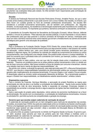 . 92
entidades que são responsáveis pela manutenção das escolas e pela garantia do bom desempenho dos
estudantes nas avaliações feitas pelo estado. As OSs também ficam responsáveis pela contratação de
professores e funcionários.
Escolas
A diretora da Federação Nacional das Escolas Particulares (Fenep), Amábile Pacios, diz que o setor
privado ainda analisa juridicamente o que pode ocorrer com a nova medida. Ela ressalta, no entanto, que
deve haver um cuidado grande na hora de contratar profissionais terceirizados. “As escolas têm
resistência a contratar funcionários terceirizados, vão ter também com professores”, diz. Segundo
Amábile, na educação básica, há resistência à terceirização exatamente pela importância do contato dos
funcionários com os alunos. "É importante que porteiros, faxineiros conheçam os estudantes, as famílias.”
O presidente do Conselho Nacional de Secretários de Educação (Consed), Idilvan Alencar, defende
também o vínculo do professor. “Pela natureza das escolas públicas, é muito importante o vínculo efetivo
dos professores para que seja possível o contínuo processo de formação em serviço, motivação para
atuar em todo o território nacional entre outros fatores que tornam o fortalecimento da carreira de docente
estratégica para garantir uma educação de qualidade.”
Legislação
Para a professora da Fundação Getúlio Vargas (FGV) Direito Rio Juliana Bracks, o texto aprovado
pela Câmara ainda precisará de esclarecimentos para que seja possível avaliar o real impacto da medida
na educação. Juliana lembra que, caso uma escola privada queira terceirizar professores terá que
obedecer a algumas regras. Se o professor for cobrado em relação ao cumprimento de horários ou outros
comportamentos, isso configurará uma relação direta. Ele poderá então recorrer à Justiça trabalhista. “A
partir do momento que o contratado trata com contratante com horário, por exemplo, acabou, o professor
passa a ter vínculo direto.”
A questão muda no setor público, uma vez que não há relação direta entre o trabalhador e o ente
federado. “Teremos um problema grave se os entes públicos saírem terceirizando a torto e a direito em
vez de fazer concurso público. Não posso substituir a força de trabalho por concurso e terceirizar, criando
uma relação mais leve e isenta de algumas responsabilidades”, diz.
De acordo com Juliana, a situação se agravará, caso seja aprovado pelo STF, o Recurso Extraordinário
760.931, que discute a responsabilidade subsidiária da administração pública por encargos trabalhistas
gerados pelo inadimplemento de empresa terceirizada. O recurso chegou a ser votado e houve empate.
O desempate caberá ao ministro recém-empossado Alexandre de Moraes. “Se a terceirizada quebrar e
sequer o Estado tiver responsabilidade, os trabalhadores estarão abandonados”, enfatiza Juliana.
Empresários e governo
Para o ministro da Fazenda, Henrique Meirelles, a aprovação do projeto flexibiliza as regras para
terceirização de mão de obra e vai facilitar a contratação de trabalhadores. “Ajuda muito porque facilita
a contratação de mão de obra temporária, facilita a expansão do emprego. Empresas resistem à
possibilidade de aumentar o emprego devido a alguns aspectos de rigidez das leis trabalhistas”, disse no
último dia 21.
Após a aprovação do projeto pelos deputados, vários setores da economia manifestaram-se a favor
da terceirização. De acordo com os empresários, a contratação de trabalhadores terceirizados, inclusive
na atividade-fim, permitirá aumento da competitividade e geração de emprego.
Governo quer que escolas exijam caderneta de vacinação de alunos61
A caderneta de vacinação poderá ser um item obrigatório para matrícula de estudantes nas escolas.
A medida, anunciada hoje (15/03), faz parte da colaboração entre os ministérios da Saúde e da Educação.
"Temos uma legislação que diz que poderá ser exigida a carteira de vacinação [pelas escolas]. Queremos
transformar esse 'poderá' em algo concreto", disse o secretário de Educação Básica do Ministério da
Educação (MEC), Rossieli Silva.
A parceria entre as pastas é permanente no âmbito do Programa Saúde na Escola. O governo quer,
em abril, atualizar essa parceria por meio de portaria para dar mais ênfase a medidas como a
obrigatoriedade da caderneta de vacinação. O documento poderá ser solicitado ainda este ano e nas
matrículas a partir do ano que vem.
61
15/03/2017 – Fonte: http://agenciabrasil.ebc.com.br/educacao/noticia/2017-03/governo-quer-caderneta-de-vacinacao-obrigatoria-nas-escolas
1332730 E-book gerado especialmente para JEFFERSON VIEIRA ALVES
 