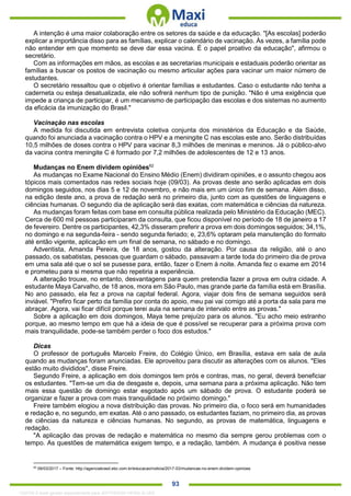 . 93
A intenção é uma maior colaboração entre os setores da saúde e da educação. "[As escolas] poderão
explicar a importância disso para as famílias, explicar o calendário de vacinação. Às vezes, a família pode
não entender em que momento se deve dar essa vacina. É o papel proativo da educação", afirmou o
secretário.
Com as informações em mãos, as escolas e as secretarias municipais e estaduais poderão orientar as
famílias a buscar os postos de vacinação ou mesmo articular ações para vacinar um maior número de
estudantes.
O secretário ressaltou que o objetivo é orientar famílias e estudantes. Caso o estudante não tenha a
caderneta ou esteja desatualizada, ele não sofrerá nenhum tipo de punição. "Não é uma exigência que
impede a criança de participar, é um mecanismo de participação das escolas e dos sistemas no aumento
da eficácia da imunização do Brasil."
Vacinação nas escolas
A medida foi discutida em entrevista coletiva conjunta dos ministérios da Educação e da Saúde,
quando foi anunciada a vacinação contra o HPV e a meningite C nas escolas este ano. Serão distribuídas
10,5 milhões de doses contra o HPV para vacinar 8,3 milhões de meninas e meninos. Já o público-alvo
da vacina contra meningite C é formado por 7,2 milhões de adolescentes de 12 e 13 anos.
Mudanças no Enem dividem opiniões62
As mudanças no Exame Nacional do Ensino Médio (Enem) dividiram opiniões, e o assunto chegou aos
tópicos mais comentados nas redes sociais hoje (09/03). As provas deste ano serão aplicadas em dois
domingos seguidos, nos dias 5 e 12 de novembro, e não mais em um único fim de semana. Além disso,
na edição deste ano, a prova de redação será no primeiro dia, junto com as questões de linguagens e
ciências humanas. O segundo dia de aplicação será das exatas, com matemática e ciências da natureza.
As mudanças foram feitas com base em consulta pública realizada pelo Ministério da Educação (MEC).
Cerca de 600 mil pessoas participaram da consulta, que ficou disponível no período de 18 de janeiro a 17
de fevereiro. Dentre os participantes, 42,3% disseram preferir a prova em dois domingos seguidos; 34,1%,
no domingo e na segunda-feira - sendo segunda feriado; e, 23,6% optaram pela manutenção do formato
até então vigente, aplicação em um final de semana, no sábado e no domingo.
Adventista, Amanda Pereira, de 18 anos, gostou da alteração. Por causa da religião, até o ano
passado, os sabatistas, pessoas que guardam o sábado, passavam a tarde toda do primeiro dia de prova
em uma sala até que o sol se pusesse para, então, fazer o Enem à noite. Amanda fez o exame em 2014
e prometeu para si mesma que não repetiria a experiência.
A alteração trouxe, no entanto, desvantagens para quem pretendia fazer a prova em outra cidade. A
estudante Maya Carvalho, de 18 anos, mora em São Paulo, mas grande parte da família está em Brasília.
No ano passado, ela fez a prova na capital federal. Agora, viajar dois fins de semana seguidos será
inviável. "Prefiro ficar perto da família por conta do apoio, meu pai vai comigo até a porta da sala para me
abraçar. Agora, vai ficar difícil porque terei aula na semana de intervalo entre as provas."
Sobre a aplicação em dois domingos, Maya teme prejuízo para os alunos. "Eu acho meio estranho
porque, ao mesmo tempo em que há a ideia de que é possível se recuperar para a próxima prova com
mais tranquilidade, pode-se também perder o foco dos estudos."
Dicas
O professor de português Marcelo Freire, do Colégio Único, em Brasília, estava em sala de aula
quando as mudanças foram anunciadas. Ele aproveitou para discutir as alterações com os alunos. "Eles
estão muito divididos", disse Freire.
Segundo Freire, a aplicação em dois domingos tem prós e contras, mas, no geral, deverá beneficiar
os estudantes. "Tem-se um dia de desgaste e, depois, uma semana para a próxima aplicação. Não tem
mais essa questão de domingo estar esgotado após um sábado de prova. O estudante poderá se
organizar e fazer a prova com mais tranquilidade no próximo domingo."
Freire também elogiou a nova distribuição das provas. No primeiro dia, o foco será em humanidades
e redação e, no segundo, em exatas. Até o ano passado, os estudantes faziam, no primeiro dia, as provas
de ciências da natureza e ciências humanas. No segundo, as provas de matemática, linguagens e
redação.
"A aplicação das provas de redação e matemática no mesmo dia sempre gerou problemas com o
tempo. As questões de matemática exigem tempo, e a redação, também. A mudança é positiva nesse
62
09/03/2017 – Fonte: http://agenciabrasil.ebc.com.br/educacao/noticia/2017-03/mudancas-no-enem-dividem-opinioes
1332730 E-book gerado especialmente para JEFFERSON VIEIRA ALVES
 