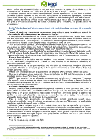 . 94
sentido. Vai ter mais leitura no primeiro dia, vai, mas tem a vantagem de não ter cálculo. No segundo dia
aumenta cálculo? Aumenta, mas o estudante não terá que fazer a redação", pondera.
Segundo o professor, os estudantes terão que mudar também a preparação. "O bom aluno é treinado
para fazer questões casadas. No ano passado, fazia questões de matemática e português, porque as
provas eram juntas, agora terá que treinar fazer questões de humanidades juntas e de exatas juntas".
Sobre a semana de intervalo entre as provas, Freire aconselha que ela não seja usada para o descanso,
mas para a revisão das disciplinas de exatas. "Descanso para o estudante, só quando passar na
universidade."
Incluir 'orientação sexual' foi erro porque termo está implícito na base curricular, diz presidente
do Inep63
Termo foi usado em documentos apresentados com embargo para jornalistas na manhã de
quinta. À tarde, MEC divulgou nova versão sem as citações.
A presidente do Instituto Nacional de Estudos e Pesquisas Educacionais Anísio Teixeira (Inep), Maria
Inês Fini, disse nesta sexta-feira (7) que a retirada do termo "orientação sexual" da terceira versão da
Base Nacional Comum Curricular (BNCC) foi uma decisão do comitê gestor responsável pelo documento.
Ela classificou a inclusão na versão apresentada aos jornalistas como um "erro".
"Não era uma versão definitiva. Já está implícita (orientação sexual) nas outras áreas de ciências. Foi
uma decisão do comitê gestor, que fez a revisão final. Lamentavelmente, passaram a edição errada.
(Orientação sexual) foi retirada muito antes da versão final", disse Maria Inês Fini.
Segundo a Presidente do Inep, Maria Inês Fini, a retirada do termo orientação sexual da terceira versão
da BNCC foi uma decisão do comitê gestor responsável pelo documento. Maria Inês explicou que a
proposta enviada aos jornalistas não era a versão final revisada, que já contemplava essa mudança.
Entrega do arquivo final
Na terça-feira (4), a secretária executiva do MEC, Maria Helena Guimarães Castro, realizou um
encontro técnico no qual apresentou o conteúdo da base. Naquele dia, os jornalistas receberam um
arquivo que continha o termo.
Dois dias depois, às 10h de quinta-feira (6), uma hora antes da cerimônia de entrega do documento
ao Conselho Nacional de Educação (CNE), o Inep reenviou novamente a versão final da base que
também continha o termo.
O texto sem "orientação sexual" foi publicado no site oficial da BNCC somente na tarde de quinta.
O governo afirma que, desde quarta-feira (5), os conselheiros do CNE já tinham recebido a versão
correta do arquivo, já com "orientação" excluída.
O MEC havia anunciado, na terça-feira (4), que apresentaria também um documento que comparava
cada alteração entre a segunda versão da base e a versão final. Apesar disso, o documento não foi
divulgado até esta sexta-feira (7). Segundo a assessoria de imprensa, o material está em andamento e
será apresentado na próxima semana.
Respeito à orientação sexual
O termo 'orientação sexual' constava em cinco pontos da terceira e última versão da BNCC para o
ensino infantil e fundamental. Apresentada nesta quinta-feira (6). Em uma das vezes, ela era citada na
competência 9 em que se estabelece a necessidade de "exercitar a empatia o diálogo, a resolução de
conflitos e a cooperação, fazendo-se respeitar e promovendo o respeito ao outro, com acolhimento e
valorização da diversidade de indivíduos e de grupos sociais."
Dizia o texto, "sem preconceitos de origem, etnia, gênero, orientação sexual, idade,
habilidade/necessidade, convicção religiosa ou de qualquer outra natureza." No entanto, na versão oficial
as palavras "orientação sexual" foram omitidas.
Orientação sexual também aparecia na competência 6, específica de geografia para o ensino
fundamental. A competência prevê "construir argumentos com base em informações geográficas, debater
e defender ideias e pontos de vista que respeitem e promovam a consciência socioambiental e respeito
à biodiversidade e ao outro, sem preconceitos de origem, etnia, gênero, orientação sexual, idade,
habilidade/necessidade, convicção religiosa ou de qualquer outro tipo." Mais uma vez, na versão oficial o
termo "orientação sexual" foi suprimido.
Nota do MEC
Veja, na íntegra, a nota enviada pelo MEC:
63
CARVALHO, Letícia. Incluir “orientação sexual” foi erro porque termo está implícito na base curricular, diz presidente do Inep. Disponível em: <
http://g1.globo.com/educacao/noticia/incluir-orientacao-sexual-foi-erro-porque-termo-esta-implicito-na-base-curricular-diz-presidente-do-inep.ghtml> Acesso em 12
de abril de 2017.
1332730 E-book gerado especialmente para JEFFERSON VIEIRA ALVES
 