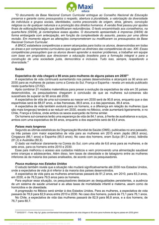 . 95
"O documento da Base Nacional Comum Curricular entregue ao Conselho Nacional de Educação
preserva e garante como pressupostos o respeito, abertura à pluralidade, a valorização da diversidade
de indivíduos e grupos sociais, identidades, contra preconceito de origem, etnia, gênero, convicção
religiosa ou de qualquer natureza e a promoção dos direitos humanos. A versão final passou por ajustes
finais de editoração/redação que identificaram redundâncias. O texto encaminhado aos conselheiros, na
quarta-feira (05/04), já contemplava esses ajustes. O documento apresentado à imprensa (04/04) de
forma embargada com antecipação, em função da complexidade do assunto, passou por uma última
revisão. Em momento algum as alterações comprometeram ou modificaram os pressupostos da Base
Nacional Comum Curricular.
A BNCC estabelece competências a serem alcançadas para todos os alunos, desenvolvidas em todas
as áreas e por componentes curriculares que seguem as diretrizes das competências do sec. XXI. Essas
competências pressupõem que os alunos devem aprender a resolver problemas, a trabalhar em equipe
com base em propósitos que direcionam a educação brasileira para a formação integral e para a
construção de uma sociedade justa, democrática e inclusiva. Tudo isso, sempre, respeitando a
diversidade."
Saúde
Expectativa de vida chegará a 90 anos para mulheres de alguns países em 203064
A expectativa de vida continuará aumentando nos países desenvolvidos e alcançará os 90 anos em
2030 para as mulheres de países como a Coreia do Sul, França e Espanha - revela um estudo publicado
nesta quarta-feira (21/02).
Após combinar 21 modelos matemáticos para prever a evolução da expectativa de vida em 35 países
desenvolvidos, os pesquisadores chegaram à conclusão de que as mulheres sul-coreanas são
suscetíveis de superar os 90 anos até 2030.
A expectativa de vida de uma sul-coreana ao nascer em 2030 será de 90,8 anos, enquanto que a das
espanholas será de 88,07 anos, a das francesas, 88,6 anos, e a das japonesas, 88,4 anos.
A expectativa de vida também evoluirá para os homens, e a diferença em relação às mulheres (que
são mais longevas) tenderá a se reduzir em 2030, exceto no México, onde aumentará ligeiramente, e no
Chile, França e Grécia, onde ambos os sexos avançarão de forma similar.
Os homens sul-coreanos terão uma esperança de vida de 84,1 anos, à frente de australianos e suíços,
ambos com uma expectativa de 84 anos, enquanto a dos espanhóis será de 83,4 anos.
Países mais longevos
Segundo as últimas estatísticas da Organização Mundial de Saúde (OMS), publicadas no ano passado,
os três países com maior expectativa de vida para as mulheres em 2015 eram Japão (86,8 anos),
Cingapura (86,1 anos) e Espanha (85,5 anos). No caso dos homens, eram Suíça (81,3 anos), Islândia
(81,2) e Austrália (80,9).
O dado vai melhorar claramente na Coreia do Sul, com uma alta de 6,6 anos para as mulheres, e de
sete anos, para os homens entre 2010 e 2030.
Esse país melhorou o acesso aos cuidados médicos e vem promovendo uma alimentação saudável
entre crianças e adolescentes. Além disso, tem taxas de obesidade e de tabagismo entre as mulheres
inferiores às da maioria dos países analisados, de acordo com os pesquisadores.
Pouca mudança nos Estados Unidos
O estudo também revela que a situação não mudará significativamente até 2030 nos Estados Unidos,
onde a expectativa de vida já é inferior à da maioria dos países desenvolvidos.
A expectativa de vida para as mulheres americanas passará de 81,2 anos, em 2010, para 83,3 anos,
em 2030, e de 76,5 para 79,5 anos para os homens.
Para explicar essa situação, os pesquisadores destacam as desigualdades persistentes, a ausência
de um sistema de saúde universal e as altas taxas de mortalidade infantil e materna, assim como de
homicídios e de obesidade.
A progressão no México será similar à dos Estados Unidos. Para as mulheres, a expectativa de vida
passará de 78,9 para 82,9 anos entre 2010 e 2030. No caso dos homens, pulará de 73,1 para 76,1 anos.
No Chile, a expectativa de vida das mulheres passará de 82,9 para 86,8 anos, e a dos homens, de
76,7 para 80,7.
64
20/02/2017 – Fonte: http://g1.globo.com/bemestar/noticia/expectativa-de-vida-chegara-a-90-anos-para-mulheres-de-alguns-paises-em-2030.ghtml
1332730 E-book gerado especialmente para JEFFERSON VIEIRA ALVES
 
