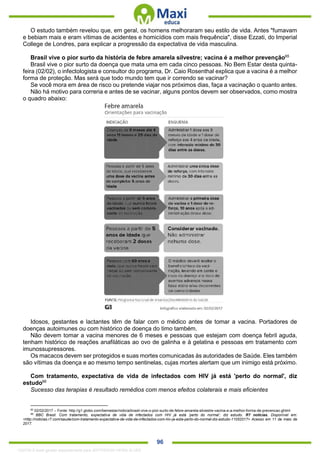 . 96
O estudo também revelou que, em geral, os homens melhoraram seu estilo de vida. Antes "fumavam
e bebiam mais e eram vítimas de acidentes e homicídios com mais frequência", disse Ezzati, do Imperial
College de Londres, para explicar a progressão da expectativa de vida masculina.
Brasil vive o pior surto da história de febre amarela silvestre; vacina é a melhor prevenção65
Brasil vive o pior surto da doença que mata uma em cada cinco pessoas. No Bem Estar desta quinta-
feira (02/02), o infectologista e consultor do programa, Dr. Caio Rosenthal explica que a vacina é a melhor
forma de proteção. Mas será que todo mundo tem que ir correndo se vacinar?
Se você mora em área de risco ou pretende viajar nos próximos dias, faça a vacinação o quanto antes.
Não há motivo para correria e antes de se vacinar, alguns pontos devem ser observados, como mostra
o quadro abaixo:
Idosos, gestantes e lactantes têm de falar com o médico antes de tomar a vacina. Portadores de
doenças autoimunes ou com histórico de doença do timo também.
Não devem tomar a vacina menores de 6 meses e pessoas que estejam com doença febril aguda,
tenham histórico de reações anafiláticas ao ovo de galinha e à gelatina e pessoas em tratamento com
imunossupressores.
Os macacos devem ser protegidos e suas mortes comunicadas às autoridades de Saúde. Eles também
são vítimas da doença e ao mesmo tempo sentinelas, cujas mortes alertam que um inimigo está próximo.
Com tratamento, expectativa de vida de infectados com HIV já está 'perto do normal', diz
estudo66
Sucesso das terapias é resultado remédios com menos efeitos colaterais e mais eficientes
65
02/02/2017 – Fonte: http://g1.globo.com/bemestar/noticia/brasil-vive-o-pior-surto-de-febre-amarela-silvestre-vacina-e-a-melhor-forma-de-prevencao.ghtml
66
BBC Brasil. Com tratamento, expectativa de vida de infectados com HIV já está ‘perto do normal’, diz estudo. R7 notícias. Disponível em:
<http://noticias.r7.com/saude/com-tratamento-expectativa-de-vida-de-infectados-com-hiv-ja-esta-perto-do-normal-diz-estudo-11052017> Acesso em 11 de maio de
2017.
1332730 E-book gerado especialmente para JEFFERSON VIEIRA ALVES
 